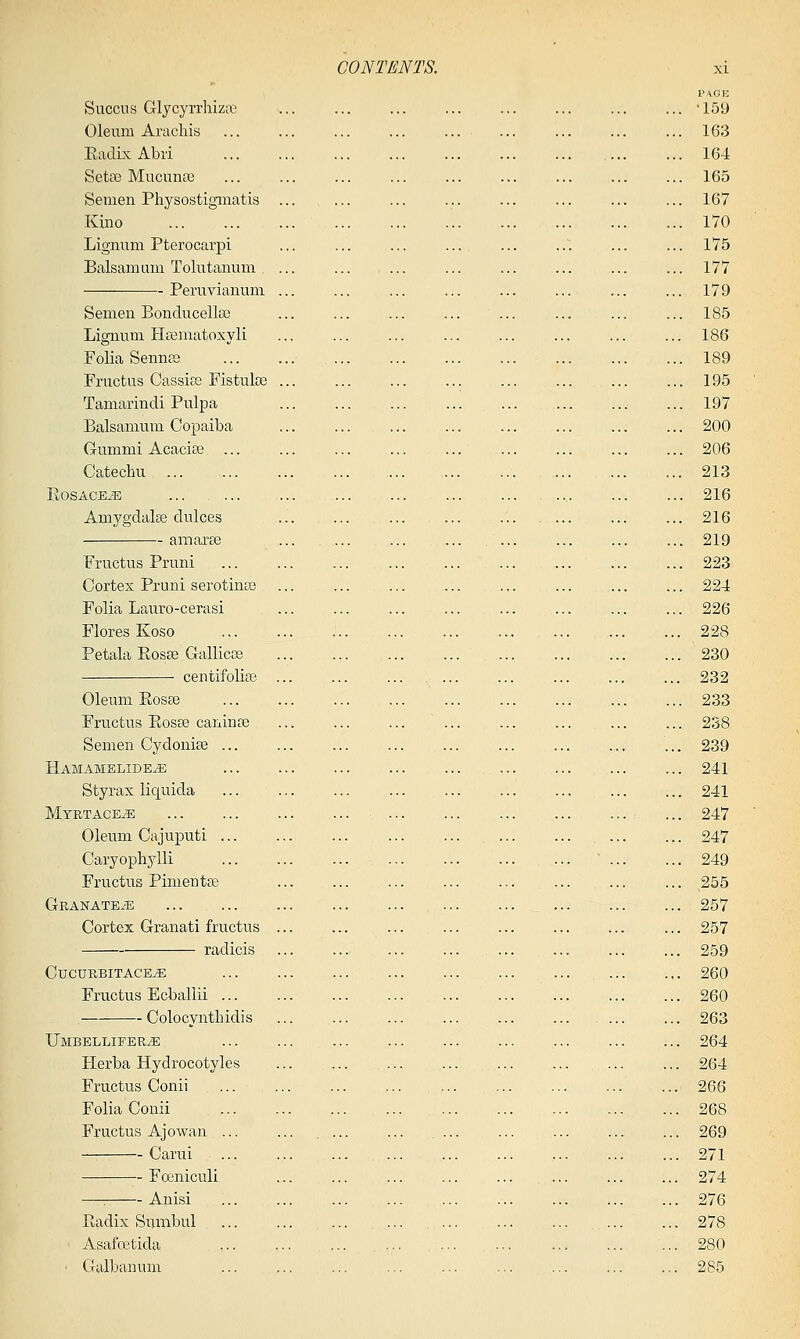 PA.GE Succus Glycyrrhizic ... '159 Oleum Arachis ... ... ... ... ... ... ... ... ... 163 EadixAbii 164 Setae Mucimaj 165 Semen Physostigiiiatis ... .... ... ... ... ... ... ... 167 Kiiio 170 Lignum Pterocarpi ... ... ... ... ... ..-. ... ... 175 Balsam am Tolutanum ... ... ... 177 Peruvianum ... 179 Semen Bonducellse ... ... ... ... ... ... ... ... 185 Lignum Hsematoxyli ... ... ... ... ... ... ... ... 186 Folia Sennee 189 Fructus Cassifs Fistulse 195 Tamarindi Pulpa 197 Balsamuni Copaiba ... ... ... 200 Gummi Acacias ... ... ... ... ... 206 Catechu 213 EoSACEiE 216 Amygdalas dulces ... ... ... ... ... ... 216 amaree ... ... ... ... ... ... ... ... 219 Fructus Pruni 223 Cortex Pruni serotinas ... ... ... 224 Folia Lauro-cerasi ... ... ... ... ... ... ... ... 226 Flores Koso 228 Petala Eosse Gallicce 230 centifolise ... ... ... ... ... ... ... ... ... 232 Oleum Eosee 233 Fructus Eosae caninse ... ... ... ... ... ... 238 Semen Cydonise ... ... ... 239 Hamamelide^ , 241 Styrax liquida 241 Myrtage^ ... ... ... ... 247 Oleum Cajuputi ... ... ... 247 Caryophylli , ' 249 Fructus Pimentee ... ... ... ... ... 255 Granate^e 257 Cortex Granati fructus ... ... ... ... ... ... ... ... 257 radicis 259 CucuebitacetE ... .... ... 260 Fructus Ecballii 260 Colocvnthidis ... ... ... ... ... ... 263 XjMBBLLIFERiE ... ... ... 264 Herba Hydrocotyles ... ... ... ... ... ... ... ... 264 Fructus Conii 266 Folia Conii 268 Fructus Ajo wan ... ... , ... ... .... ... ... ... ... 269 Carui , 271 Foeniculi ... ... ... ... ... ... ... ... 274 —: Anisi 276 Eadix Sumbul .... 278 Asafcetida , ... ... 280 Galbanum ... ... ... ... ... ... ... ... ... 285