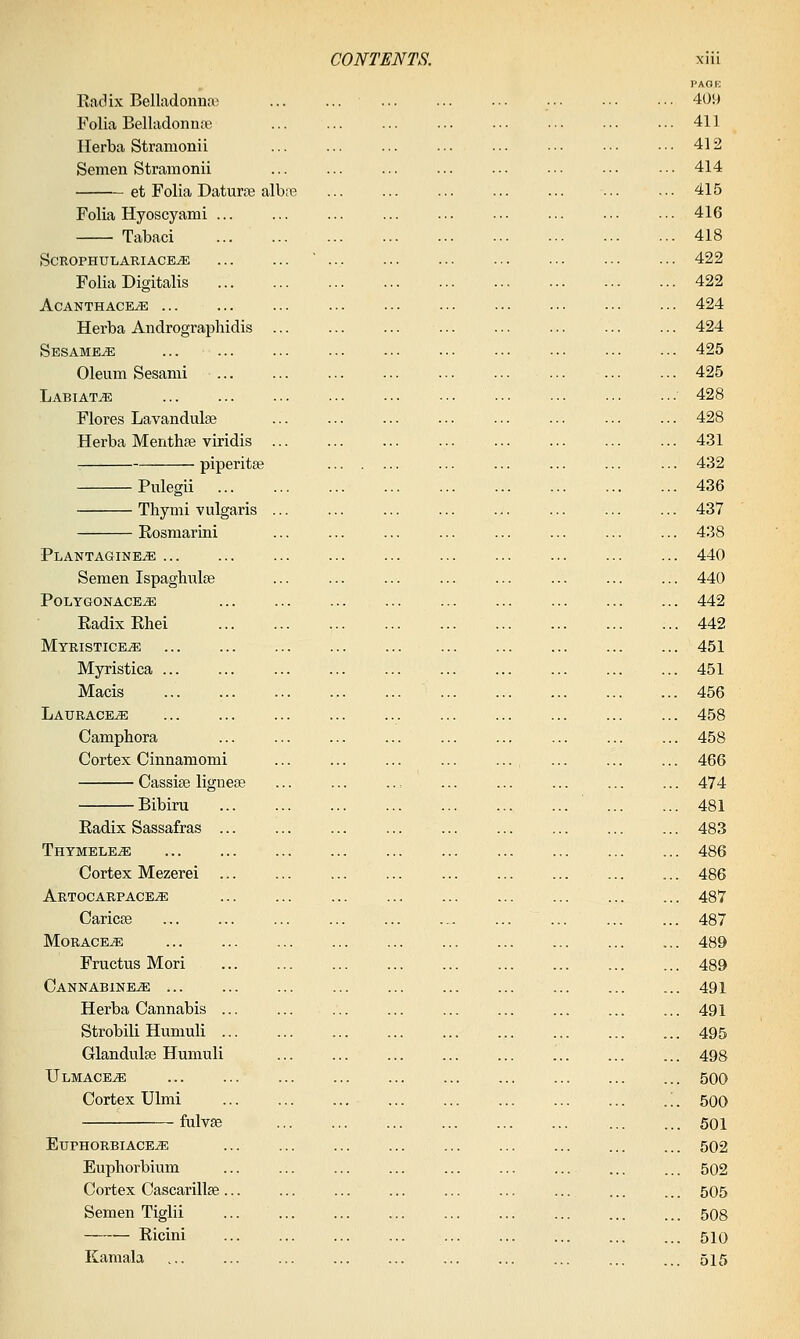 PACK Radix Belladoimfle 409 li'olia Belladonna; ... ... ... ... 411 Ilerba Stramonii ... ... ... . • ■ 412 Semen Stramonii ... ... ... ... ... ••• ■•■ •■• 414 et Folia Daturse albc-B 415 Folia Hyoscyami ... ... ... ... ... ... ... .■ ■ ■• - 416 Tabaci 418 SCROPHULARIACE^ ' 422 Folia Digitalis 422 ACANTHACE^ 424 Herba Andrographidis ... ... ... ... 424 Sesames 425 Oleum Sesami 425 Labiate ••• ••• ••• ' 428 Flores Lavandulae 428 Herba Menthfe viridis ... ... ... ... ... ... ... ... 431 piperita ... ... ... ... ... 432 Pulegii 436 Thymi vulgaris ... ... ... ... ... ... 437 Eosmarini ... ... ... ... ... ... ... ... 438 Plantagine^ 440 Semen Ispaghulse ... ... ... ... ... ... ... ... 440 POLTGONACE^ 442 Radix Rhei , 442 Myristice^ 451 Myristica ... ... ... ... ... ... ... ... ... ... 451 Macis 456 Laurace^ ... 458 Camphora ... ... ... ... ... ... ... ... ... 458 Cortex Cinnamomi ... ... ... ... ... ... ... ... 466 Cassise ligneee ... ... ... 474 Bibiru 481 Radix Sassafras 483 Thtmele^ 486 Cortex Mezerei 486 ARTOCARPACE./E 487 CaricEe ... ... ... ... ... ... 487 MORACEJE 489 Fructus Mori 489 Cannabine^ ... 491 Herba Cannabis 491 Strobili Humuli ... ... ... ... ... ... ... ... ... 495 Glandulse Humuli ... ... ... ... ... ... ... ... 498 Ulmace^ ... 500 Cortex Ulmi ... ;. 500 fulvse 501 EuPHORBIACEiE 502 Euphorbium ... ... ... ... ... ... ... ... ... 502 Cortex Cascarillfe... ... ... ... ... ... ... ... ... 505 Semen Tiglii 508 Ricini 510 Kamala ... ... ... ... ... ... ... ... ... ... 515
