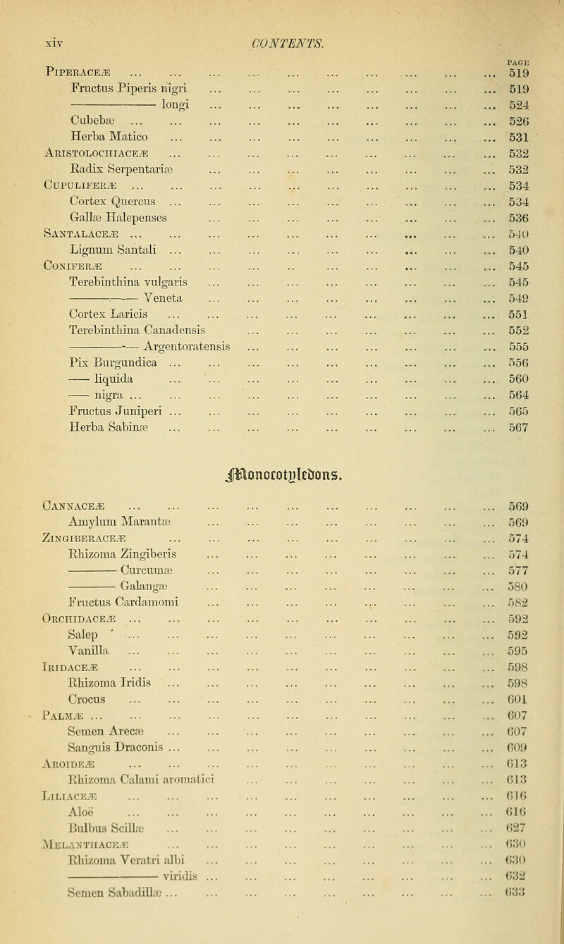 PAGE PiPERACE.E 519 Fructus Piperis nigri ... ... ... ... ... ... ... ... 519 longi ... ... ... ... ... ... ... ... 524 Cubeba3 526 Herba Matico 531 Aristolochiace^ 532 Radix Serpentariaa ... ... ... ... ... ... ... ... 532 CUPULIFER^ 534 Cortex Quercus ... ... ... ... ... 534 Gallse Halepenses ... ... ... ... ... ... ... ... 536 SantalaceyE , 540 Lignum Santali ... ... ... .,, ... ... ... ... ... 540 CoNIFBRiE ... ... ... ... .. ... 545 Terebintliina vulgaris ... ... ... ... ... ... ... ... 545 ^^ Veneta ... 549 Cortex Laricis ... ... ... ... ... ... ... ... ... 553 Terebintliina Canadensis ... ... ... ... ... ... ... 552 — Argentoratensis ... ... ... ... ... ... ... 555 Pix Burgundica ... ... ... ... ... ... ... ... ... 556 liquida ... ... ... ... 560 nigra ... ... ... ... ... ... ... ... ... ... 564 Fructus Juniperi ... ... ... ... ... ... ... ... ... 565 Herba Sabinse ... ... ... ... ... ... ... ... ... 567 iitlonocotBleiJons. Oannace^ 569 Amylum Marantge ... ... ... ... ... ... ... ... 569 ZiNGIBERACEiE 574 Ehizoma Zingiberis ... ... ... ... ... ... ... ... 574 Curcumas ... ... ... ... ... ... ... ... 577 Galangas ... ... ... ... ... ... 580 Fructus Cardamomi ... ... ... ... ... ... ... ... 582 ORCHIDACEiE 592 Salop ' 592 Vanilla 595 IridacE/E 598 Rliizoma Iridis 598 Crocus 601 PALMiE 607 Semen Areca^ 607 Sanguis Draconis 609 Aroide^ ... ... ... ... ... ... ... ... ... ... 613 Rhizoma Calami aromatici ... ... ... ... ... ... ... 613 LlLIACEiE 616 Aloe 616 BulbusSciUai 627 MELANTHACEiE 630 Rhizoma Veratri albi ... ... ... ... ... ... ... ... 630 vii'idis ... ... ... ... ... ... ... ... ()32 Semen Sabadillie ... 633