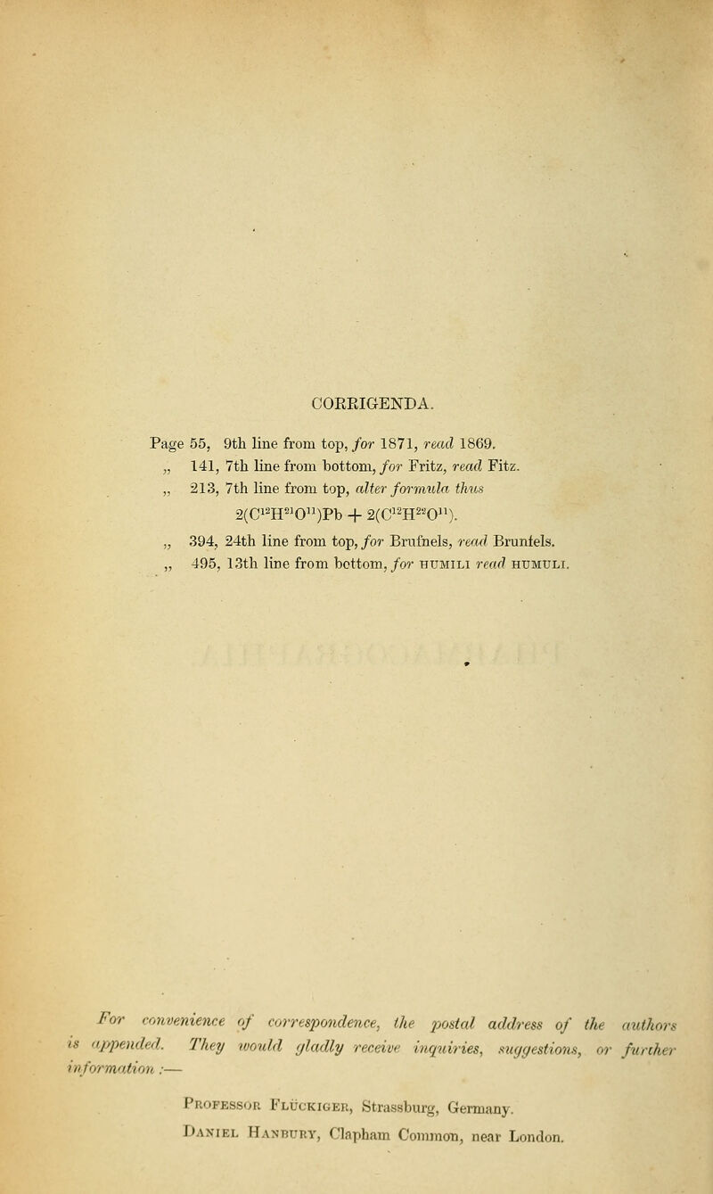 CORRIGENDA. Page 55, 9th line from top,/or 1871, read 1869. „ 141, 7th line from bottom, for Fritz, read Fitz. „ 213, 7th line from top, alter formula thus 2(Ci^H^^0)Pb + 2(Ci2H22Qn)_ „ 394, 24th line from top, for Brufnels, read Brunfels. „ 495, 13th line from bottom,/or humili read humuli. For convenience of correspondence, the postal address of the authors IS ajypended. They would gladly receive inquiries, suggestions, or further information:— Professor Fluckiger, Strassburg, Germany. Daniel Hanbury, Clapham Common, near London.