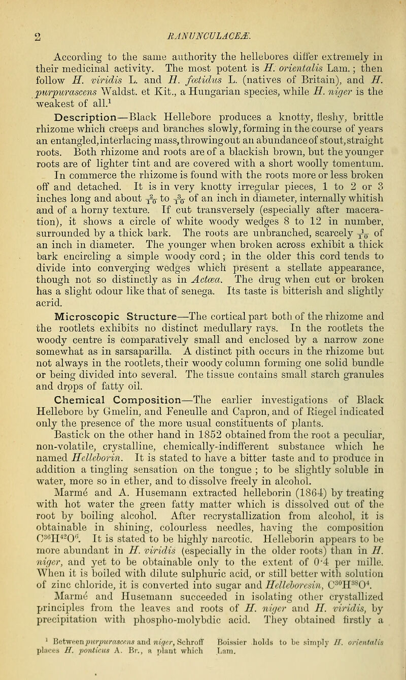 According to the same authority the hellebores ditler extremely in their medicinal activity. The most potent is H. orientalis Lam.; then follow H. viridis L. and H. fcetidiis L. (natives of Britain), and H. 23iirpurascens Waldst. et Kit., a Hungarian species, while H. niger is the weakest of all.-^ Description—Black Hellebore produces a knotty, fleshy, brittle rhizome which creeps and branches slowly, forming in the course of years an entangled, interlacing mass, throwing out an abundance of stout, straight roots. Both rhizome and roots are of a blackish brown, but the younger roots are of lighter tint and are covered with a short woolly tomentum. In commerce the rhizome is found with the roots more or less broken off and detached. It is in very knotty irregular pieces, 1 to 2 or 3 inches long and about ^ to ^ of an inch in diameter, internally whitish and of a horny texture. If cut transversely (especially after macera- tion), it shows a circle of white woody wedges 8 to 12 in number, surrounded by a thick bark. The roots are unbranched, scarcely yV of an inch in diameter. The younger when broken across exhibit a thick bark encircling a simple woody cord; in the older this cord tends to divide into converging wedges which present a stellate appearance, though not so distinctly as in Actcea. The drug when cut or broken has a slight odour like that of senega. Its taste is bitterish and slightly acrid. Microscopic Structure—The cortical part both of the rhizome and the rootlets exhibits no distinct medullary rays. In the rootlets the woody centre is comparatively small and enclosed by a narrow zone somewhat as in sarsaparilla. A distinct pith occurs in the rhizome but not always in the rootlets, their woody column forming one solid bundle or being divided into several. The tissue contains small starch granules and drops of fatty oil. Chemical Composition—The earlier investigations of Black Hellebore by Gmelin, and Feneulle and Capron, and of Eiegel indicated only the presence of the more usual constituents of plants. Bastick on the other hand in 1852 obtained from the root a peculiar, non-volatile, crystalline, chemically-indifferent substance which he named Hellcborin. It is stated to have a bitter taste and to produce in addition a tingling sensation on the tongue ; to be slightly soluble in water, more so in ether, and to dissolve freely in alcohol. Marm^ and A. Husemann extracted helleborin (1864) by treating with hot water the green fatty matter which is dissolved out of the root by boiling alcohol. After recrystallization from alcohol, it is obtainable in shining, colourless needles, having the composition Q36jj42Q(i^ It is stated to be highly narcotic. Helleborin appears to be more abundant in H. viridis (especially in the older roots) than in H. niger, and yet to be obtainable only to the extent of 0-4 per mille. When it is boiled with dilute sulphuric acid, or still better with solution of zinc chloride, it is converted into sugar and Helleboresin, C^^H^^O'*. Marm(i and Husemann succeeded in isolating other crystallized principles from the leaves and roots of H. niger and H. viridis, by precipitation with phospho-molybdic acid. They obtained firstly a ' Between7>i4rpMrrt,9Cf;yis and w((5f«r, Schroff Boissier holds to be simply H. orientalis places U. ponticus A. Br., a plant which ,Lam.