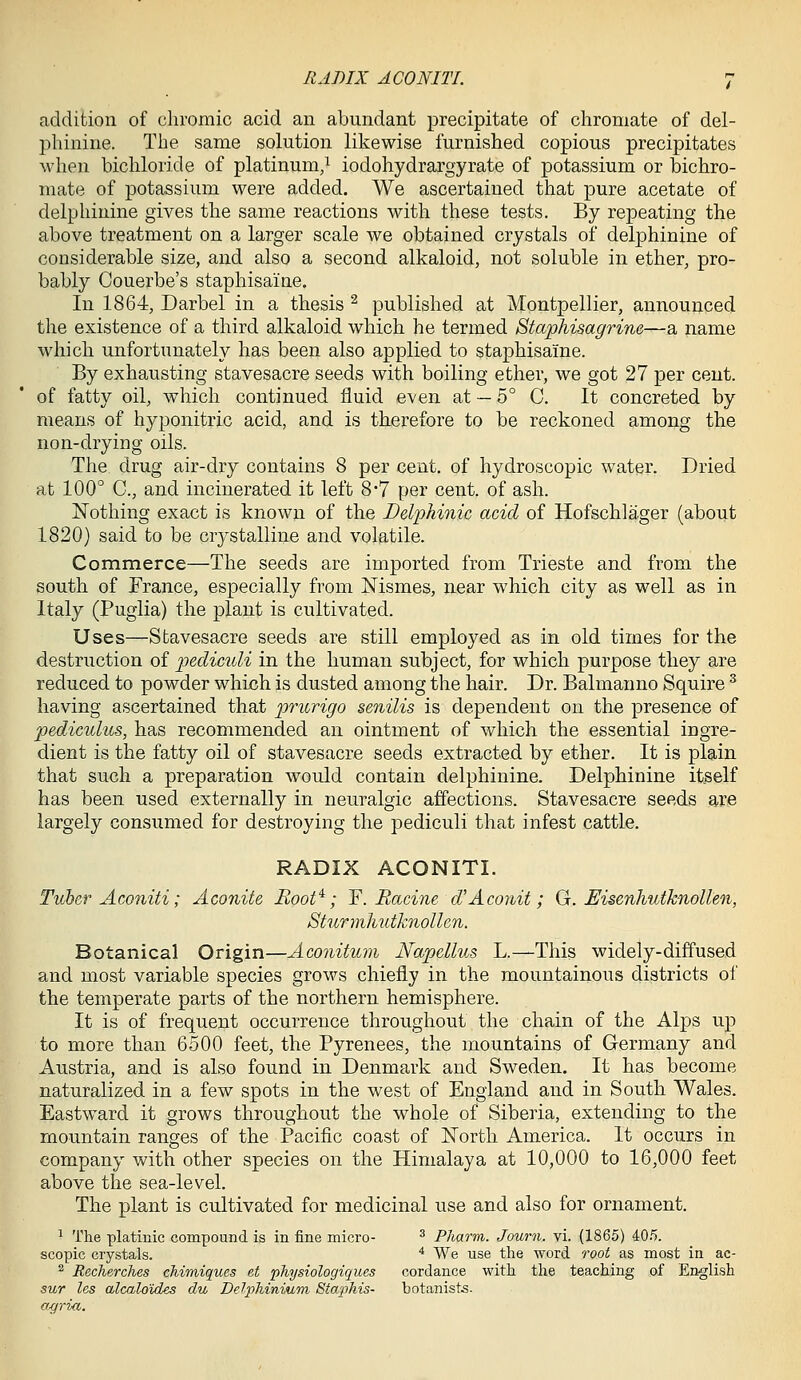 addition of chromic acid an abundant precipitate of chroniate of del- phinine. The same solution likewise furnished copious precipitates when bichloride of platinum,^ iodohydrargyrate of potassium or bichro- mate of potassium were added. We ascertained that pure acetate of delphinine gives the same reactions with these tests. By repeating the above treatment on a larger scale we obtained crystals of delphinine of considerable size, and also a second alkaloid, not soluble in ether, pro- bably Couerbe's staphisaine. In 1864, Darbel in a thesis ^ published at Montpellier, announced the existence of a third alkaloid which he termed Staphisagrine—a name which unfortunately has been also applied to staphisaine. By exhausting stavesacre seeds with boiling ether, we got 27 per cent, of fatty oil, which continued fluid even at — 5° C. It concreted by means of hyponitric acid, and is therefore to be reckoned among the non-drying oils. The drug air-dry contains 8 per cent, of hydroscopic water. Dried at 100° C, and incinerated it left 8*7 per cent, of ash. Nothing exact is known of the Delphinic acid of Hofschlager (about 1820) said to be crystalline and volatile. Commerce—The seeds are imported from Trieste and from the south of France, especially from Nismes, near which city as well as in Italy (Puglia) the plant is cultivated. Uses—Stavesacre seeds are still employed as in old times for the destruction of j)&diculi in the human subject, for which purpose they are reduced to powder which is dusted among the hair. Dr. Balmanno Squire ^ having ascertained that ^wurigo senilis is dependent on the presence of pediculus, has recommended an ointment of which the essential ingre- dient is the fatty oil of stavesacre seeds extracted by ether. It is plain that such a preparation would contain delphinine. Delphinine itself has been used externally in neuralgic affections. Stavesacre seeds are largely consumed for destroying the pediculi that infest cattle. RADIX ACONITI. Tuber Aconiti; Aconite Boot^; ^.Racine d'Aco?iit; G. Uisenhutknollen, Sturmliutknollen. Botanical Origin—Aconitum Napellus L.—This widely-diffused and most variable species grows chieiiy in the mountainous districts of the temperate parts of the northern hemisphere. It is of frequent occurrence throughout the chain of the Alps up to more than 6500 feet, the Pyrenees, the mountains of Germany and Austria, and is also found in Denmark and Sweden. It has become naturalized in a few spots in the west of England and in South Wales. Eastward it grows throughout the whole of Siberia, extending to the mountain ranges of the Pacific coast of North America. It occurs in company with other species on the Himalaya at 10,000 to 16,000 feet above the sea-level. The plant is cultivated for medicinal use and also for ornament. ^ The platinic compound is in fine micro- ^ Pharm. Journ. vi. (1865) 40.5. scopic crystals. ■* We use the word root as most in ac- ^ Recherches chimiques et physiologiques cordance with the teaching of English sur les alcaloides du DelphinWyTn Sta]ihis- botanists. axfrkc.