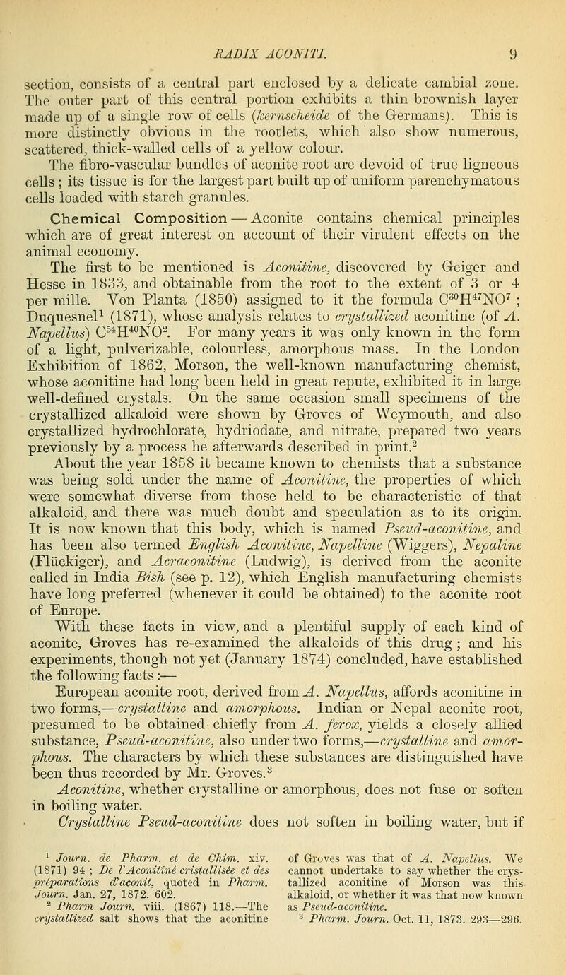 section, consists of a central part enclosed by a delicate cambial zone. The outer part of this central portion exhibits a thin brownish layer made up of a single row of cells {Jzernscluide, of the Germans). This is more distinctly obvious in the rootlets, which' also show numerous, scattered, thick-walled cells of a yellow colour. The fibro-vascular bundles of aconite root are devoid of true ligneous cells ; its tissue is for the largest part built up of uniform parenchymatous cells loaded with starch granules. Chemical Composition — Aconite contains chemical principles which are of great interest on account of their virulent effects on the animal economy. The first to be mentioned is Aconitine, discovered by Geiger and Hesse in 1833, and obtainable from the root to the extent of 3 or 4 per mille. Von Planta (1850) assigned to it the formula C^oh^^nO^ ; DuquesneP (1871), whose analysis relates to crystallized aconitine (of A. Napellus) C^*H^*^]S[0^. For many years it was only known in the form of a light, pulverizable, colourless, amorphous mass. In the London Exhibition of 1862, Morson, the well-known manufacturing chemist, whose aconitine had long been held in great repute, exhibited it in large well-defined crystals. On the same occasion small specimens of the crystallized alkaloid were shown by Groves of Weymouth, and also crystallized hydrochlorate, hydriodate, and nitrate, prepared two years previously by a process he afterwards described in print.- About the year 1858 it became known to chemists that a substance was being sold under the name of Aconitine, the properties of which were somewhat diverse from those held to be characteristic of that alkaloid, and there was much doubt and speculation as to its origin. It is now known that this body, which is named Pseud-aconitine, and has been also termed English Aconitine, Napelline (Wiggers), Nepaline (Fliickiger), and Acraconitine (Ludwig), is derived from the aconite called in India Bish (see p. 12), which English manufacturing chemists have long preferred (whenever it could be obtained) to the aconite root of Europe. With these facts in view, and a plentiful supply of each kind of aconite. Groves has re-examined the alkaloids of this drug; and his experiments, though not yet (January 1874) concluded, have established the following facts:— European aconite root, derived from^. Napellus, afibrds aconitine in two forms,—crystalline and amor-plious. Indian or Nepal aconite root, presumed to be obtained chiefly from A. ferox, yields a closely allied substance. Pseud-aconitine, also under two forms,—crystalline and amor- phous. The characters by which these substances are distinguished have been thus recorded by Mr. Groves. Aconitine, whether crystalline or amorphous, does not fuse or soften in boiling water. Crystalline Pseud-aconitine does not soften in boiling water, but if ■^ Journ. de Pharw. et de Chim. xiv. of Groves was that of A. Napellus. We (1871) 94 ; De VAconitini cristallisie et des cannot undertake to say whether the crys- preparations d'aconit, quoted in Pharm. tallized aconitine of Morson was this Journ. Jan. 27, 1872. 602. alkaloid, or whether it was that now known ^ Pharm Journ. viii. (1867) 118.—The as Pseud-aconitine. crystallized salt shows that the aconitine ^ Pharm. Journ. Oct. 11, 1873. 293—296.