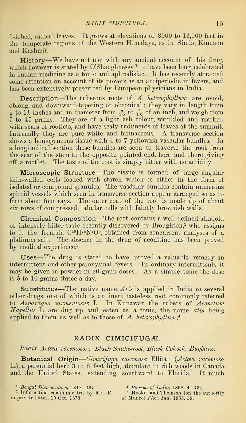 RADIX CIMICIFUGJ'. \ 5 H-lobed, radical ]eave,s. It grows at elevations of 80UU to 13,U0U feet iii the temperate regions of the Western Himalaya, as in Simla, Kumaon and Kashmir. History—We have not met with any ancient account of this drug, which however is stated by O'Shaughnessy ^ to have been long celebrated in Indian medicine as a tonic and aphrodisiac. It has recently attracted some attention on account of its powers as an antiperiodic in fevers, and has been extensively prescribed by European physicians in India. Description—The tuberous roots of A. luterofliyllum are ovoid, oblong, and downward-tapering or obconical; they vary in length from \ to 1^ inches and in diameter from, y^^ to ^ of an inch, and w'eigh from 5 to 45 grains. They are of a light ash colour, wrinkled and marked with scars of rootlets, and have scaly rudiments of leaves at the summit. Internally they are pure white and farinaceous. A transverse section shows a homogeneous tissue with 4 to 7 yellowish vascular bundles. In a longitudinal section these bundles are seen to traverse the root from the sear of the stem to the opposite pointed end, here and there giving ofi' a rootlet. The taste of the root is simply bitter with no acridity. Microscopic Structure—The tissue is formed of large angular thin-walled cells loaded with starch which is either in the form of isolated or compound granules. The vasc^ilar bundles contain numerous spiroid vessels which seen in transverse section appear arranged so as to form about four rays. The outer coat of the root is made up of about six rows of compressed, tabular cells with faintly brownish walls. Chemical Composition—The root contains a well-defined alkaloid of intensely bitter taste recently discovered by Broughton,^ who assigns to it the formula C^^H'^'^N^O^, obtained from concurrent analyses of a platinum salt. The absence in the drug of aconitine has been proved by medical experience.^ Uses—The drug is stated to have proved a valuable remedy in intermittent and other paroxysmal fevers. In ordinary intermittents it may be given in powder in 20-grain doses. As a simple tonic the dose is 5 to 10 grains thrice a day. Substitutes—The native name Atis is applied in India to several other drugs, one of which is an inert tasteless root commonly referred to Asparagus sarmentosus L. In Kunawar the tubers of Aconitum Napellus L. are dug up and eaten as a tonic, the name atis being- applied to them as well as to those of A. heteroiJhyllum^ RADIX CIMICIFUG^. Radix Actcece racemosce ; Black Snake-root, Black Cohosh, Bughane. Botanical Origin—Cimicifuga racemosa Elliott {Actcea racemosa L.), a perennial herb 3 to 8 feet high, abundant in rich woods in Canada and the United States, extending southward to Florida. It much ^ Bengal Dispensatory, 1842. 167. * Pharm. of India, 1868. 4. 434. ^ Information communicated bv Mr. B. * Hooker and Thomson (on the authority in private letter, 10 Oct. 1873.  of Munro) Flor. Ind. 1855. 58.