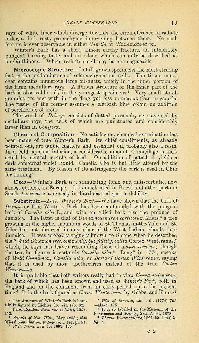 rays of white liber which diverge towards the circumference in radiate order, a dark rusty parenchyme intervening between them. No such feature is ever observable in either Canella or Cinnamodcndron. Winter's Bark has a short, almost earthy fracture, an intolerably pungent burning taste, and an odour which can only be described as terebinthinous. When fresh its smell may be more agreeable. Microscopic Structure—In full-grown specimens the most striking fact is the predominance of sclerenchymatous cells. The tissue more- over contains numerous large oil-ducts, chiefly in the inner portion of the large medullary rays. A fibrous structure of. the inner part of the bark is observable only in the youngest specimens.^ Very small starch granules are met with in the drug, yet less numerous than in canella. The tissue of the former assumes a blackish blue colour on addition of perchloride of iron. The wood of Drimys consists of dotted prosenchyme, traversed by medullary rays, the cells of which are punctuated and considerably larger than in Coniferce. Chemical Composition—No satisfactory chemical examination has been made of true Winter's Bark. Its chief constituents, as already pointed out, are tannic matters and essential oil, probably also a resin. In a cold aqueous infusion, a considerable amount of mucilage is indi- cated by neutral acetate of lead. On addition of potash it yields a dark somewhat violet liquid. Canella alba is but little altered by the same treatment. By reason of its astringency the bark is used in Chili for tanning.2 Uses—Winter's Bark is a stimulating tonic and antiscorbutic, now almost obsolete in Europe. It is much used in Brazil and other parts of South America as a remedy in diarrhoea and gastric debility. Substitute—False Winter's Bark—We have shown that the bark of JDrimys or True Winter's Bark has been confounded with the pungent bark of Canella alba L., and with an allied bark, also the produce of Jamaica. The latter is that of Cinnamodendron corticosum Miers,^ a tree growing in the higher mountain woods of St. Thomas-in-the-Vale and St. John, but not observed in any other of the West Indian islands than Jamaica. It was probably vaguely known to Sloane when he described the  Wild Cinamon tree, commonly/, hut falsely, called Cortex Winteranus, which, he says, has leaves resembling those of Lauro-cerasus; though the tree he figures is certainly Canella alba} Long^ in 1774, speaks of Wild Cinnamon, Canella alba, or Bastard Cortex Winteranus, saying that it is used by most apothecaries instead of the true Cortex Winteranus. It is probable that both writers really had in view Cinnamodendron, the bark of which has been known and used as Winters Bark, both in England and on the continent from an early period up to the present time.^ It is the bark figured as Cortex Winteranus by GoebelandKunze^ ^ The structure of Winter's Bark is beau- ^ Hist, of Jamaica, Lond. iii. (1774) 705 tifully figured by Eichler, loc. cit. tab. 32.. —also i. 495. ^ Perez-Rosales, Essai sur le Chili, 1857. ^ It is so labelled in the Museum of the 113. Pharmaceutical Society, 28th April, 1873. 3 Annals of Nat. Hist., May 1858 ; also '' Fharm. Waarenkunde, 1827-29. i. taf. 3.. Miers' Contributions to Botany, i. 121, pi. 24. fig. 7. * Phil. Trans, xvii for 1693. 465 C 2