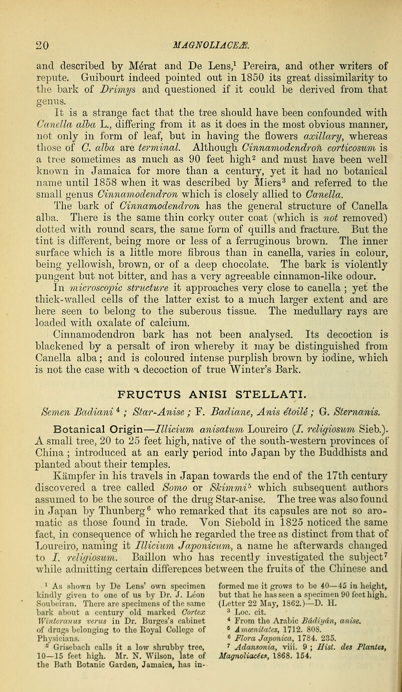 and described by M^rat and De Lens/ Pereira, and other writers of repute. Guibourt indeed pointed out in 1850 its great dissimilarity to the bark of Drimys and questioned if it could be derived from that genus. It is a strange fact that the tree should have been confounded with Canella alba L., differing from it as it does in the most obvious manner, not only in form of leaf, but in having the flowers axillary, whereas those of C. alba are terminal. Although Cinnartiodendron corticosum is a tree sometimes as much as 90 feet high^ and must have been well known in Jamaica for more than a century, yet it had no botanical name until 1858 when it was described by Miers^ and referred to the small genus Cinnamodendron which is closely allied to Canella. The bark of Cinnamodendron has the general structure of Canella alba. There is the same thin corky outer coat (which is not removed) dotted with round scars, the same form of quills and fracture. But the tint is different, being more or less of a ferruginous brown. The inner surface which is a little more fibrous than in canella, varies in colour, being yellowish, brown, or of a deep chocolate. The bark is violently pungent but not bitter, and has a very agreeable cinnamon-like odour. In microscopic structure it approaches very close to canella ; yet the thick-walled cells of the latter exist to a much larger extent and are here seen to belong to the suberous tissue. The medullary rays are loaded with oxalate of calcium. Cinnamodendron bark has not been analysed. Its decoction is blackened by a persalt of iron whereby it may be distinguished from Canella alba; and is coloured intense purplish brown by iodine, which is not the case with a decoction of true Winter's Bark. FRUCTUS ANISI STELLATI. Semen Badiani * ; Star-Anise ; F. Badiane, Anis ^toile ; G. Sternanis. Botanical Origin—Illicium anisatum Loureiro (/. religiosum Sieb.). A small tree, 20 to 25 feet high, native of the south-western provinces of China ; introduced at an early period into Japan by the Buddhists and planted about their temples. Kiimpfer in his travels in Japan towards the end of the 17th century discovered a tree called Somo or SkimmV'' which subsequent authors assumed to be the source of the drug Star-anise. The tree was also found in Japan by Thunberg^ who remarked that its capsules are not so aro- matic as those found in trade. Von Siebold in 1825 noticed the same fact, in consequence of which he regarded the tree as distinct from that of Loureiro, naming it Illicium Japonicum, a name he afterwards changed to /. religiosum. Baillon who has recently investigated the subject^ while admitting certain differences between the fruits of the Chinese and 1 As shown by De Lens' own specimen formed me it grows to be 40—45 in height, kindly given to one of us by Dr. J. Leon but that he has seen a specimen 90 feet high. Soubeiran. There are specimens of the same (Letter 22 May, 1862.)—D. H, bark about a century old marked Cortex ^ Loc. cit. Wintcrcmus varus in Dr. Burges's cabinet * From tho Arabic Bddiijdn, anise. of drugs belonging to the Royal College of ■> AmcenUaics, 1712. 808. Physicians.  Flora Jcqionica, 1784. 235.  Grisebach calls it a low shrubby tree, ^ Adansonia, viii. 9 ; Hist, des Plantes, 10—15 feet high. Mr. N. Wilson, late of Magnoliacie.i, 1868. 154. the Bath Botanic Garden, Jamaica, has in-