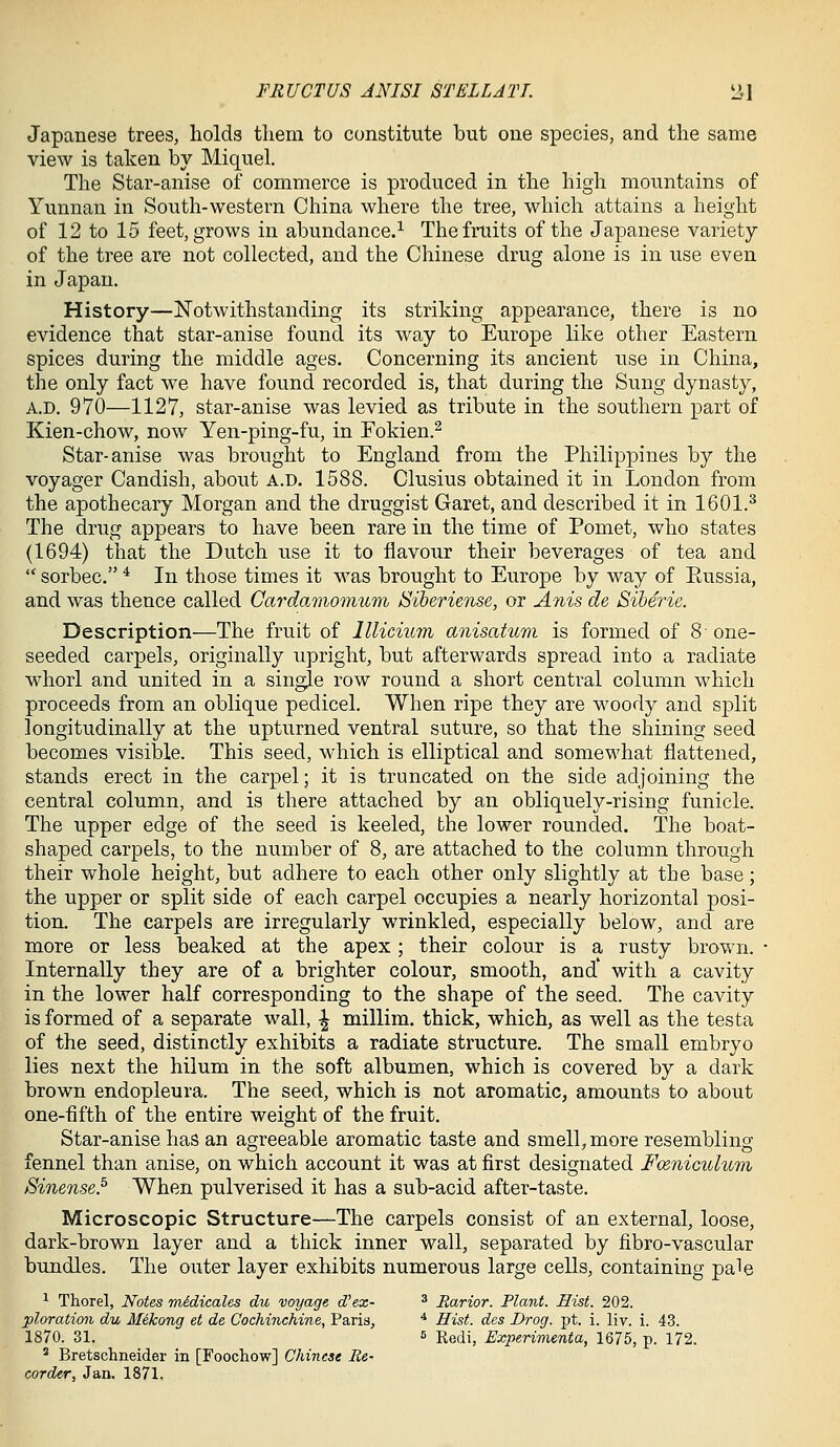 FRUCTUS ANISI STELL ATI. iil Japanese trees, holds them to constitute but one species, and the same view is taken by Miquel. The Star-anise of commerce is produced in the high mountains of Yunnan in South-western China where the tree, which attains a height of 12 to 15 feet, grows in abundance.^ The fruits of the Japanese variety of the tree are not collected, and the Chinese drug alone is in use even in Japan. History—Notwithstanding its striking appearance, there is no evidence that star-anise found its way to Europe like other Eastern spices during the middle ages. Concerning its ancient use in China, the only fact we have found recorded is, that during the Sung dynasty, A.D. 970—1127, star-anise was levied as tribute in the southern part of Kien-chow, now Yen-ping-fu, in Fokien.^ Star-anise was brought to England from the Philippines by the voyager Candish, about a.d. 1588. Clusius obtained it in London from the apothecary Morgan and the druggist Garet, and described it in 1601.^ The drug appears to have been rare in the time of Pomet, who states (1694) that the Dutch use it to flavour their beverages of tea and  sorbec. * In those times it was brought to Europe by way of Eussia, and was thence called Gardamomum Siberiense, or Anis de Siberie. Description—The fruit of lllicium anisatum is formed of 8- one- seeded carpels, originally upright, but afterwards spread into a radiate whorl and united in a single row round a short central column which proceeds from an oblique pedicel. When ripe they are woody and split longitudinally at the upturned ventral suture, so that the shining seed becomes visible. This seed, which is elliptical and somewhat flattened, stands erect in the carpel; it is truncated on the side adjoining the central column, and is there attached by an obliquely-rising funicle. The upper edge of the seed is keeled, the lower rounded. The boat- shaped carpels, to the number of 8, are attached to the column through their whole height, but adhere to each other only slightly at the base; the upper or split side of each carpel occupies a nearly horizontal posi- tion. The carpels are irregularly wrinkled, especially below, and are more or less beaked at the apex; their colour is a rusty brown. • Internally they are of a brighter colour, smooth, and' with a cavity in the lower half corresponding to the shape of the seed. The cavity is formed of a separate wall, ^ millim. thick, which, as well as the testa of the seed, distinctly exhibits a radiate structure. The small embryo lies next the hilum in the soft albumen, which is covered by a dark brown endopleura. The seed, which is not aromatic, amounts to about one-fifth of the entire weight of the fruit. Star-anise has an agreeable aromatic taste and smell, more resembling- fennel than anise, on which account it was at first designated Fceniculum Sinense.^ When pulverised it has a sub-acid after-taste. Microscopic Structure^—The carpels consist of an external, loose, dark-brown layer and a thick inner wall, separated by fibro-vascular bundles. The outer layer exhibits numerous large cells, containing pale ^ Thorel, Notes wAdicales du voyage d'ex- ^ Rarior. Plant. Hist. 202. ploration du Mekong et de Cochinchine, Paris, ^ Hist, des Drog. pt. i. liv. i. 43. 1870. 31. 5 Redi, Experimenta, 1675, p. 172. ' Bretschneider in [Foochow] Chinese Be- corder, Jan. 1871.