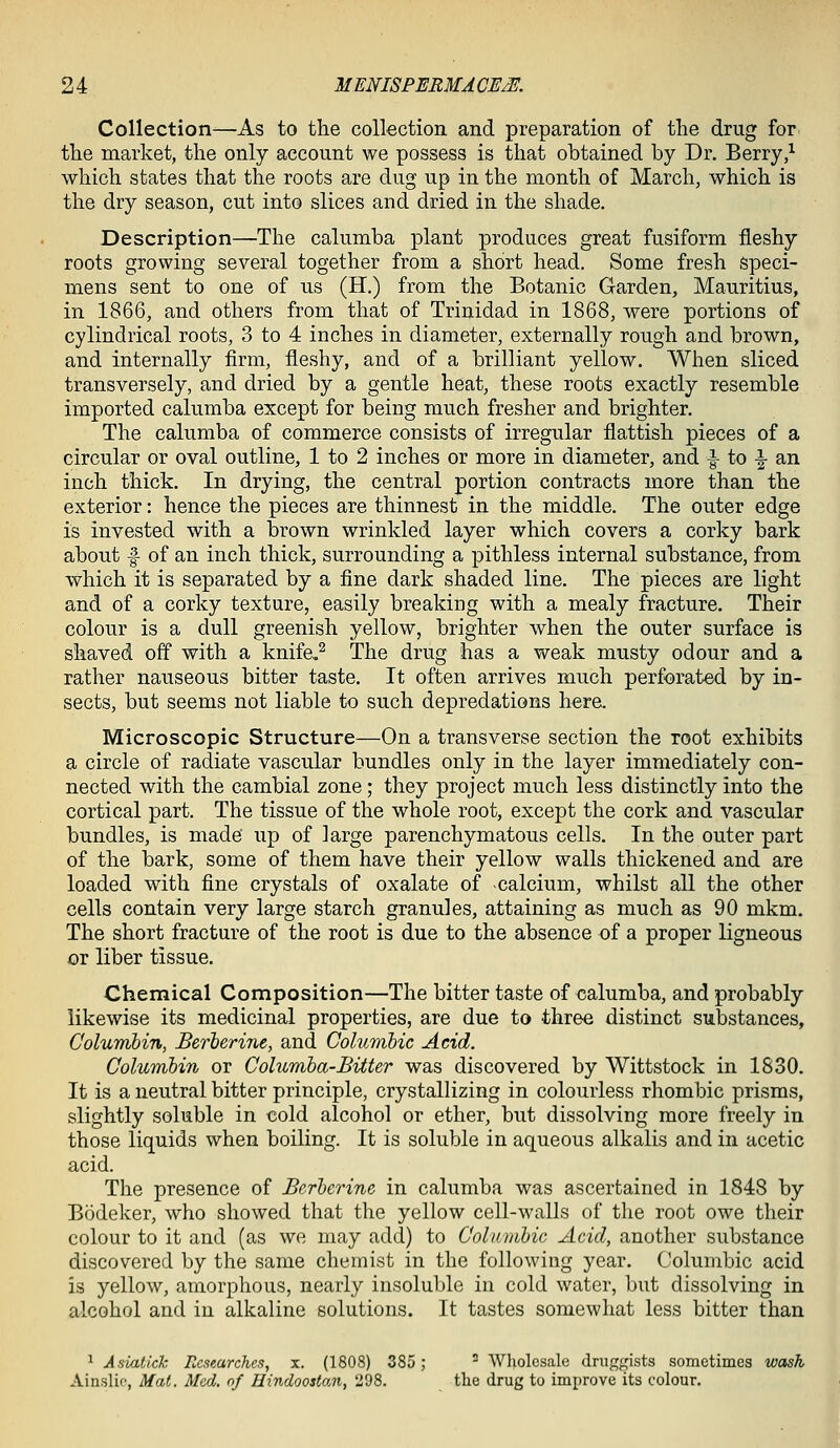 Collection^—As to the collection and preparation of the drug for the market, the only account we possess is that obtained by Dr. Berry/ which states that the roots are dug up in the month of March, which is the dry season, cut into slices and dried in the shade. Description—The calumba plant produces great fusiform fleshy roots growing several together from a short head. Some fresh speci- mens sent to one of us (H.) from the Botanic Garden, Mauritius, in 1866, and others from that of Trinidad in 1868, were portions of cylindrical roots, 3 to 4 inches in diameter, externally rough and brown, and internally firm, fleshy, and of a brilliant yellow. When sliced transversely, and dried by a gentle heat, these roots exactly resemble imported calumba except for being much fresher and brighter. The calumba of commerce consists of irregular flattish pieces of a circular or oval outline, 1 to 2 inches or more in diameter, and |- to |- an inch thick. In drying, the central portion contracts more than the exterior: hence the pieces are thinnest in the middle. The outer edge is invested with a brown wrinkled layer which covers a corky bark about f of an inch thick, surrounding a pithless internal substance, from which it is separated by a fine dark shaded line. The pieces are light and of a corky texture, easily breaking with a mealy fracture. Their colour is a dull greenish yellow, brighter when the outer surface is shaved off with a knife.^ The drug has a weak musty odour and a rather nauseous bitter taste. It often arrives much perforated by in- sects, but seems not liable to such depredations here. Microscopic Structure—On a transverse section the root exhibits a circle of radiate vascular bundles only in the layer immediately con- nected with the cambial zone; they project much less distinctly into the cortical part. The tissue of the whole root, except the cork and vascular bundles, is made up of large parenchymatous cells. In the outer part of the bark, some of them have their yellow walls thickened and are loaded with fine crystals of oxalate of calcium, whilst all the other cells contain very large starch granules, attaining as much as 90 mkm. The short fracture of the root is due to the absence of a proper ligneous or liber tissue. Chemical Composition—The bitter taste of calumba, and probably likewise its medicinal properties, are due to three distinct substances, Columhin, Berberine, and Columbic Acid. Columbin or Columha-Bitter was discovered by Wittstock in 1830. It is a neutral bitter principle, crystallizing in colourless rhombic prisms, slightly soluble in cold alcohol or ether, but dissolving more freely in those liquids when boiling. It is soluble in aqueous alkalis and in acetic acid. The presence of Bcrhei^ine in calumba was ascertained in 1848 by Bodeker, who showed that the yellow cell-walls of the root owe their colour to it and (as we may add) to Columbic Acid, another substance discovered by the same chemist in the following year. Columbic acid is yellow, amorphous, nearly insoluble in cold water, but dissolving in alcohol and in alkaline solutions. It tastes somewhat less bitter than ^ Asiatick Researches, x. (1808) 385;  Wliolcsale druggists sometimes wash Ainslic, Mat. Med. nf Hindoostan, 298. the drug to improve its colour.