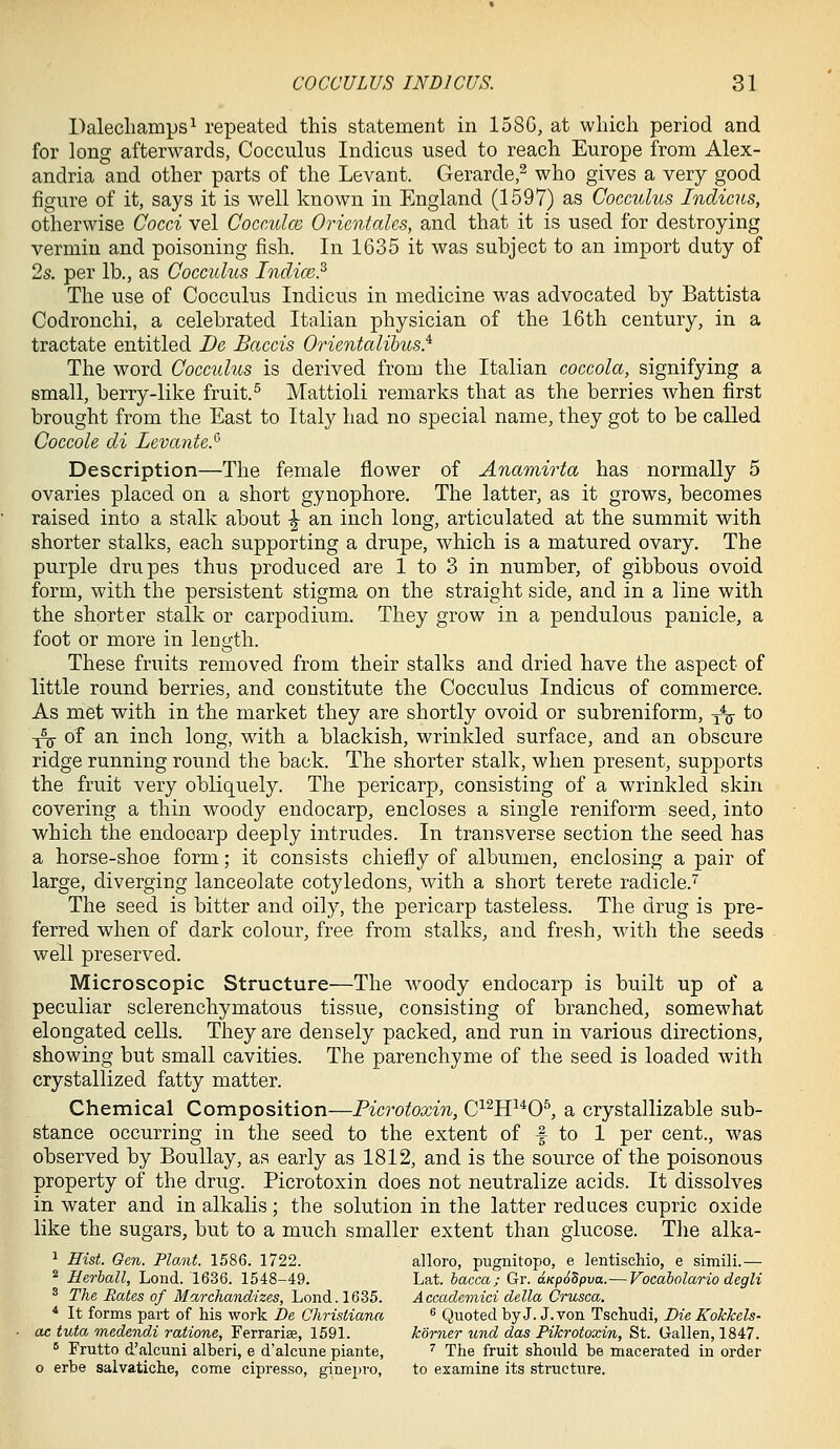 Dalecliamps^ repeated this statement in 158G, at which period and for long afterwards, Cocculus Indicus used to reach Europe from Alex- andria and other parts of the Levant. Gerarde,^ who gives a very good figure of it, says it is well known in England (1597) as Cocculus Indicus, otherwise Cocci vel Cocculce OricntaUs, and that it is used for destroying vermin and poisoning fish. In 1635 it was subject to an import duty of 2s. per lb., as Cocculus Indim.^ The use of Cocculus Indicus in medicine was advocated by Battista Codronchi, a celebrated Italian physician of the 16th century, in a tractate entitled De Baccis Orientalibics} The word Cocculus is derived from the Italian coccola, signifying a small, berry-like fruit.^ Mattioli remarks that as the berries when first brought from the East to Italy had no special name, they got to be called Coccole di Zevante.'^ Description—The female flower of Anamirta has normally 5 ovaries placed on a short gynophore. The latter, as it grows, becomes raised into a stalk about ^ an inch long, articulated at the summit with shorter stalks, each supporting a drupe, which is a matured ovary. The purple drupes thus produced are 1 to 3 in number, of gibbous ovoid form, with the persistent stigma on the straight side, and in a line with the shorter stalk or carpodium. They grow in a pendulous panicle, a foot or more in length. These fruits removed from their stalks and dried have the aspect of little round berries, and constitute the Cocculus Indicus of commerce. As met with in the market they are shortly ovoid or subreniform, -^ to ^ of an inch long, with a blackish, wrinkled surface, and an obscure ridge running round the back. The shorter stalk, when present, supports the fruit very obliquely. The pericarp, consisting of a wrinkled skin covering a thin woody endocarp, encloses a single reniform seed, into which the endocarp deeply intrudes. In transverse section the seed has a horse-shoe form; it consists chiefly of albumen, enclosing a pair of large, diverging lanceolate cotyledons, with a short terete radicle.'^ The seed is bitter and oily, the pericarp tasteless. The drug is pre- ferred when of dark colour, free from stalks, and fresh, wdth the seeds well preserved. Microscopic Structure—The woody endocarp is built up of a peculiar sclerenchymatous tissue, consisting of branched, somewhat elongated cells. They are densely packed, and run in various directions, showing but small cavities. The parenchyme of the seed is loaded with crystallized fatty matter. Chemical Composition—Picrotoxin, C^^H^^O^ a crystallizable sub- stance occurring in the seed to the extent of f to 1 per cent., was observed by BouUay, as early as 1812, and is the source of the poisonous property of the drug. Picrotoxin does not neutralize acids. It dissolves in water and in alkalis; the solution in the latter reduces cupric oxide like the sugars, but to a much smaller extent than glucose. The alka- ^ Hist. Gen. Plant. 1586. 1722. alloro, pugnitopo, e lentiscMo, e simili.— * Herhall, Lond. 1636. 1548-49. Lat. iacca; Gr. dKp6Spva.— Vocaholario degli ^ The Rates of Marchand'izes, Lond. 1635. Accaclemici della Crusca. * It forms part of his work De Christiana ^ Quoted by J. J. von Tschudi, Die Kokkels- ac tuta medendi ratione, Ferrarise, 1591. korner und das Pikrotoxin, St. Gallen, 1847.  Frutto d'alcuni alberi, e d'alcune piante, ^ The fruit should be macerated in order o erbe salvatiche, come cipresso, ginepro, to ezamine its structure.