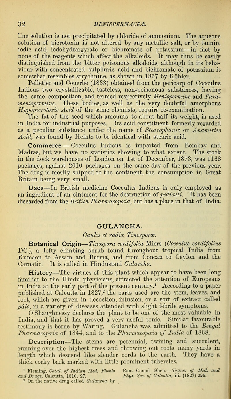 line solution is not precipitated by chloride of ammonium. The aqueous solution of picrotoxin is not altered by any metallic salt, or by tannin, iodic acid, iodohydrargyrate or bichromate of potassium—in fact by none of the reagents which affect the alkaloids. It may thus be easily distinguished from the bitter poisonous alkaloids, although in its beha- viour with concentrated sulphuric acid and bichromate of potassium it somewhat resembles strychnine, as shown in 1867 by Kohler. Pelletier and Couerbe (1833) obtained from the pericarp of Cocculus Indicus two crystallizable, tasteless, non-poisonous substances, having the same composition, and termed respectively Menispermine and Fara- menispermine. These bodies, as well as the very doubtful amorphous Hypopicrotoxic Acid of the same chemists, require re-examination. The fat of the seed which amounts to about half its weight, is used in India for industrial purposes. Its acid constituent, formerly regarded as a peculiar substance under the name of Stearophanic or Anamirtic Acid, was found by Heintz to be identical with stearic acid. Commerce — Cocculus Indicus is imported from Bombay and Madras, but we have no statistics showing to what extent. The stock in the dock warehouses of London on 1st of December, 1873, was 1168 packages, against 2010 packages on the same day of the previous year. The drug is mostly shipped to the continent, the consumption in Great Britain being very small. Uses—In British medicine Cocculus Indicus is only employed as an ingredient of an ointment for the destruction oipediculi. It has been discarded from the British Pharmacopoeia, but has a place in that of India. GULANCHA. Gaulis et radix Tinosporce. Botanical Origin—Tinospora cordifolia Miers {Cocculus cordifolius DC), a lofty climbing shrub found throughout tropical India from Kumaon to Assam and Burma, and from Concan to Ceylon and the Carnatic. It is called in Hindustani Gulancha. History—The virtues of this plant which appear to have been long familiar to the Hindu physicians, attracted the attention of Europeans in India at the early part of the present century.^ According to a paper published at Calcutta in 1827,^ the parts used are the stem, leaves, and root, which are given in decoction, infusion, or a sort of extract called pdlo, in a variety of diseases attended with slight febrile symptoms. O'Shaughnessy declares the plant to be one of the most valuable in India, and that it has proved a very useful tonic. Similar favourable testimony is borne by Waring. Gulancha was admitted to the Bengal Pharmacopceia of 1844, and to the Pharmacopeia of India of 1868. Description—The stems are perennial, twining and succulent, running over the highest trees and throwing out roots many yards in length which descend like slender cords to the earth. They have a thick corky bark marked with little prominent tubercles. 1 Fleming, Catal. of Indian Med. Plants Ram Comol Shen.—Trans, of Med. and and Drugs, Calcutta, 1810. 27. Phys. Sac. of Calcutta, iii. (1827) 295. ' On the native drug called Gulancha by