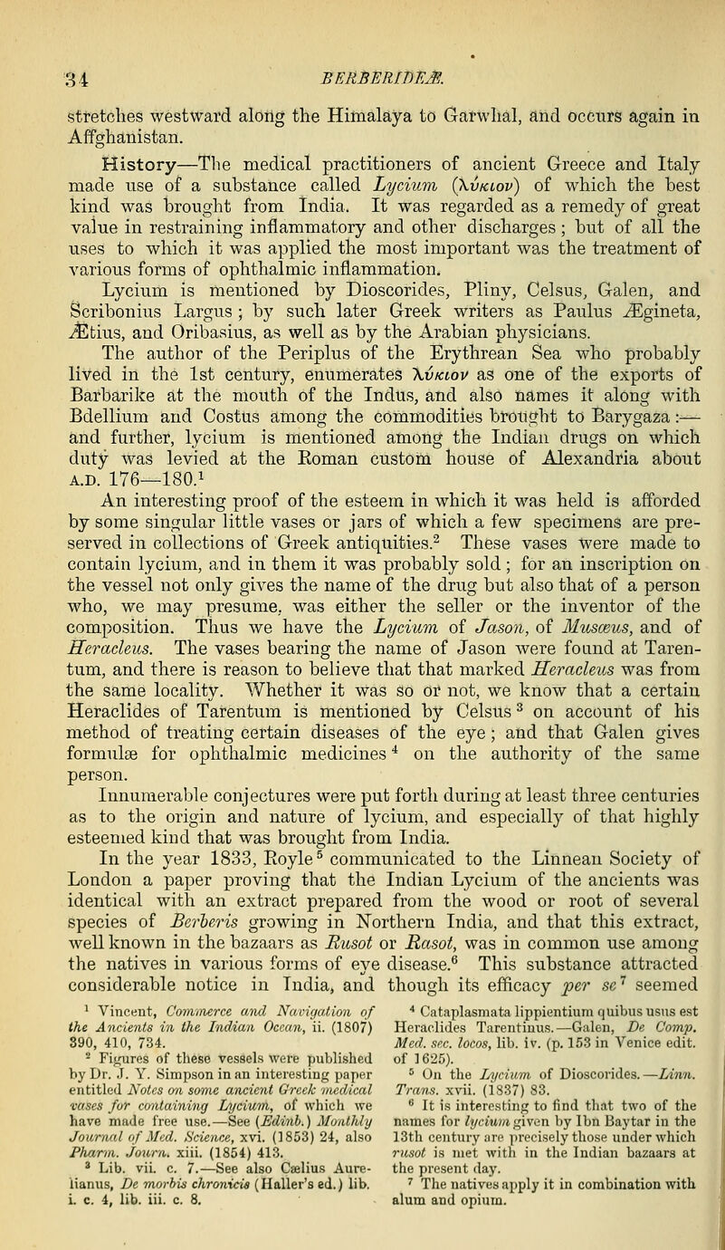 stretches westward along the Himalaya to Garwhal, and occnrs again in Affghanistan. History—Tlie medical practitioners of ancient Greece and Italy made use of a substance called Lycium (Xvkiov) of which the best kind was brought from India. It was regarded as a remedy of great value in restraining inflammatory and other discharges ; but of all the uses to which it was applied the most important was the treatment of various forms of ophthalmic inflammation. Lycium is mentioned by Dioscorides, Pliny, Celsus, Galen, and Scribonius Largus ; by such later Greek writers as Paulus ^gineta, -c^fcius, and Oribasius, as well as by the Arabian physicians. The author of the Periplus of the Erythrean Sea who probably lived in the 1st century, enumerates \vklov as one of the exports of Barbarike at the mouth of the Indus, and also names it along with Bdellium and Costus among the commodities brought to Barygaza:— and further, lycium is mentioned among the Indian drugs on which duty was levied at the Koman custom house of Alexandria about A.D. 176—180.1 An interesting proof of the esteem in which it was held is afforded by some singular little vases or jars of which a few specimens are pre- served in collections of Greek antiquities.^ These vases Were made to contain lycium, and in them it was probably sold; for an inscription on the vessel not only gives the name of the drug but also that of a person who, we may presume, was either the seller or the inventor of the composition. Thus we have the Lycium of Jason, of Musceus, and of Heracleus. The vases bearing the name of Jason were foand at Taren- tum, and there is reason to believe that that marked Heracleus was from the same locality. Whether it was so or not, we know that a certain Heraclides of Tarentum is mentioned by Celsus ^ on account of his method of treating certain diseases of the eye; and that Galen gives formulse for ophthalmic medicines * on the authority of the same person. Innumerable conjectures were put forth during at least three centuries as to the origin and nature of lycium, and especially of that highly esteemed kind that was brought from India. In the year 1833, Royle^ communicated to the Linnean Society of London a paper proving that the Indian Lycium of the ancients was identical with an extract prepared from the wood or root of several species of Berheris growing in Northern India, and that this extract, well known in the bazaars as Rusot or Rasot, was in common use among the natives in various forms of eye disease.^ This substance attracted considerable notice in India, and though its efficacy per se'' seemed ^ Vincent, Cominerce and Navigation of • Cataplasmatalippientium quibususns est the Ancients in the Indian Ocean, ii. (1807) Heraclides Tarentinus.—Galen, De Comp. 890, 410, 734. Med. sec. locos, lib. iv. (p. 15-3 in Venice edit. ** Figures of these vessels were published of 1625). by Dr. .J. Y. Simpson in an interesting paper * On the Lycium. of Dioscorides.—Linn. entitled Notes on some ancient Greek ■tiiedical Trans, xvii. (18.37) 83. vases for containing Lycium, of which we  It is interesting to find that two of the have made free use.—See (Edinb.) Monthly names for ^j/ciuwigiven by Ibn Baytar in the Journal of Med. Science, xvi. (1853) 24, also 13th century are precisely those under which Pharm. Joxwn. xiii. (1854) 41.3. rusot is met with in the Indian bazaars at * Lib. vii. c. 7.—See also Ceelius Aure- the present day. lianus, De morhis chronida (Haller's ed.) lib. ^ The natives apply it in combination with i. c. 4, lib. iii. c. 8. alum and opium.