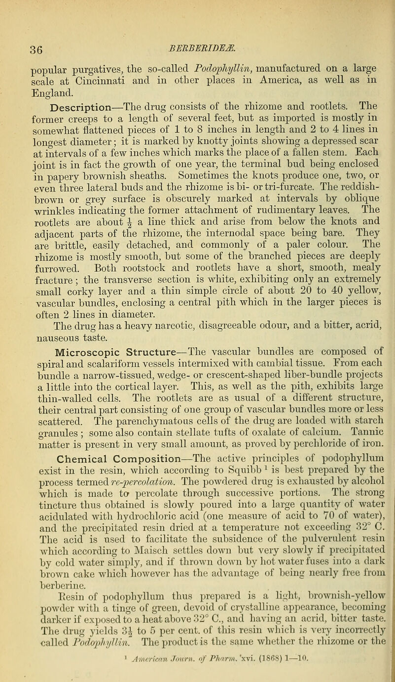 popular purgatives, the so-called Podopliyllin, manufactured on a large scale at Cincinnati and in other places in America, as well as in England. Description—The drug consists of the rhizome and rootlets. The former creeps to a length of several feet, but as imported is mostly in somewhat flattened pieces of 1 to 8 inches in length and 2 to 4 lines in lono-est diameter; it is marked by knotty joints showing a depressed scar at intervals of a few inches which marks the place of a fallen stem. Each joint is in fact the growth of one year, the terminal bud being enclosed in papery brownish sheaths. Sometimes the knots produce one, two, or even three lateral buds and the rhizome is bi- or tri-furcate. The reddish- brown or grey surface is obscurely marked at intervals by oblique wrinkles indicating the former attachment of rudimentary leaves. The rootlets are about ^ a line thick and arise from below the knots and adjacent parts of the rhizome, the internodal space being bare. They are brittle, easily detached, and commonly of a paler colour. The rhizome is mostly smooth, but some of the branched pieces are deeply furrowed. Both rootstock and rootlets have a short, smooth, mealy fracture; the transverse section is white, exhibiting only an extremely small corky layer and a thin simple circle of about 20 to 40 yellow, vascular bundles, enclosing a central pith which in the larger pieces is often 2 lines in diameter. The drug has a heavy narcotic, disagreeable odour, and a bitter, acrid, nauseous taste. Microscopic Structure—The vascular bundles are composed of spiral and scalariform vessels intermixed with cambial tissue. From each bundle a narrow-tissued, wedge- or crescent-shaped liber-bundle projects a little into the cortical layer. This, as well as the pith, exhibits large thin-walled cells. The rootlets are as usual of a different structure, their central part consisting of one group of vascular bundles more or less scattered. The parenchymatous cells of the drug are loaded with starch granules ; some also contain stellate tufts of oxalate of calcium. Tannic matter is present in very small amount, as proved by perchloride of iron. Chemical Composition—The active principles of podophyllum exist in the resin, which according to Squibb ^ is best prepared by the process termed re-percolation. The powdered drug is exhausted by alcohol which is made to percolate through successive portions. The strong tincture thus obtained is slowly poured into a large quantity of water acidulated with hydrochloric acid (one measure of acid to 70 of water), and the precipitated resin dried at a temperature not exceeding 32° C. The acid is used to facilitate the subsidence of the pulverulent resin which according to Maisch settles down but very slowly if precipitated by cold water simply, and if thrown down by hot wa.ter fuses into a dark brown cake which however has the advantage of being nearly free from berberine. Eesin of podophyllum thus prepared is a light, brownish-yellow powder with a tinge of green, devoid of crystalline appearance, becoming darker if exposed to a heat above 32° C, and having an acrid, bitter taste. The drug yields 3| to 5 per cent, of this resin which is very incorrectly called Fodophyllin. The product is the same whether the rhizome or the ' American Jmirn. of Phnrrii. 'xvi. (18fi8) 1—10.