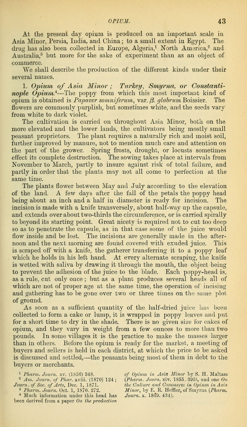 At the present day opium is produced on an important scale in Asia Minor, Persia, India, and China; to a small extent in Egypt. The drug has also been collected in Europe, Algeria/ North America,^ and Australia,^ but more for the sake of experiment than as an object of commerce. We shall describe the production of the different kinds under their several names. 1. Opimn of Asia Minor; Tiirhey, Smyrna, or Constanti- nople Opium}—The poppy from which this most important kind of opium is obtained is Papaver somniferuin, var. /3. glabrum Boissier. The flowers are commonly purplish, but sometimes white, and the seeds vary from white to dark violet. The cultivation is carried on throughout Asia Minor, both on the more elevated and the lower lands, the cultivators being mostly small peasant proprietors. The plant requires a naturally rich and moist soil, further improved by manure, not to mention much care and attention on the part of the grower. Spring frosts, drought, or locusts sometimes effect its complete destruction. The sowing takes place at intervals from November to March, partly to insure against risk of total failure, and partly in order that the plants may not all come to perfection at the same time. The plants flower between May and July according to the elevation of the land. A few days after the fall of the petals the poppy head being about an inch and a half in diameter is ready for incision. The incision is made with a knife transversely, about half-way up the capsule, and extends over about two-thirds the circumference, or is carried spirally to beyond its starting point. Great nicety is required not to cut too deep so as to penetrate the capsule, as in that case some of the juice would flow inside and be lost. The incisions are generally made in the after- noon and the next morning are found covered v/ith exuded juice. This is scraped ofl with a knife, the gatherer transferring it to a poppy leaf which he holds in his left hand. At every alternate scraping, the knife is wetted with saliva by drawing it through the mouth, the object being to prevent the adhesion of the juice to the blade. Each poppy-head is, as a rule, cut only once ; but as a plant produces severaT heads all of which are not of proper age at the same time, the operation of incising and gathering has to be gone over two or three times on the same plot of ground. As soon as a sufficient quantity of the half-dried juice has been collected to form a cake or lump, it is wrapped in poppy leaves and put for a short time to dry in the shade. There is no given size for cakes of opium, and they vary in weight from a few ounces to more than two pounds. In some villages it is the practice to make the masses larger than in others. Before the opium is ready for the market, a meeting of buyers and sellers is held in each district, at which the price to be asked is discussed and settled,—the peasants being most of them in debt to the buyers or merchants. ^ Pharni. Journ. xv. (1856) 348. of 02num in Asia Minor by S. H. Maltass ^ Am. Journ. of Plmr. xviii. (1870) 124; (Pharm. Journ. xiv. 1855. 395), and one On Journ. of Soc. of Arts, Dec. 1, 1871. the Culture and Commerce in Opium in Asia 3 Pharm. Journ. Oct. 1, 1870. 272. Minor, by E. R. Heffler, of Smyrna {Pharm. * Much information under this head has Journ. x. 1859. 434). been derived from a paper On the production