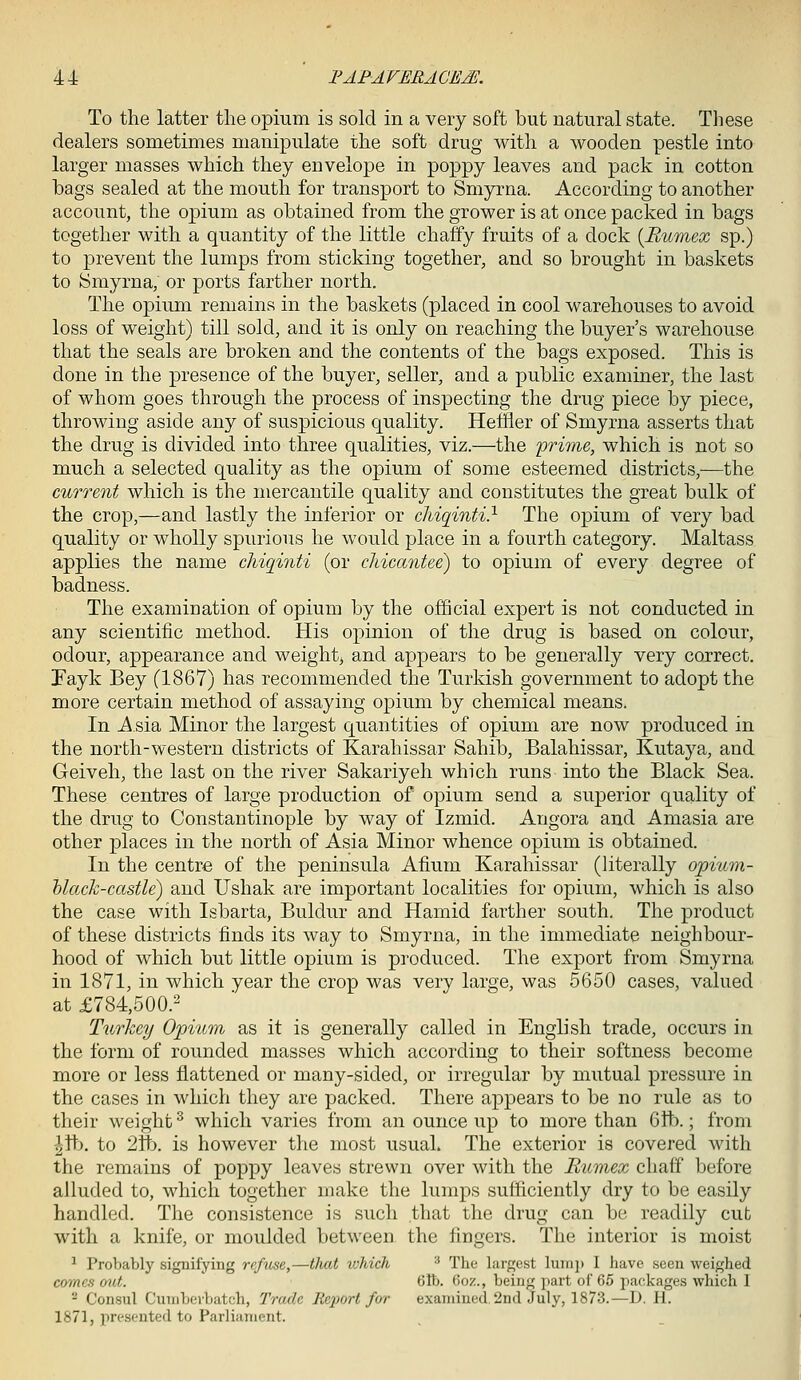 To the latter tlie opium is sold in a very soft but natural state. These dealers sometimes manipulate the soft drug with a wooden pestle into larger masses which they envelope in poppy leaves and pack in cotton bags sealed at the mouth for transport to Smyrna. According to another account, the opium as obtained from the grower is at once packed in bags together with a quantity of the little chaffy fruits of a dock {Bumex sp.) to prevent the lumps from sticking together, and so brought in baskets to Smyrna, or ports farther north. The opium remains in the baskets (placed in cool warehouses to avoid loss of weight) till sold, and it is only on reaching the buyer's warehouse that the seals are broken and the contents of the bags exposed. This is done in the presence of the buyer, seller, and a public examiner, the last of whom goes through the process of inspecting the drug piece by piece, throwing aside any of suspicious quality. Heffler of Smyrna asserts that the drug is divided into three qualities, viz.—the 'prime, which is not so much a selected quality as the opium of some esteemed districts,—the current which is the mercantile quality and constitutes the great bulk of the crop,—and lastly the inferior or cMqinti} The opium of very bad quality or wholly spurious he would place in a fourth category. Maltass applies the name cMqinti (or chicantee) to opium of every degree of badness. The examination of opium by the official expert is not conducted in any scientific method. His opinion of the drug is based on colour, odour, appearance and weighty and appears to be generally very correct. Tayk Bey (1867) has recommended the Turkish government to adopt the more certain method of assaying opium by chemical means. In Asia Minor the largest quantities of opium are now produced in the north-western districts of Karahissar Sahib, Balahissar, Kutaya, and Geiveh, the last on the river Sakariyeh which runs into the Black Sea. These centres of large production of opium send a superior quality of the drug to Constantinople by way of Izmid. Angora and Amasia are other places in the north of Asia Minor whence opium is obtained. In the centre of the peninsula Afium Karahissar (literally opium- black-castle) and Ushak are important localities for opium, which is also the case with Isbarta, Buldur and Hamid farther south. The product of these districts finds its way to Smyrna, in the immediate neighbour- hood of which but little opium is produced. The export from Smyrna in 1871, in which year the crop was very large, was 5650 cases, valued at £784,500.- Turkey Opium as it is generally called in English trade, occurs in the form of rounded masses which according to their softness become more or less flattened or many-sided, or irregular by mutual pressure in the cases in which they are packed. There appears to be no rule as to their weight ^ which varies from an ounce up to more than 6ft>.; from lVi:>. to '2Vb. is however the most usual. The exterior is covered with the remains of poppy leaves strewn over with the Rumex chaff before alluded to, Avhich together make the lumps sufficiently dry to be easily handled. The consistence is such that the drug can be readily cut with a knife, or moulded between the fingers. The interior is moist ^ Probably signifying refuse,—that which ^ The largest lump I have seen weighed comes mU. ' 6lb. 6oz., being part of 65 packages which I ^ Consul Cunibevbatch, Trade Reiwrt for examined, 2n(l July, 1873.—D. H. 1871, presented to Parliament.