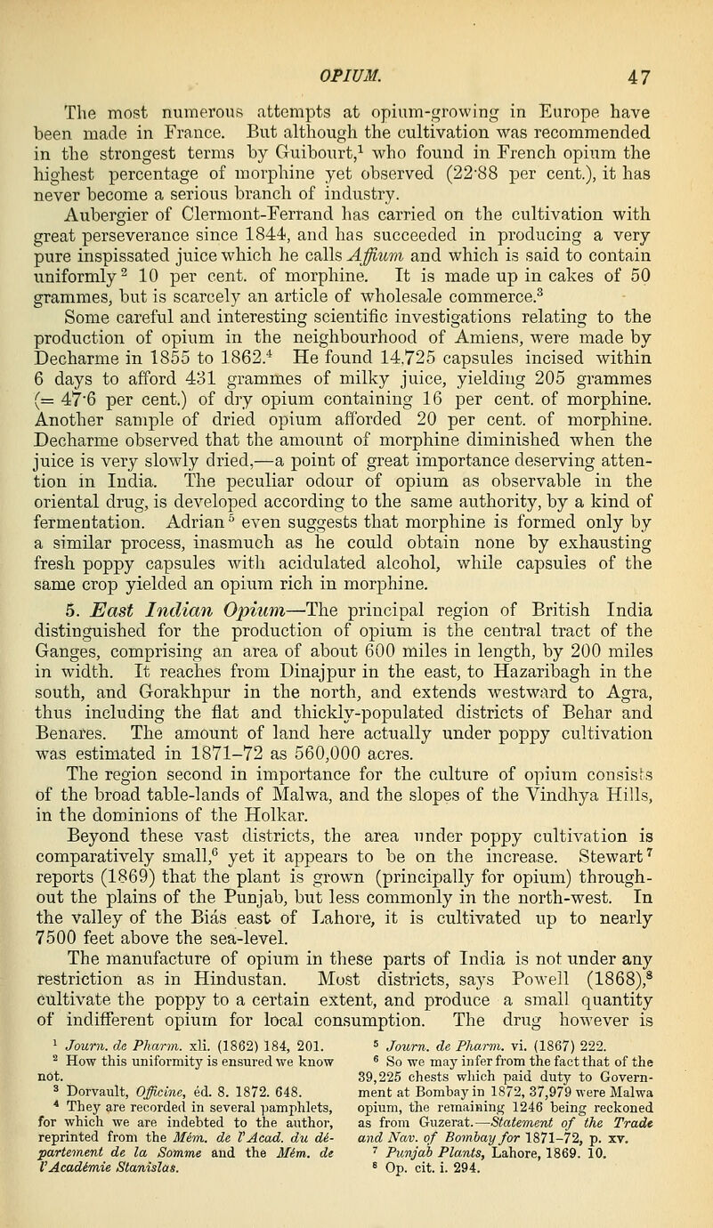 The most numerous attempts at opium-growing in Europe have been made in France. But although the cultivation was recommended in the strongest terms by Guibourt,^ who found in Trench opium the highest percentage of morphine yet observed (22'88 per cent.), it has never become a serious branch of industry. Aubergier of Clermont-Ferrand has carried on the cultivation with great perseverance since 1844, and has succeeded in producing a very pure inspissated juice which he calls Affium and which is said to contain uniformly^ 10 per cent, of morphine. It is made up in cakes of 50 grammes, but is scarcely an article of wholesale commerce.^ Some careful and interesting scientific investigations relating to the production of opium in the neighbourhood of Amiens, were made by Decharme in 1855 to 1862.^ He found 14,725 capsules incised within 6 days to afford 431 grammes of milky juice, yielding 205 grammes (= 47'6 per cent.) of dry opium containing 16 per cent, of morphine. Another sample of dried opium afforded 20 per cent, of morphine. Decharme observed that the amount of morphine diminished when the juice is very slowly dried,—a point of great importance deserving atten- tion in India. The peculiar odour of opium as observable in the oriental drug, is developed according to the same authority, by a kind of fermentation. Adrian ^ even suggests that morphine is formed only by a similar process, inasmuch as he could obtain none by exhausting fresh poppy capsules with acidulated alcohol, while capsules of the same crop yielded an opium rich in morphine. 5. East Indian Opium—The principal region of British India distinguished for the production of opium is the central tract of the Ganges, comprising an area of about 600 miles in length, by 200 miles in width. It reaches from Dinajpur in the east, to Hazaribagh in the south, and Gorakhpur in the north, and extends westward to Agra, thus including the fiat and thickly-populated districts of Behar and Benares. The amount of land here actually under poppy cultivation was estimated in 1871-72 as 560,000 acres. The region second in importance for the culture of opium consists of the broad table-lands of Malwa, and the slopes of the Vindhya Hills, in the dominions of the Holkar. Beyond these vast districts, the area under poppy cultivation is comparatively small,* yet it appears to be on the increase. Stewart'' reports (1869) that the plant is grown (principally for opium) through- out the plains of the Punjab, but less commonly in the north-west. In the valley of the Bias east of Lahore, it is cultivated up to nearly 7500 feet above the sea-level. The manufacture of opium in these parts of India is not under any restriction as in Hindustan. Most districts, says Pow^ell (1868),^ cultivate the poppy to a certain extent, and produce a small quantity of indifferent opium for local consumption. The drug however is 1 Journ. da Pharm. xli. (1862) 184, 201. ^ journ. de Pharm. vi. (1867) 222. ^ How this uniformitj'^ is ensured we know * So we may infer from the fact that of the not. 39,225 chests which paid duty to Govern- 3 Dorvault, Officine, ed. 8. 1872. 648. ment at Bombay in 1872, 37,979 were Malwa ^ They are recorded in several pamphlets, opium, the remaining 1246 being reckoned for which we are indebted to the authoi-, as from Guzerat.—Statement of the Trade reprinted from the Mem. de VAcad. du di.- and Nav. of Bombay for 1871-72, p. xv, partement de la Somme and the Mim. de '' Punjab Plants, Lahore, 1869. 10. VAcadimie Stanislas. * Op. cit. i. 294.