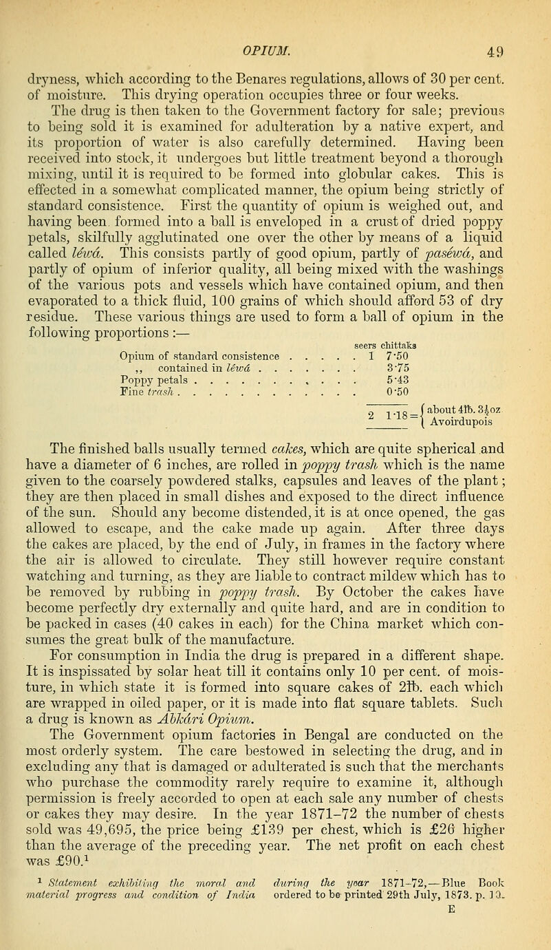 dryness, which according to the Benares regulations, allows of 30 per cent, of moisture. This drying operation occupies three or four weeks. The drug is then taken to the Government factory for sale; previous to being sold it is examined for adulteration by a native expert, and its proportion of water is also carefully determined. Having been received into stock, it undergoes but little treatment beyond a thorough mixing, until it is required to be formed into globular cakes. This is effected in a somewhat complicated manner, the opium being strictly of standard consistence. First the quantity of opium is weighed out, and having been formed into a ball is enveloped in a crust of dried poppy petals, skilfully agglutinated one over the other by means of a liquid called ISiva. This consists partly of good opium, partly of pasewd, and partly of opium of inferior quality, all being mixed with the washings of the various pots and vessels which have contained opium, and then evaporated to a thick fluid, 100 grains of which should afford 53 of dry residue. These various things are used to form a ball of opium in the following proportions:— seers chittaks Opium of standard consistence I 7 50 ,, contained in lewd 3 75 Poppy petals 5 '43 Fine trash 0-50 o 1 .•.o_f about 4Tb. 34 oz ~( Avoirdupois The finished balls usually termed cakes, which are quite spherical and have a diameter of 6 inches, are rolled in 'poppy trash which is the name given to the coarsely powdered stalks, capsules and leaves of the plant; they are then placed in small dishes and exposed to the direct influence of the sun. Should any become distended, it is at once opened, the gas allowed to escape, and the cake made up again. After three days the cakes are placed, by the end of July, in frames in the factory where the air is allowed to circulate. They still however require constant watching and turning, as they are liable to contract mildew which has to be removed by rubbing in poppy trash. By October the cakes have become perfectly dry externally and quite hard, and are in condition to be packed in cases (40 cakes in each) for the China market which con- sumes the great bulk of the manufacture. For consumption in India the drug is prepared in a different shape. It is inspissated by solar heat till it contains only 10 per cent, of mois- ture, in which state it is formed into square cakes of 2ft). each which are wrapped in oiled paper, or it is made into flat square tablets. Sucli a drug is known as Abkdri Opium. The Government opium factories in Bengal are conducted on the most orderly system. The care bestowed in selecting the drug, and in excluding any that is damaged or adulterated is such that the merchants who purchase the commodity rarely require to examine it, although permission is freely accorded to open at each sale any number of chests or cakes they may desire. In the year 1871-72 the number of chests sold was 49,695, the price being £139 per chest, which is £26 higher than the average of the preceding year. The net profit on each chest was £90.1 ^ Statement exhihiling the moral and during the yaar 1871-72, — Blue Book material progress and condition of India ordered to be printed 29th July, 1873. p. ]Q. E