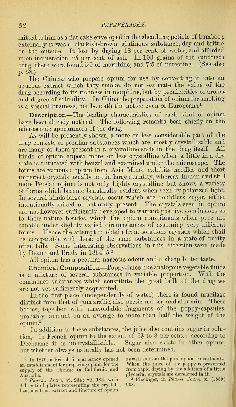 mitted to him as a flat cake enveloped in the sheathing petiole of bamboo ; externally it was a blackish-brown, glutinous substance, dry and brittle on the outside. It lost by drying 18 per cent, of water, and afforded upon incineration 75 per cent, of ash. In 100 grains of the (undried) drug, there were found 5-9 of morphine, and 7'5 of narcotine. (See also p. 58.) . _ The Chinese who prepare opium for use by converting it into an aqueous extract which they smoke, do not estimate the value of the drug according to its richness in morphine, but by peculiarities of aroma and degree of solubility. In China the preparation of opium for smoking is a special business, not beneath the notice even of Europeans.^ Description—The leading characteristics of each kind of opium have been already noticed. The following remarks bear chiefly on the microscopic appearances of the drug. As will be presently shown, a more or less considerable part of the drug consists of peculiar substances which are mostly crystallizable and are many of them present in a crystalline state in the drug itself. All kinds of opium appear more or less crystalline when a little in a dry state is triturated with benzol and examined under the microscope. The forms are various : opium from Asia Minor exhibits needles and short imperfect crystals usually not in large quantity, whereas Indian and still more Persian opium is not only highly crystalline but shows a variety of forms which become beautifully evident when seen by polarized light. In several kinds large crystals occur which are doubtless sugar, either intentionally mixed or naturally present. The crystals seen in opium are not however sufficiently developed to warrant positive conclusions as to their nature, besides which the opium constituents when pure are capable under slightly varied circumstances of assuming very different forms. Hence the attempt to obtain from solutions crystals which shall be comparable with those of the same substances in a state of purity often fails. Some interesting observations in this direction were made by Deane and Brady in 1864-5.^ All opium has a peculiar narcotic odour and a sharp bitter taste. Chemical Composition—Poppy-juice like analogous vegetable fluids is a mixture of several substances in variable proportion. With the commoner substances which constitute the great bulk of the drug we are not yet sufficiently acquainted. In the first place (independently of water) there is found mucilage distinct from that of gum arable, also pectic matter, and albumin. These bodies, together with unavoidable fragments of the poppy-capsules, probably amount on an average to more than half the weight of the opium.^ In addition to these substances, the juice also contains sugar in solu- tion,—in French opium to the extent of 6|- to 8 per cent. : according to Dechavme it is uncrystallizable. Sugar also exists in other opium, but whether always naturally has not been determined. 1 111 1870, a British firm at Amoy opened as well as from the pure opium constituents, an establishment for preparing opium for the When the juice of the poppy is prevented supply of the Chinese in California and fi'om rapid drying by the addition of a little Australia. glycerin, crystals are developed in it. 2 Phnrm. Journ. vi. 234: vii. 183. with ^ piuckiger, in Pharm, Journ. x. (1869) 4 beautiful plates representing the crystal-. 208. lizations irom extract and tincture of opium