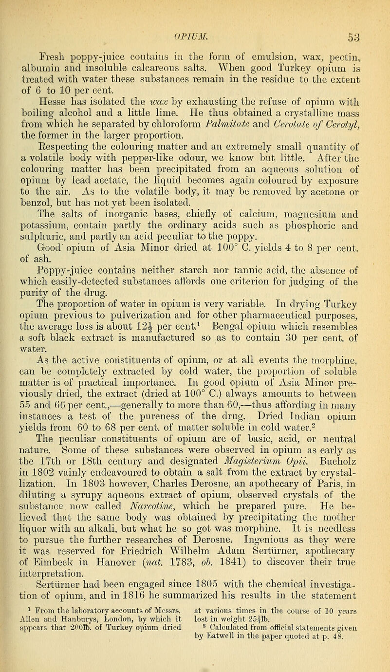 Fresh poppy-juice contains in tlie form of emulsion, wax, pectin, albumin and insoluble calcareous salts. When good Turkey opium is treated with water these substances remain in the residue to the extent of 6 to 10 per cent. Hesse has isolated the loax by exhausting the refuse of opium with boiling alcohol and a little lime. He thus obtained a crystalline mass from which he separated by chloroform Palmitate and CerotcUe of Cerotyl, the former in the larger proportion. Respecting the colouring matter and an extremely small quantity of a volatile body with pepper-like odour, we know but little. After the colouring matter has been precipitated from an aqueous solution of opium by lead acetate, the liquid becomes again coloured by exposure to the air. As to the volatile body, it may be removed by acetone or benzol, but has not yet been isolated. The salts of inorganic bases, chiefly of calcium, magnesium and potassium, contain partly the ordinary acids such as phosphoric and sulphuric, and partly an acid peculiar to the poppy. Good' opium of Asia Minor dried at 100° C. yields 4 to 8 per cent. of ash. Poppy-juice contains neither starch nor tannic acid, the absence of which easily-detected substances affords one criterion for judging of the purity of the drug. The proportion of water in opium is very variable. In drying Turkey opium previous to pulverization and for other pharmaceutical purposes, the average loss is about 12^ per cent.^ Bengal opium which resembles a soft black extract is manufactured so as to contain 30 per cent, of water. As the active constituents of opium, or at all events the morphine, can be completely extracted by cold water, the proportion of soluble matter is of practical importance. In good opium of Asia Minor pre- viously dried, the extract {dried at 100° C.) always amounts to between 55 and 66 per cent.,—generally to more than 60,—thus affording in many instances a test of the pureness of the drug. Dried Indian opium yields from 60 to 68 per cent, of matter soluble in cold water.^ The peculiar constituents of opium are of basic, acid, or neutral nature. Some of these substances were observed in opium as early as the 17th or 18th century and designated Magisterium Opii. Bucholz in 1802 vainly endeavoured to obtain a salt from the extract by crystal- lization. In 1803 however, Charles Derosne, an apothecary of Paris, in diluting a syrupy aqueous extract of opium, observed crystals of the substance now called Narcotine, which he prepared pure. He be- lieved that the same body was obtained by precipitating the mother liquor with an alkali, but what he so got was morphine. It is needless to pursue the further researches of Derosne. Ingenious as they were it was reserved for Priedrich Wilhelm Adam Sertlirner, apothecary of Eimbeck in Hanover {nat. 1783, oh. 1841) to discover their true interpretation. Sertlirner had been engaged since 1805 with the chemical investiga- tion of opium, and in 1816 he summarized his results in the statement 1 From the laboratory accounts of Messrs. at various times in the course of 10 years Allen and Hanbuiys, London, by which it lost in weight 25jlb. appears that iOOlb. of Turkey opium dried * Calculated from official statements given by Eatwell in the paper quoted at p. 48.