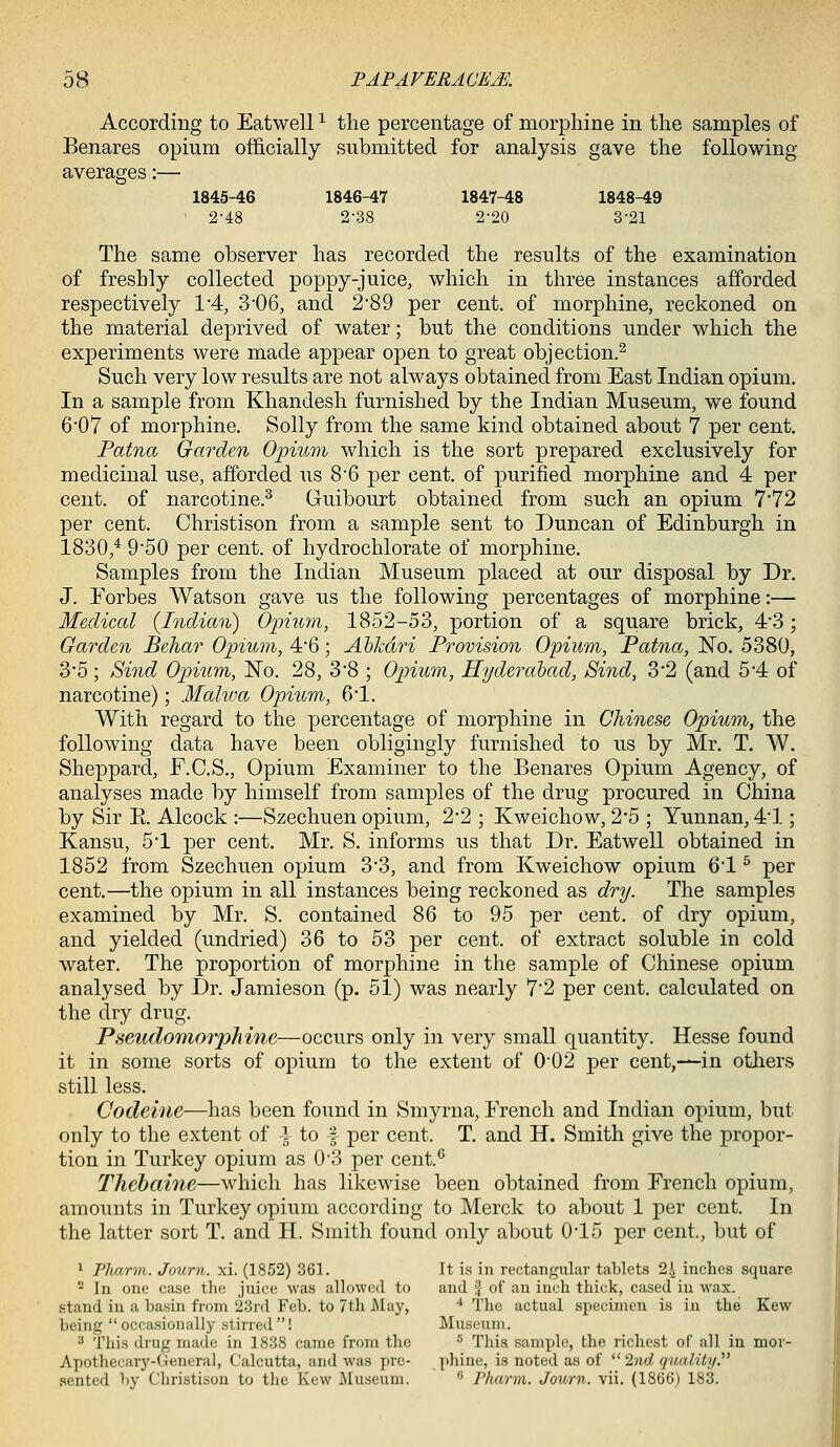 According to Eat well ^ the percentage of morphine in the samples of Benares opium officially submitted for analysis gave the following- averages :— 1845-46 1846-47 1847-48 1848-49 2-48 2-38 2-20 3-21 The same observer has recorded the results of the examination of freshly collected poppy-juice, which in three instances afforded respectively VA, 3'06, and 289 per cent, of morphine, reckoned on the material deprived of water; but the conditions under which the experiments were made appear open to great objection.^ Such very low results are not always obtained from East Indian opium. In a sample from Khandesh furnished by the Indian Museum, we found 607 of morphine. Solly from the same kind obtained about 7 per cent. Patna Garden Opium which is the sort prepared exclusively for medicinal use, afforded us 86 per cent, of purified morphine and 4 per cent, of narcotine.^ Guibourt obtained from such an opium 7*72 per cent. Christison from a sample sent to Duncan of Edinburgh in 1830,^ 9'50 per cent, of hydrochlorate of morphine. Samples from the Indian Museum placed at our disposal by Dr. J. Forbes Watson gave us the following percentages of morphine:— Medical (Indian) Opium, 1852-53, portion of a square brick, 4'3; Garden Behar Opium, 46; AhJcdri Provision Opium, Pat^ia, 'No. 5380, 3*5; Sind Opium, No. 28, 3'8 ; Opiium, Hyderahad, Sind, 3'2 (and 5*4 of narcotine); Mahoa Opitcm, 61. With regard to the percentage of morphine in Chinese Opium, the following data have been obligingly furnished to us by Mr. T. W. Sheppard, F.C.S., Opium Examiner to the Benares Opium Agency, of analyses made by himself from samples of the drug procured in China by Sir E. Alcock :—Szechuen opium, 2*2 ; Kweichow, 2*5 ; Yunnan, 41; Kansu, 51 per cent. Mr. S. informs us that Dr. Eatwell obtained in 1852 from Szechuen opium 3*3, and from Kweichow opium 61 ^ per cent.—the opium in all instances being reckoned as dry. The samples examined by Mr. S. contained 86 to 95 per cent, of dry opium, and yielded (undried) 36 to 53 per cent, of extract soluble in cold water. The proportion of morphine in the sample of Chinese opium analysed by Dr. Jamieson (p. 51) was nearly 72 per cent, calculated on the dry drug. Pseudomorphine—occurs only in very small quantity. Hesse found it in some sorts of opium to the extent of 0'02 per cent,—in others still less. Codeine—has been found in Smyrna, French and Indian opium, but only to the extent of i to f per cent. T. and H. Smith give the propor- tion in Turkey opium as 0'3 per cent.*^ Thehaine—which has likewise been obtained from French opium, amounts in Turkey opium according to Merck to about 1 jDer cent. In the latter sort T. and H. Smith found only about 015 per cent, but of ' Pharm. Journ. xi. (1852) 361. It is in rectangular tablets 24 inches square ^ In one case the juice was allowed to and f of an inch thick, cased iu wax. stand in a basin from 23rd Feb. to 7th Alay, '• The actual sjiecimen is in the Kew being  occasionally stirred ! Museum. ^ This di-ug made in 1838 came from the ^ This, sample, the richest of all iu mor- Apothecary-General, Calcutta, and was pre- phine, is noted as of  2nd quality.' aented by Christison to tlie Kew Museum.  Pharm. Journ. vii. (1866) 183.