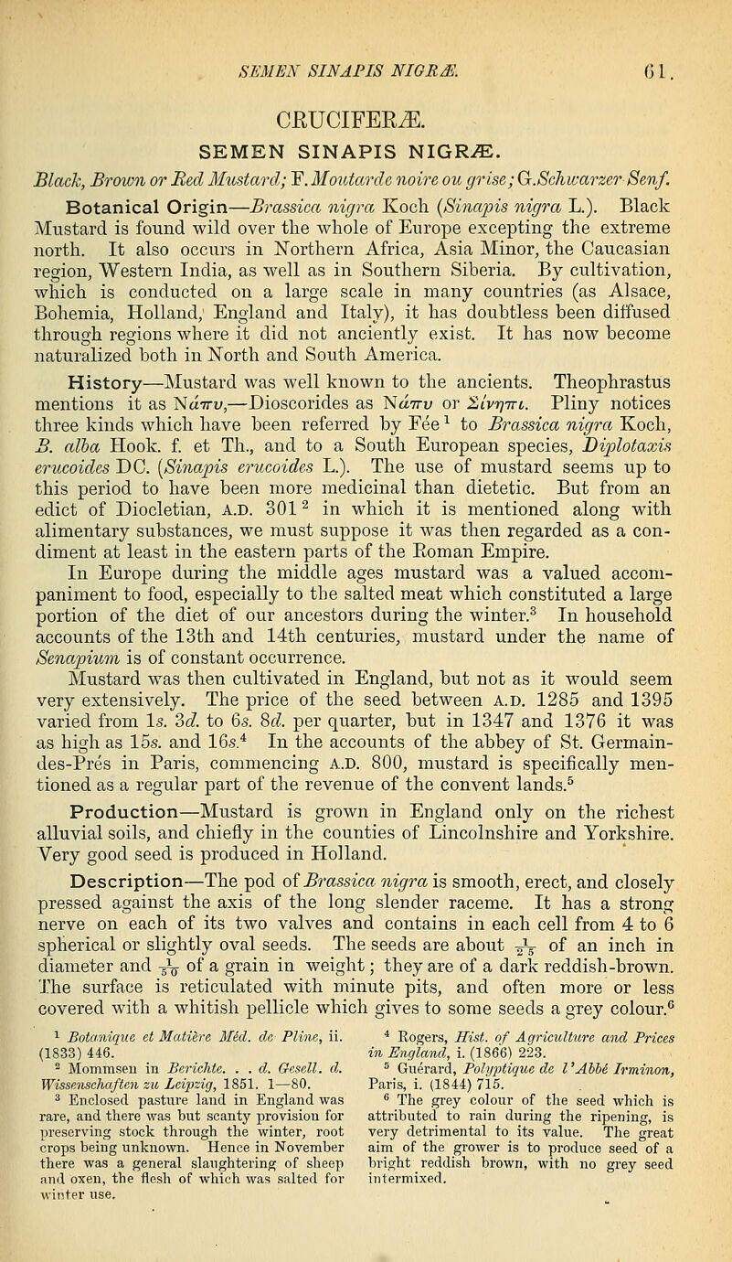 CRUCIFER.E. SEMEN SINAPIS NIGRiE. Black, Brown or Bed Mustard; ^.Moutardc noire ou grise; G.Schwarzer-Sen/. Botanical Origin—Brassica nigra Koch (Sinapis nigra L.). Black Mustard is found wild over the whole of Europe excepting the extreme north. It also occurs in Northern Africa, Asia Minor, the Caucasian region, Western India, as well as in Southern Siberia. By cultivation, which is conducted on a large scale in many countries (as Alsace, Bohemia, Holland; England and Italy), it has doubtless been diffused through regions where it did not anciently exist. It has now become naturalized both in North and South Ameidca. History—Mustard was well known to the ancients. Theophrastus mentions it as Na-Tru,—Dioscorides as 'Ndirv or ^ivrjTTi. Pliny notices three kinds which have been referred by Fee -^ to Brassica nigra Koch, B. alba Hook. f. et Th., and to a South European species, Diplotaxis erucoides DC. [Sinapis erucoides L.). The use of mustard seems up to this period to have been more medicinal than dietetic. But from an edict of Diocletian, A.D. 301 ^ in which it is mentioned along with alimentary substances, we must suppose it was then regarded as a con- diment at least in the eastern parts of the Eoman Empire. In Europe during the middle ages mustard was a valued accom- paniment to food, especially to the salted meat which constituted a large portion of the diet of our ancestors during the winter.^ In household accounts of the 13th and 14th centuries, mustard under the name of Senapium is of constant occurrence. Mustard was then cultivated in England, but not as it would seem very extensively. The price of the seed between a.d. 1285 and 1395 varied from Is. 3c7. to 6s. 8d per quarter, but in 1347 and 1376 it was as high as 15s. and 16s.* In the accounts of the abbey of St. Germain- des-Pres in Paris, commencing a.d. 800, mustard is specifically men- tioned as a regular part of the revenue of the convent lands.^ Production—Mustard is grown in England only on the richest alluvial soils, and chiefly in the counties of Lincolnshire and Yorkshire. Very good seed is produced in Holland. Description—The pod oi Brassica nigra is smooth, erect, and closely pressed against the axis of the long slender raceme. It has a strong nerve on each of its two valves and contains in each cell from 4 to 6 spherical or slightly oval seeds. The seeds are about -^ of an inch in diameter and J^ of a grain in weight; they are of a dark reddish-brown. The surface is reticulated with minute pits, and often more or less covered with a whitish pellicle which gives to some seeds a grey colour.^ 1 Botanique et Matiere Mid. de, Pline, ii. * Rogers, Hist, of AgriciMure and Prices (1833) 446. in England, i. (1866) 223. ^ Mommsen in Berichte. . . d. Gesell. d. ^ Guerard, Polyjytique de I'Ahbe Irminon, Wissenschaften zu Leipzig, 1851. 1—80. Paris, i. (1844) 715. ^ Enclosed pasture land in England was ^ The grey colour of the seed which is rare, and there was but scanty provision for attributed to rain during the ripening, is preserving stock through the winter, root very detrimental to its value. The great crops being unknown. Hence in November aim of the grower is to produce seed of a there was a general slaughtering of sheep bright reddish brown, with no grey seed and oxen, the flesh of which was salted for intermixed, winter use.