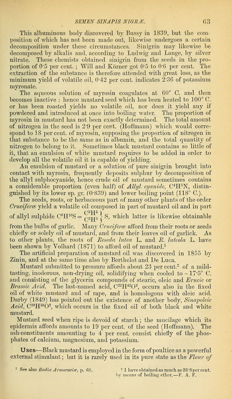 This albuminous body discovered by Bussy in 1839, but the com- position of which has not been made out, likewise undergoes a certain decomposition under these circumstances. Sinigrin may likewise be decomposed by alkalis and, according to Ludwig and Lange, by silver nitrate. These chemists obtained sinigrin from the seeds in the pro- portion of 05 per cent. ; Will and Korner got 05 to 0'6 per cent. The extraction of the substance is therefore attended with great loss, as the minimum yield of volatile oil, 0*42 per cent, indicates 2'36 of potassium niyronate. The aqueous solution of myrosin coagulates at 60° C. and then becomes inactive : hence mustard seed which has been hea,ted to 100° C. or has been roasted yields no volatile oil, nor does it yield any if powdered and introduced at once into boiling water. The proportion of myrosin in mustard has not been exactly determined. The total amount of nitrogen in the seed is 2*9 per cent. (Hoffmann) which would corre- spond to 18 per cent, of myrosin, supposing the proportion of nitrogen in that substance to be the same as in albumin, and the total quantity of nitrogen to belong to it. Sometimes black mustard contains so little of it, that an emulsion of white mustard requires to be added in order to develop all the volatile oil it is capable of yielding. An emulsion of mustard or a solution of pure sinigrin brought into contact with myrosin, frequently deposits sulphur by decomposition of the allyl sulphocyanide, hence crude oil of mustard sometimes contains a considerable proportion (even half) of Allyl cyanide, C'^H^ISr, distin- guished by its lower sp. gr. (0-839) and lower boiling point (118° C). The seeds, roots, or herbaceous part of many other plants of the order Cruciferm yield a volatile oil composed in part of mustard oil and in part Q3JJ5 \ of allyl sulphide C^H^°S = ps-rrs \ S, which latter is likewise obtainable from the bulbs of garlic. Many Crudferw afford from their roots or seeds chiefly or solely oil of mustard, and from their leaves oil of garlick. As to other plants, the roots of Reseda lutea L. and M. luteola L, have been shown by Volhard (1871) to afford oil of mustard.^ The artificial preparation of mustard oil was discovered in 1855 by Zinin, and at the same time also by Berthelot and De Luca. Mustard submitted to pressure affords about 23 per cent.^ of a mild- tasting, inodorous, non-drying oil, solidifying when cooled to -17*5° C. and consisting of the glycerin compounds of stearic, oleic and Erucic or Brassic Acid. The last-named acid, C^^H^^O^, occurs also in the fixed oil of white mustard, and of rape, and is homologous with oleic acid. Darby (1849) has pointed out the existence of another body, Sinapoleic Acid, C^'^H^^O^, which occurs in the fixed oil of both black and white mustard. Mustard seed when ripe is devoid of starch ; the mucilage which its epidermis affords amounts to 19 per cent, of the seed (Hoffmann). The ash-constituents amounting to 4 per cent, consist chiefly of the phos- phates of calcium, magnesium, and potassium. Uses—Black mustard is employed in the form of poultice as a powerful external stimulant; but it is rarely used in its pure state as the Flotir of ^ See also EadixArnioracice, -p. QS. ^ I have obtained as mucli as 33-8per cent. l)y means of boiling ether.—F. A. F.