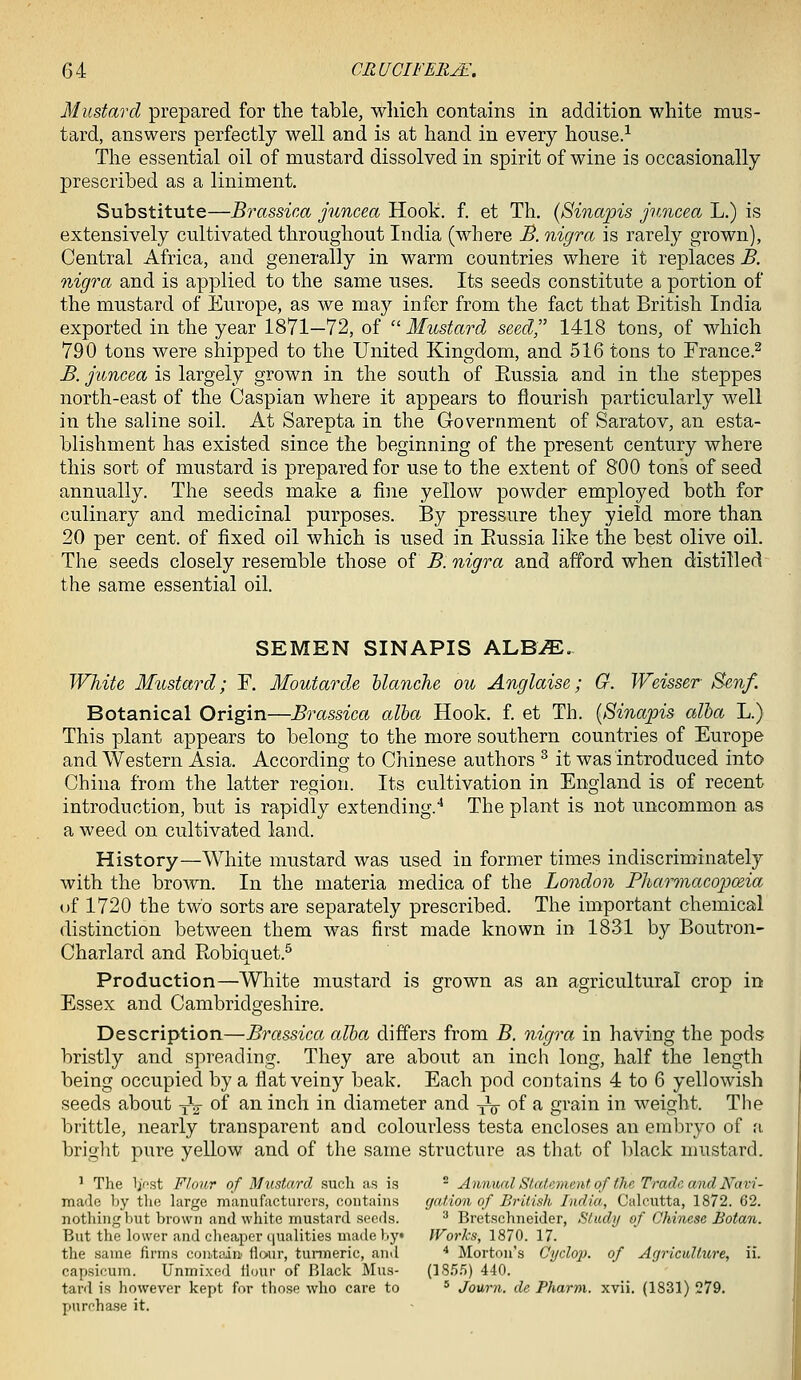 Mustard prepared for the table, which contains in addition white mus- tard, answers perfectly well and is at hand in every house/ The essential oil of mustard dissolved in spirit of wine is occasionally prescribed as a liniment. Substitute—Brassica juncea Hook. f. et Th. (Sinapis j'uncea L.) is extensively cultivated throughout India (where JB. nigra is rarely grown), Central Africa, and generally in warm countries where it replaces B. nigra and is applied to the same uses. Its seeds constitute a portion of the mustard of Europe, as we may infer from the fact that British India exported in the year 1871—72, of ''Mustard seed,'' 1418 tons, of which 790 tons were shipped to the United Kingdom, and 516 tons to Erance.^ B. juncea is largely grown in the south of Eussia and in the steppes north-east of the Caspian where it appears to flourish particularly well in the saline soil. At Sarepta in the Government of Saratov, an esta- blishment has existed since the beginning of the present century where this sort of mustard is prepared for use to the extent of 800 tons of seed annually. The seeds make a fine yellow powder employed both for culinary and medicinal purposes. By pressure they yield more than 20 per cent, of fixed oil which is used in Eussia like the best olive oil. The seeds closely resemble those of B. nigra and afford when distilled the same essential oil. SEMEN SINAPIS ALB^. White Mustard; F. Moutarde hlanche ou Anglaise; G. Weisser Sen/. Botanical Origin—Brassica alba Hook, f. et Th. {Sinapis alba L.) This plant appears to belong to the more southern countries of Europe and Western Asia. According to Chinese authors ^ it was introduced into China from the latter region. Its cultivation in England is of recent introduction, but is rapidly extending.'' The plant is not uncommon as a weed on cultivated land. History—White mustard was used in former times indiscriminately with the brown. In the materia medica of the London Phcmnacopceia of 1720 the two sorts are separately prescribed. The important chemical distinction between them was first made known in 1831 by Boutron- Charlard and Eobiquet.^ Production—White mustard is grown as an agricultural crop in Essex and Cambridgeshire. Description—Brassica alba differs from B. nig^^a in having the pods bristly and spreading. They are about an inch long, half the length being occupied by a flat veiny beak. Each pod contains 4 to 6 yellowish seeds about yV of an inch in diameter and yV of a grain in weight. The brittle, nearly transparent and colourless testa encloses an embryo of a. briglit pure yellow and of the same structure as that of black mustard. ' The Ij'fst Flour of Mustard such as is * Annual Statement of the Trade avdNavi- made Ijy thi; large manufacturers, contains gaf.ion of British India, Calcutta, 1872. 62. nothing but brown and white mustard seeds. ^ Bretschneider, Study of Chinese Botan. But the lower and cheaper qualities made by* IVorks, 1870. 17. the same firms contain flour, tunneric, and * Morton's Cydo}). of Agriculture, ii. capsicum. Unmixed flour of Black Mus- (18.5.5) 440. tard is however kept for those-who care to ' Journ. de Pharm. xvii. (1831)279. pnrcha.se it.