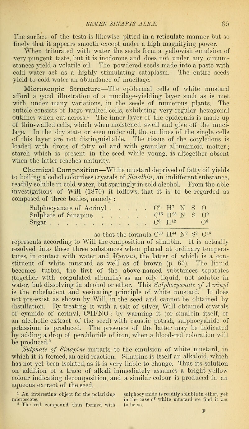 The surface of the testa is likewise pitted in a reticulate manner but so finely that it appears smooth except under a high magnifying power. When triturated with water the seeds form a yellowish emulsion of very pungent taste, but it is inodorous and does not under any circum- stances yield a volatile oil. The powdered seeds made into a paste with cold water act as a highly stimulating cataplasm. The entire seeds yield to cold water an abundance of mucilage. Microscopic Structure—The epidermal cells of white mustard afford a good illustration of a mucilage-yielding layer such as is met' with under many variations, in the seeds of numerous plants. The cuticle consists of large vaulted cells, exhibiting very regular hexagonal outlines when cut across.^ The inner layer of the epidermis is made up of thin-walled cells, wdiich when moistened swell and give off the muci- lage. In the dry state or seen under oil, the outlines of the single cells of this layer are not distinguishable. The tissue of the cotyledons is loaded with drops of fatty oil and with granular albuminoid matter; starch which is present in the seed while young, is altogether absent when the latter reaches maturity. Chemical Composition—White mustard deprived of fatty oil yields to boiling alcohol colourless crystals of Sinalbin, an indifferent substance, readily soluble in cold water, but sparingly in cold alcohol. From the able investigations of Will (1870) it follows, that it is to be regarded as composed of three bodies, namely : Sulphocyanate of Acrinyl C^ H^ X S 0 Sulphate of Sinapine C^^ H^^ N S 0^ Sugar C« H12 0^ so that the formula 0^° H*^ W S^ 0^^ represents according to Will the composition of sinalbin. It is actually resolved into these three substances when placed at ordinary tempera- tures, in contact with water and Myrosm, the latter of Avhich is a con- stituent of white mustard as well as of brown (p. 63). The liquid becomes turbid, the first of the above-named substances separates (together with coagulated albumin) as an oily liquid, not soluble in water, but dissolving in alcohol or ether. This Sulphocyanate of Acrinyl is the rubefacient and vesicating principle of white mustard. It does not pre-exist, as shown by Will, in the seed and cannot be obtained by distillation. By treating it with a salt of silver. Will obtained crystals of cyanide of acrinyl, C^H^'NO : by warming it (or sinalbin itself, or an alcoholic extract of the seed) with caustic potash, sulphocyanide of potassium is produced. The presence of the latter may be indicated by adding a drop of perchloride of iron, when a blood-red coloration will be produced.^ Bul'pliaU of Sinapine imparts to the emulsion of white mustard, in which it is formed, an acid reaction. Sinapine is itself an alkaloid, which has not yet been isolated, as it is very liable to change. Thus its solution on addition of a trace of alkali immediately assumes a bright yellow colour indicating decomposition, and a similar colour is produced in an aqueous extract of the seed. 1 An interesting object for the polarizing sulphocyanide is readily soluble in ether, yet microscope. in the case o^ white mustard we find it not ^ The red compound thus formed with to be so. F