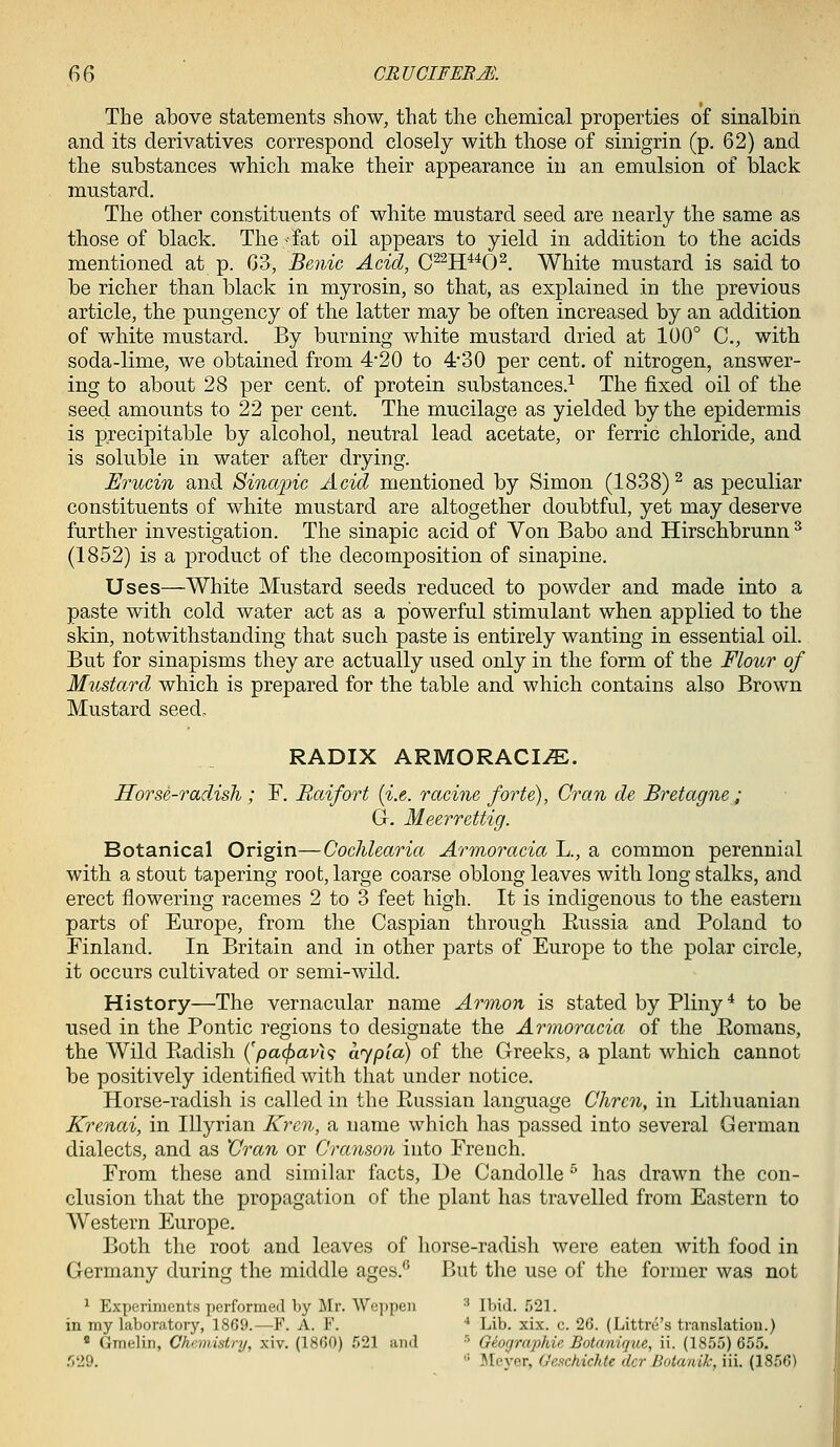 The above statements show, that the chemical properties of sinalbin and its derivatives correspond closely with those of sinigrin (p. 62) and the substances which make their appearance in an emulsion of black mustard. The other constituents of white mustard seed are nearly the same as those of black. The -fat oil appears to yield in addition to the acids mentioned at p. G3, Benic Acid, C^^H^^O^. White mustard is said to be richer than black in myrosin, so that, as explained in the previous article, the pungency of the latter may be often increased by an addition of white mustard. By burning white mustard dried at 100° C, with soda-lime, we obtained from 4'20 to 4*30 per cent, of nitrogen, answer- ing to about 28 per cent, of protein substances.^ The fixed oil of the seed amounts to 22 per cent. The mucilage as yielded by the epidermis is p.recipitable by alcohol, neutral lead acetate, or ferric chloride, and is soluble in water after drying. Erucin and Sinapic Acid mentioned by Simon (1838) ^ as peculiar constituents of white mustard are altogether doubtful, yet may deserve further investigation. The sinapic acid of Von Babo and Hirschbrunn ^ (1852) is a product of the decomposition of sinapine. Uses—White Mustard seeds reduced to powder and made into a paste with cold water act as a powerful stimulant when applied to the skin, notwithstanding that such paste is entirely wanting in essential oil. But for sinapisms they are actually used only in the form of the Flour of Mustard which is prepared for the table and which contains also Brown Mustard seed,. RADIX ARMORACI.E. Horse-radish; F. Raifort [i.e. racine forte), Gran de Bretagne ; Gr. Meerrettig. Botanical Origin—Cochlearia Armoracia L., a common perennial with a stout tapering root, large coarse oblong leaves with long stalks, and erect flowering racemes 2 to 3 feet high. It is indigenous to the eastern parts of Europe, from the Caspian through Eussia and Poland to Finland. In Britain and in other parts of Europe to the polar circle, it occurs cultivated or semi-wild. History—The vernacular name Armon is stated by Pliny ^ to be used in the Pontic regions to designate the Armoracia of the Eomans, the Wild Ptadish (pacj^avU aypia) of the Greeks, a plant which cannot be positively identified with that under notice. Horse-radish is called in the Paissian language Chrcn, in Lithuanian Krenai, in lUyrian Krcn, a name which has passed into several German dialects, and as 'Gran or Granson into French. From these and similar facts, De Candolle ^ has drawn the con- clusion that the propagation of the plant has travelled from Eastern to Western Europe. Both the root and leaves of horse-radisli were eaten with food in Germany during the middle ages.'' But the use of the former was not ^ Experiments performed by Mr. Weppeii ■' Ibid. 521. in my laboratory, 1869.—^F. A. F. ■• Lib. xix. c. 26. (Littre's translation.) * Gmelin, Chnnistry, xiv. (1860) ,521 and ' Giographie Botanique, ii. (1855) 655. r>'19. '■ ]\Ieycr, G'e.ichichte dcr Botanik, iii. (1856)