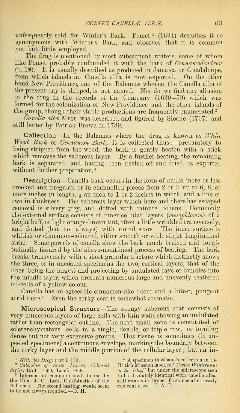 unfrequently sold for Winter's Bark. Pomet ^ (1694) describes it as synonymous with Winter's Bark, and observes that it is common yet but little employed. The drug is mentioned by most subsequent writers, some of whom like Pomet probably confounded it with the bark of Cinnamodendron (p. 19). It is usually described as produced in Jamaica or Guadaloupe, from which islands no Canella alba is now exported. On the other hand New Providence, one of the Bahamas whence the Canella alba of the present day is shipped, is not named, o^or do we find any allusion to the drug in the records of the Company (1630—50) which was formed for the colonization of Wew Providence and the other islands of the group, though their staple productions are frequently enumerated.^ Canella alba Murr. was described and figured by Sloane (1707) and still better by Patrick Brown in 1789. Collection—In the Bahamas where the drug is known as White Wood Bark or Cinnamon Bark, it is collected thus:—preparatory to being stripped from the wood, the bark is gently beaten with a stick which removes the suberous layer. By a further beating, the remaining bark is separated, and having been peeled off and dried, is exported without further preparation.^ Description—Canella bark occurs in the form of quills, more or less crooked and irregular, or in channelled pieces from 2 or 3 up to 6, 8, or more inches in length, ^ an inch to 1 or 2 inches in width, and a line or two in thickness. The suberous layer which here and there has escaped removal is silvery grey, and dotted with minute lichens. Commonly the external surface consists of inner cellular layers (mesophlo^wm) of a bright buff, or light orange-brown tint, often a little wrinkled transversely, and dotted (but not always) with round scars. The inner surface is whitish or cinnamon-coloured, either smooth or with slight longitudinal striae. Some parcels of canella show the bark much bruised and longi- tudinally fissured by the above-mentioned process of beating. The bark breaks transversely with a short granular fracture which distinctly shows the three, or in uncoated specimens the two, cortical layers, that of the liber being the largest and projecting by undulated rays or bundles into the middle layer, which presents numerous large and unevenly scattered oil-cells of a yellow colour. Canella has an agreeable cinnamon-like odour and a bitter, pungent acrid taste.* Even the corky coat is somewhat aromatic. Microscopical Structure—The spongy suberous coat consists of very numerous layers of large cells with thin walls showing an undulated rather than rectangular outline. The next small zone is constituted of sclerenchymatous cells in a single, double, or triple row, or forming dense but not very extensive groups. This tissue is sometimes (in un- peeled specimens) a continuous envelope, marking the boundary between the corky layer and the middle portion of the cellular layer ; but an in- ^ Hist, des Drog. part i. 130. * A specimen in Sloane's collection in the ^ Calendar of titaU Papers, Colonial British Museum labelled C'orfecc ^FMiterosHw.s Series, 1574—1660, Loud. 1860. of the Isles, bixt under the microscope seen ^ Information communicated to me by to be absolutely identical with canella alba, the Hon, J. C. Lees, Chief-Justice of the still retains its proper fragrance after nearly Bahamas. The second beating would seem two centuries.—F. A. F. to be not always required.—D. H.