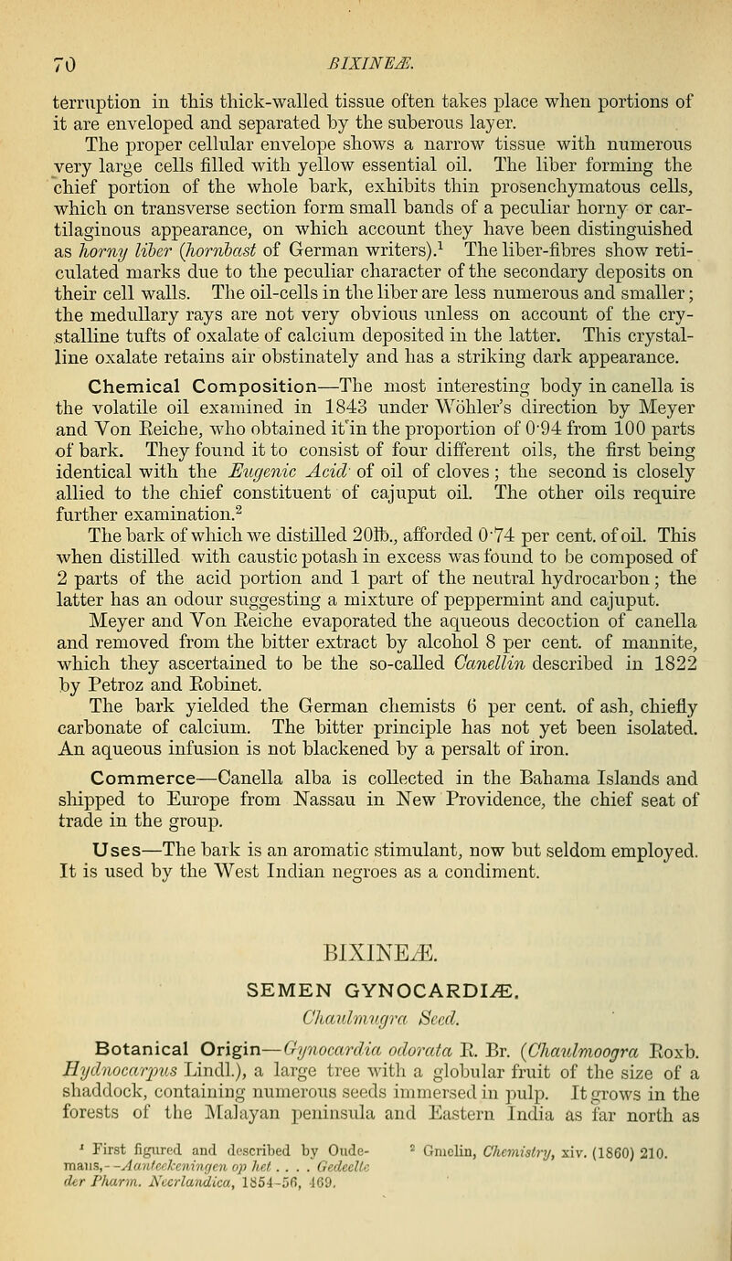 terruption in this thick-walled tissue often takes place when portions of it are enveloped and separated by the suberous layer. The proper cellular envelope shows a narrow tissue with numerous very large cells filled with yellow essential oil. The liber forming the chief portion of the whole bark, exhibits thin prosenchymatous cells, which on transverse section form small bands of a peculiar horny or car- tilaginous appearance, on which account they have been distinguished as liorny liber (hornbast of German writers).^ The liber-fibres show reti- culated marks due to the peculiar character of the secondary deposits on their cell walls. The oil-cells in the liber are less numerous and smaller; the medullary rays are not very obvious unless on account of the cry- stalline tufts of oxalate of calcium deposited in the latter. This crystal- line oxalate retains air obstinately and has a striking dark appearance. Chemical Composition—The most interesting body in canella is the volatile oil examined in 1843 under Wohler's direction by Meyer and Von Keiche, who obtained it'in the proportion of 0'94 from 100 parts of bark. They found it to consist of four different oils, the first being identical with the Eugenic Acid' of oil of cloves ; the second is closely allied to the chief constituent of cajuput oil. The other oils require further examination.^ The bark of which we distilled 20ib., afforded 074 per cent, of oil. This when distilled with caustic potash in excess was found to be composed of 2 parts of the acid portion and 1 part of the neutral hydrocarbon; the latter has an odour suggesting a mixture of peppermint and cajuput. Meyer and Von Eeiche evaporated the aqueous decoction of canella and removed from the bitter extract by alcohol 8 per cent, of mannite, which they ascertained to be the so-called Ganellin described in 1822 by Petroz and Eobinet. The bark yielded the German chemists 6 per cent, of ash, chiefly carbonate of calcium. The bitter principle has not yet been isolated. An aqueous infusion is not blackened by a persalt of iron. Commerce—Canella alba is collected in the Bahama Islands and shipped to Europe from Nassau in New Providence, the chief seat of trade in the group. Uses—The bark is an aromatic stimulant, now but seldom employed. It is used by the West Indian negroes as a condiment. BIXINE^. SEMEN GYNOCARDI^. Chaulmugra Seed. Botanical Origin—Gynocardia odorata Pt. Br. {Chaulmoogra Eoxb. HydnocarpiLS Lindl.), a large tree with a globular fruit of the size of a shaddock, containing numerous seeds immersed in pulp. It grows in the forests of the Malayan peninsula and Eastern India as far north as '■ First figured and described by Oude- ^ Gmclin, Chemistry, xiv. (1860) 210. radMS,- -Aantcckeningen op het.... GedeeUc der Pharm. Nccrlandica, 1854-56, 469.