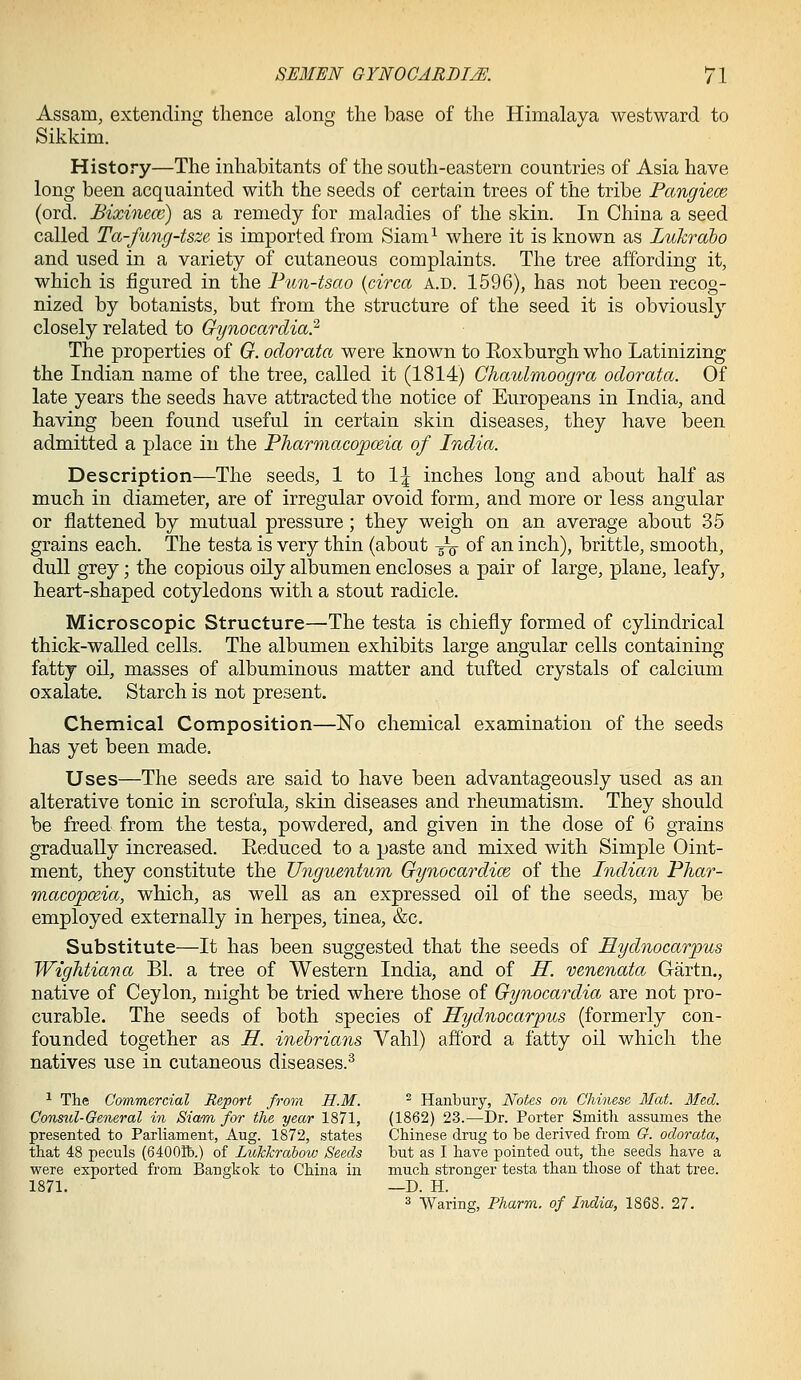 Assam, extending thence along the base of the Himalaya westward to Sikkim. History—The inhabitants of the south-eastern countries of Asia have long been acquainted with the seeds of certain trees of the tribe Pangiece (ord. Bixinem) as a remedy for maladies of the skin. In China a seed called Ta-fung-tsze is imported from Siam^ where it is known as Lukraho and used in a variety of cutaneous complaints. The tree affording it, which is figured in the Fun-tsao {circa a.d. 1596), has not been recog- nized by botanists, but from the structure of the seed it is obviously closely related to Gynocardia? The properties of G. odorata were known to Eoxburgh who Latinizing the Indian name of the tree, called it (1814) Chaulmoogra odorata. Of late years the seeds have attracted the notice of Europeans in India, and having been found useful in certain skin diseases, they have been admitted a place in the Pharmacopoeia of India. Description—The seeds, 1 to 1| inches long and about half as much in diameter, are of irregular ovoid form, and more or less angular or flattened by mutual pressure; they weigh on an average about 35 grains each. The testa is very thin (about -g^ of an inch), brittle, smooth, dull grey; the copious oily albumen encloses a pair of large, plane, leafy, heart-shaped cotyledons with a stout radicle. Microscopic Structure—The testa is chiefly formed of cylindrical thick-walled cells. The albumen exhibits large angular cells containing fatty oil, masses of albuminous matter and tufted crystals of calcium oxalate. Starch is not present. Chemical Composition—ISTo chemical examination of the seeds has yet been made. Uses—The seeds are said to have been advantageously used as an alterative tonic in scrofula, skin diseases and rheumatism. They should be freed from the testa, powdered, and given in the dose of 6 grains gradually increased. Eeduced to a paste and mixed with Simple Oint- ment, they constitute the Unguentum Gynocardice of the Indian Phar- macopoeia, which, as well as an expressed oil of the seeds, may be employed externally in herpes, tinea, &c. Substitute—It has been suggested that the seeds of Hydnocarpus Wightiana Bl. a tree of Western India, and of H. venenata Gartn., native of Ceylon, might be tried where those of Gynocardia are not pro- curable. The seeds of both species of Hydnocarpus (formerly con- founded together as H. inehrians Vahl) afford a fatty oil which the natives use in cutaneous diseases.^ ^ The Commercial Report fror,! H.M. ^ Hanbuiy, Notes on Chinese Mat. Med. Constil-General in Siami for the year 1871, (1862) 23.—Dr. Porter Smitli assumes tlie presented to Parliament, Aug. 1872, states Chinese drug to he. derived from G. odorata, that 48 peculs (64001b.) of Lukkrahow Seeds but as I have pointed out, the seeds have a were exported from Bangkok to China in much stronger testa than those of that tree. 1871. —D. H. 3 Waring, Pharm. of India, 1868. 27.