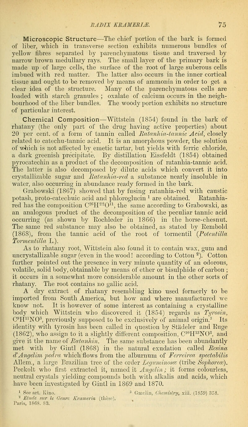 Microscopic Structure^—^The chief portion of the bark is formed of liber, which in transverse section exhibits nnmerous bundles of yellow fibres separated by parenchymatous tissue and traversed by narrow brown medullary rays. The small layer of the primary bark is made up of large cells, the surface of the root of large suberous cells imbued with red matter. The latter also occurs in the inner cortical tissue and ought to be removed by means of ammonia in order to get a clear idea of the structure. Many of the parenchymatous cells are loaded with starch granules ; oxalate of calcium occurs in the neigh- bourhood of the liber bundles. The woody portion exhibits no structure of particular interest. Chemical Composition—Wittstein (1854) found in the bark of rhatany (the only part of the drug having active properties) about 20 per cent, of a form of tannin called Batanhia-tannic Acid, closely related to catechu-tannic acid. It is an amorphous powder, the solution of wliich is not affected by emetic tartar, but yields with ferric chloride, a dark greenish precipitate. By distillation Eissfeldt (1854) obtained pyrocatechin as a product of the decomposition of ratanhia-tannic acid. The latter is also decomposed by dilute acids which convert it into crystallizable sugar and Ratanhia-red a substance nearly insoluble in water, also occurring in abundance ready formed in the bark. Grabowski (1867) showed that by fusing ratanhia-red with caustic potash, proto-catechuic acid and phloroglucin ^ are obtained. Eatanhia- red has the composition C-^H^-0^\ the same according to Grabowski, as an analogous product of the decomposition of the peculiar tannic acid occurring (as shown by Eochleder in 1866) in the horse-chesnut. The same red substance may also be obtained, as stated by Eembold (1868), from the tannic acid of the root of tormentil (Potentilla Tormentilla L.). As to rhatany root, Wittstein also found it to contain wax, gum and uncrystallizable sugar (even in the wood! according to Cotton ^). Cotton further pointed out the presence in very minute quantity of an odorous, volatile, solid body, obtainable by means of ether or bisulphide of carbon ; it occurs in a somewhat more considerable amount in the other sorts of rhatany. The root contains no gallic acid. A dry extract of rhatany resembling kino used formerly to be imported from South America, but how and where manufactured we know not. It is however of some interest as containing a crystalline body which Wittstein who discovered it (1854) regards as Tyrosin, C^li^^NO^ previously supposed to be exclusively of animal origin.^ Its identity with tyrosin has been called in question by Stadeler and Euge (1862), who assign to it a slightly different composition, C^**H^^NO^, and give it the name of Eatanhin. The same substance has been abundantly met with by Gintl (1868) in the natural exudation called Besina d'Angelim pedra which flows from the alburnum of Ferreirea spectahilis Allem., a large Brazilian tree of the order Leguminosm (tribe Sopliorece). Peckolt who first extracted it, named it Angelin; it forms colourless, neutral crystals yielding compounds both with alkalis and acids, which have been investigated by Gintl in 1869 and 1870. ^ See art. Kino. ^ Gmelin, Chemistry, xiii. (1859) 358. ^ Etude 8icr le Genre Kramer ia (tliese), Taris, 1868. 83.