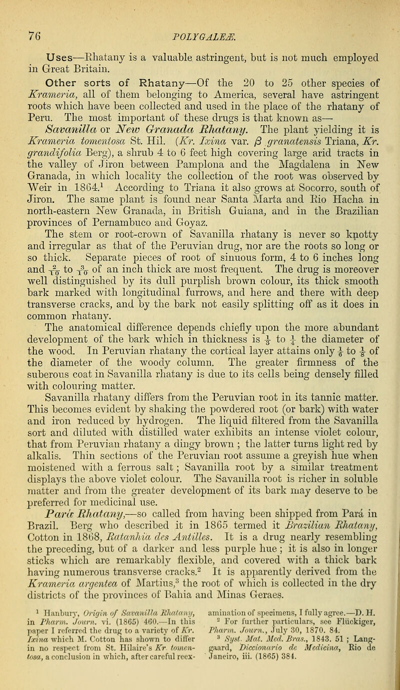 Uses—Ehatany is a valuable astringent, but is not much employed in Great Britain. Other sorts of Rhatany—Of the 20 to 25 other species of Krameria, all of them belonging to America, several have astringent roots which have been collected and used in the place of the rhatany of Peru. The most important of these drugs is that known as— Savanilla or New Granada Rhatany. The plant yielding it is Krameria tomentosa St. Hil. {Kr. Ixina var. /3 graoiatensis Triana, Kr. graricUfolia Berg), a shrub 4 to 6 feet high covering large arid tracts in the valley of Jiron between Pamplona and the Magdalena in New Granada, in which locality the collection of the root was observed by Weir in 1804.-^ According to Triana it also grows at Socorro, south of Jiron. The same plant is found near Santa Marta and Kio Hacha in north-eastern New Granada, in British Guiana, and in the Brazilian provinces of Pernambuco and Goyaz. The stem or root-crown of Savanilla rhatany is never so knotty and irregular as that of the Peruvian drug, nor are the roots so long or so thick. Separate pieces of root of sinuous form, 4 to 6 inches long and Y^o- ^0 'lu 0^ ^^ i^c^ thick are most frequent. The drug is moreover well distinguished by its dull purplish brown colour, its thick smooth bark marked with longitudinal furrows, and here and there with deep transverse cracks, and by the bark not easily splitting off as it does in common rhatany. The anatomical difference depends chiefly upon the more abundant development of the bark which in thickness is -|- to ^ the diameter of the wood. In Peruvian rhatany the cortical layer attains only -g- to -§- of the diameter of the woody column. The greater firmness of the suberous coat in Savanilla rhatany is due to its cells being densely filled with colouring matter. Savanilla rhatany differs from the Peruvian root in its tannic matter. This becomes evident by shaking the powdered root (or bark) with water and iron reduced by hydrogen. The liquid filtered from the Savanilla sort and diluted with distilled water exhibits an intense violet colour, that from Peruvian rhatany a dingy brown ; the latter turns light red by alkalis. Thin sections of the Peruvian root assume a greyish hue when moistened with a ferrous salt; Savanilla root by a similar treatment displays the above violet colour. The Savanilla root is richer in soluble matter and from the greater development of its bark may deserve to be preferred for medicinal use. Parle Rhatany,—so called from having been shipped from Para in Brazil. Berg who described it in 1865 termed it Brazilian Rhatany, Cotton in 1868, Ratanhia des Antilles. It is a drug nearly resembling the preceding, but of a darker and less purple hue ; it is also in longer sticks which are remarkably flexible, and covered with a thick bark having numerous transverse cracks.^ It is apparently derived from the Krameria argentea of Martins,^ the root of which is collected in the dry districts of the provinces of Bahia and Minas Geraes. ^ Hanbur}', Origin of Savanilla Rhatany, amination of specimens, I fully agree.—D. H. in Pharm. Journ. vi. (1865) 460.—In this ^ For further iiartieulars, see Fliickiger, paper I referred the drug to a variety of Kr. Pliarm. Journ., July 30, 1870. 84. lodna which M. Cotton has shown to difler ^ Syst. Mat. Med. Bras., 1843. 51 ; Lang- in no respect I'roni St. Hilaire's Kr tnmcn- gaard, Diccionurio de Medicina., Rio de tosa, a conclusion in which, after careful reex- Janeiro, iii. (1865) 384.