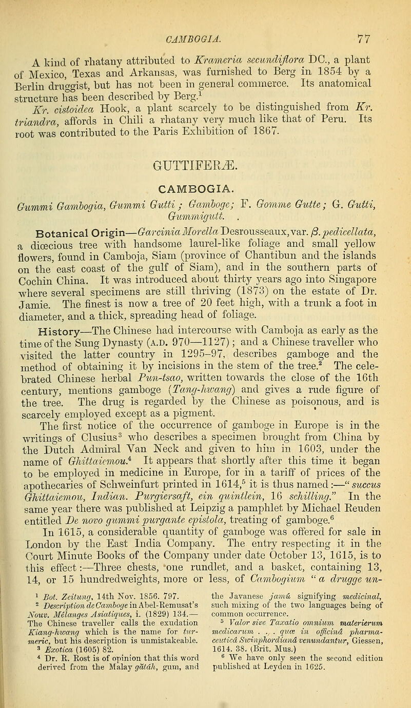 A kind of rliatauy attributed to Krameria secundiflora DC, a plant of Mexico, Texas and Arkansas, was furnished to Berg in 1854 by a Berlin dru'o'O'ist, but has not been in general commerce. Its anatomical structure has been described by Berg> Kr. cisioidca Hook, a plant scarcely to be distinguished from Kr. triandra, affords in Chili a rhatany very much like that of Peru. Its root was contributed to the Paris Exhibition of 1867. GUTTIFER^. CAMBOGIA. Gummi Gamhogia, Gummi Gutti ; Gamboge; F. Gomme Gutte; G. Gutti, Gummigutt. Botanical Origin—GarciniaMorella Desrousseaux,var. j3.pedicellata, a dioecious tree with handsome laurel-like foliage and small yellow flowers, found in Camboja, Siam (province of Chantibun and the islands on the east coast of the gulf of Siam), and in the southern parts of Cochin China. It was introduced about thirty years ago into Singapore where several specimens are still thriving (1873) on the estate of Dr. Jamie. The finest is now a tree of 20 feet high, with a trunk a foot in diameter, and a thick, spreading head of foliage. History—The Chinese had intercourse with Camboja as early as the time of the Sung Dynasty (a.d. 970—1127); and a Chinese traveller who visited the latter country in 1295-97, describes gamboge and the method of obtaining it by incisions in the stem of the tree.^ The cele- brated Chinese herbal Pun-tsao, written towards the close of the 16th century, mentions gamboge {Tang-hwang) and gives a rude figure of the tree. The drug is regarded by the Chinese as poisonous, and is scarcely employed except as a pigment. The first notice of the occurrence of gamboge in Europe is in the writings of Clusius^ who describes a specimen brought from China by the Dutch Admiral Van Neck and given to him in 1603, under the name of Ghittaiemou^ It appears that shortly after this time it began to be employed in medicine in Europe, for in a tariff of prices of the apothecaries of Schweinfurt printed in 1614,^ it is thus named:— succus Ghittaiemou, Indian. Purgiersaft, ein quintlein, 16 schilling. In the same year there was published at Leipzig a pamphlet by Michael Eeuden entitled Pe novo gummi purgante epistola, treating of gamboge.^ In 1615, a considerable quantity of gamboge was offered for sale in London by the East India Company. The entry respecting it in the Court Minute Books of the Company under date October 13, 1615, is to t.his effect:—Three chests, one rundlet, and a basket, containing 13, 14, or 15 hundredweights, more or less, of Camhogium  a drugge un- ^ Bot. Zeitung, 14tli Nov. 1856. 797. the Javanese ja7jiu siguifying medicinal, ^ Description de Gamboge in AJoel-'Remnsat's such mixing of the two languages being of Xouv. Melanges Asiatiqites, i. (1829) 134.— common occurrence. The Chinese traveller calls the exudation ^ Valor sive Taxatio omnium materierum Kiang-hwang which is the name for tur- medicarum . .. . quce in officind pharTna- meric, but his description is unmistakeable. ceuticd Swinphordiand venundantur, Giessen, 3 Exotica (1605) 82. 1614. 38. (Brit. Mus.) * Dr. E. Host is of opinion that this word ^ We have only seen the second edition derived from the Ma.\aj gdtdh, gum, and published at Leydeu in 1625.