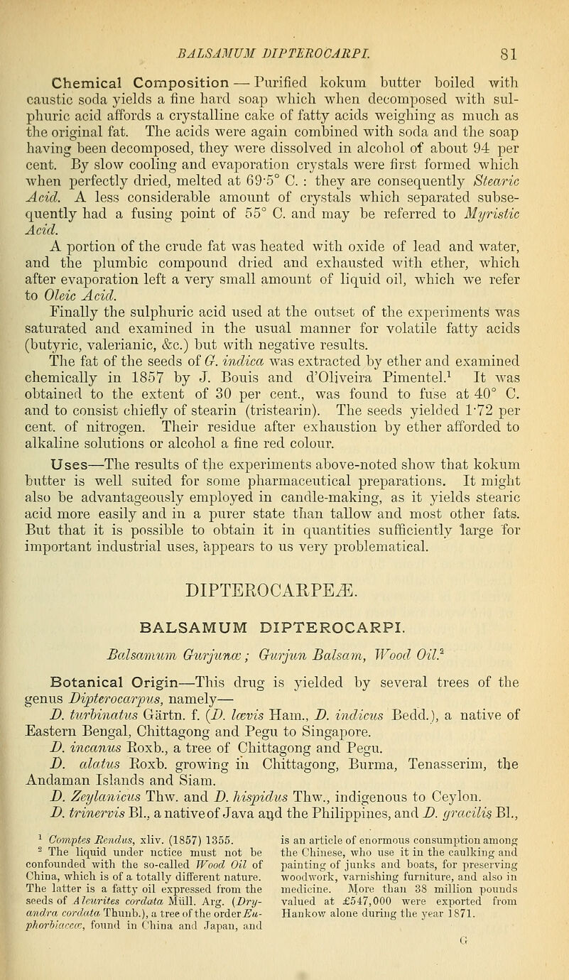 Chemical Composition — Purified Ivokum butter boiled with caustic soda yields a fine hard soap which when decomposed with sul- phuric acid affords a crystalline cake of fatty acids weighing as much as the original fat. The acids were again combined with soda and the soap having been decomposed, they were dissolved in alcohol of about 94 per cent. By slow cooling and evaporation crystals were first formed which when perfectly dried, melted at 69'5° C. : they are consequently Stearic Acid. A less considerable amount of crystals which separated subse- quently had a fusing point of 55° C. and may be referred to Myrisiic Acid. A portion of the crude fat was heated with oxide of lead and water, and the plumbic compound dried and exhausted with ether, which after evaporation left a very small amount of liquid oil, which we refer to Oleic Acid. Finally the sulphuric acid used at the outset of the experiments was saturated and examined in the usual manner for volatile fatty acids (butyric, valerianic, &c.) but with negative results. The fat of the seeds of G. indica was extracted by ether and examined chemically in 1857 by J. Bonis and d'Oliveira Pimentel.^ It was obtained to the extent of 30 per cent., was found to fuse at 40° C. and to consist chiefly of stearin (tristearin). The seeds yielded 1'72 per cent, of nitrogen. Their residue after exhaustion by ether afforded to alkaline solutions or alcohol a fine red colour. Uses—The results of the experiments above-noted show that kokum butter is well suited for some pharmaceutical preparations. It might also be advantageously employed in candle-making, as it yields stearic acid more easily and in a purer state than tallow and most other fats. But that it is possible to obtain it in quantities sufficiently large for important industrial uses, appears to us very problematical. DIPTEROCAUPEtE. BALSAMUM DIPTEROCARPI. Balsammn GurjuncB; Gtirjun Balsam, Wood Oil.^ Botanical Origin—This drug is yielded by several trees of the genus Bipterocarpus, namely— B. turhinatus Gartn. f. {B. Icevis Ham., B. indicus Bedd.), a native of Eastern Bengal, Chittagong and Pegu to Singapore. B. incanus Eoxb., a tree of Chittagong and Pegu. B. alaius Eoxb. growing in Chittagong, Burma, Tenasserim, the Andaman Islands and Siam. B. Zeylanicus Thw. and B. hispidus Thw., indigenous to Ceylon. B. trinervis BL, a native of Java aqd the Philippines, and B. gracilis BL, ^ Oomptes Rendus, xliv. (1857) 1355. is an article of enormous consumption among ^ The liquid under notice must not be the Chinese, who use it in the caulking and confounded with the so-called Wood Oil of painting of junks and boats, for preserving China, which is of a totally different nature. woodwork, varnishing furniture, and also in The latter is a fatty oil expressed from the medicine. More than 38 million pounds s<?.&il& oi A leurites cordata Wail. A.\g. {Dry- valued at £547,000 were exported from andra cordata Thunb.), a tree of the order^m- Hankow alone during the year 1871. phorhkicccr, found in China and Japan, and k