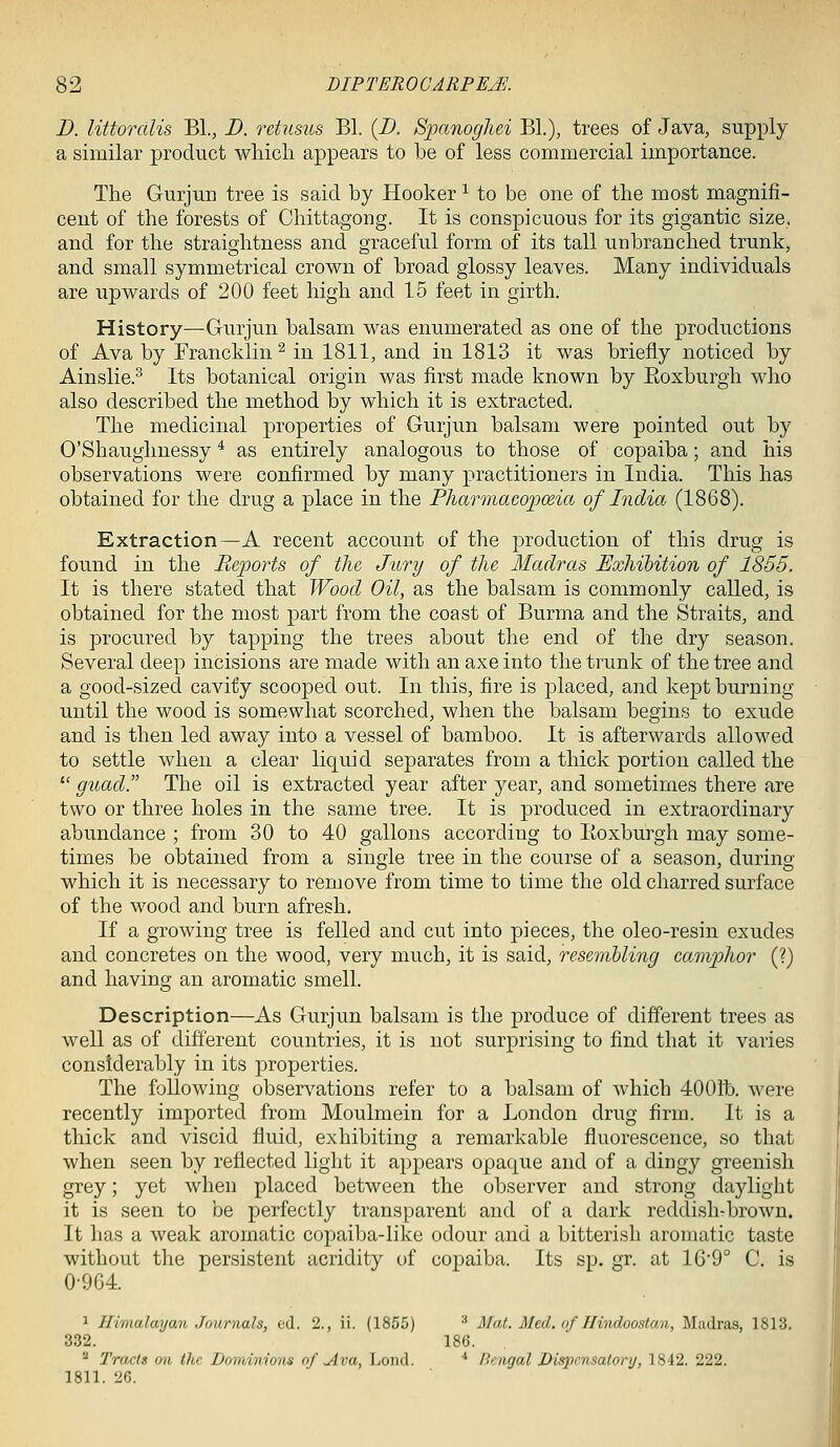 D. littoralis BL, D. retusus Bl. (D. Spanoghei BL), trees of Java, supply a similar product which appears to be of less commercial importance. The Gurjun tree is said by Hooker ^ to be one of the most magnifi- cent of the forests of Chittagong. It is conspicuous for its gigantic size, and for the straightness and graceful form of its tall unbranched trunk, and small symmetrical crown of broad glossy leaves. Many individuals are upwards of 200 feet high and 15 feet in girth. History—Gurjun balsam was enumerated as one of the productions of Ava by Francklin^ in 1811, and in 1813 it was briefly noticed by Ainslie.^ Its botanical origin was first made known by Eoxburgh who also described the method by which it is extracted. The medicinal properties of Gurjun balsam were pointed out by O'Shaughnessy ^ as entirely analogous to those of copaiba; and his observations were confirmed by many practitioners in India. This has obtained for the drug a place in the PharmacoiJoeia of India (1868). Extraction—A recent account of the production of this drug is found in the Reports of the Jury of the Madras Exhibition of 1865. It is there stated that Wood Oil, as the balsam is commonly called, is obtained for the most part from the coast of Burma and the Straits, and is procured by tapping the trees about the end of the dry season. Several deep incisions are made with an axe into the trunk of the tree and a good-sized cavity scooped out. In this, fire is placed, and kept burning until the wood is somewhat scorched, when the balsam begins to exude and is then led away into a vessel of bamboo. It is afterwards allowed to settle when a clear liquid separates from a thick portion called the  gimd. The oil is extracted year after year, and sometimes there are two or three holes in the same tree. It is produced in extraordinary abundance ; from 30 to 40 gallons according to Eoxburgh may some- times be obtained from a single tree in the course of a season, during which it is necessary to remove from time to time the old charred surface of the wood and burn afresh. If a growing tree is felled and cut into pieces, the oleo-resin exudes and concretes on the wood, very much, it is said, resemUing camphor (?) and having an aromatic smell. Description—As Gurjun balsam is the produce of different trees as well as of different countries, it is not surj^rising to find that it varies considerably in its properties. The following observations refer to a balsam of which 400ft). were recently imported from Moulmein for a London drug firm. It is a thick and viscid fluid, exhibiting a remarkable fluorescence, so that when seen by reflected light it appears opaque and of a dingy greenish grey; yet when placed between the observer and strong daylight it is seen to be perfectly transparent and of a dark reddishrbrown. It has a weak aromatic copaiba-like odour and a bitterish aromatic taste without the persistent acridity of copaiba. Its sp. gr. at 1G9° C. is 0-964. 1 Himalayan Journals, ed. 2., ii. (1855) ■' Mat. Med. of Hindoostan, Madras, 1813. 332. 18().  Tracts on the Dominions of Ava, I>oiid. ' Ihngal DisiKnmtory, 1842. 222. 1811. 26.