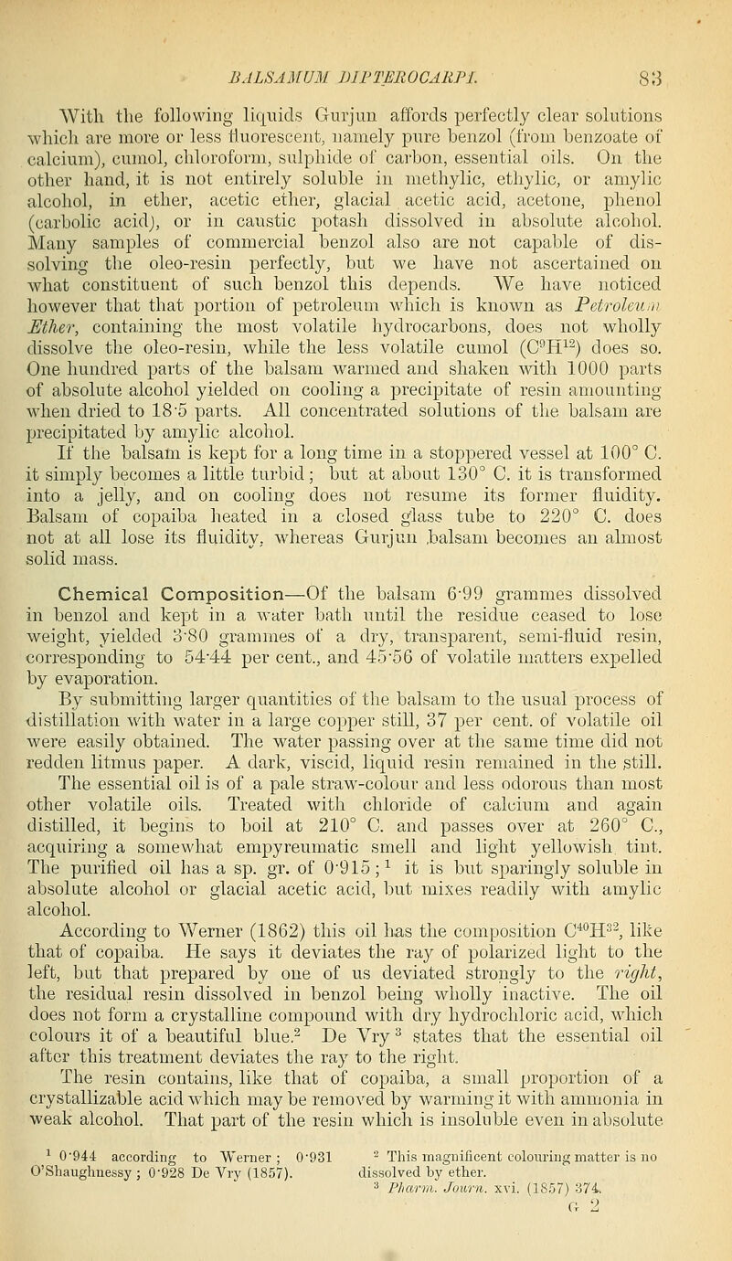 With tlie following liquids Guijmi affords perfectly clear solutions which are more or less fluorescent, namely pure benzol (from benzoate of calcium), cumol, chloroform, sulphide of carbon, essential oils. On the other hand, it is not entirely soluble in methylic, ethylic, or amylic alcohol, in ether, acetic ether, glacial acetic acid, acetone, phenol (carbolic acid), or in caustic potash dissolved in absolute alcohol. Many samples of commercial benzol also are not capable of dis- solving the oleo-resin perfectly, but we have not ascertained on what constituent of such benzol this depends. We have noticed however that that portion of petroleum which is known as Petroleum Ether, containing the most volatile hydrocarbons, does not wholly dissolve the oleo-resin, while the less volatile cumol (C^H^^) does so. One hundred parts of the balsam warmed and shaken with 1000 parts of absolute alcohol yielded on cooling a precipitate of resin amounting when dried to 18'5 parts. Ail concentrated solutions of the balsam are precipitated by amylic alcohol. If the balsam is kept for a long time in a stoppered vessel at 100° C. it simply becomes a little turbid; but at about 130° C. it is transformed into a jelly, and on cooling does not resume its former fluidity. Balsam of copaiba hea,ted in a closed g'lass tube to 220° C. does not at all lose its fluidity, whereas Gurjun .balsam becomes an almost solid mass. Chemical Composition—Of the balsam 6*99 grammes dissolved in benzol and kept in a water bath until the residue ceased to lose weight, yielded 380 grammes of a dry, transparent, semi-fluid resin, corresponding to 54-44 per cent., and 45 56 of volatile matters expelled by evaporation. By submitting larger quantities of the balsam to the usual process of distillation with water in a large copper still, 37 per cent, of volatile oil were easily obtained. The water passing over at the same time did not redden litmus paper. A dark, viscid, liquid resin remained in the still. The essential oil is of a pale straw-colour and less odorous than most other volatile oils. Treated with chloride of calcium and again distilled, it begins to boil at 210° C. and passes over at 260° C, acquiring a somewhat empyreumatic smell and light yellowish tint. The purified oil has a sp. gr. of 0'915;^ it is but sparingly soluble in absolute alcohol or glacial acetic acid, but mixes readily with amylic alcohol. According to Werner (1862) this oil has the composition C^^H^'^, like that of copaiba. He says it deviates the ray of polarized light to the left, but that prepared by one of us deviated strongly to the right, the residual resin dissolved in benzol being wholly inactive. The oil does not form a crystalline compound with dry hydrochloric acid, which colours it of a beautiful blue.^ De Vry ^ states that the essential oil after this treatment deviates the ray to the right. The resin contains, like that of copaiba, a small proportion of a crystallizable acid which may be removed by warming it with ammonia in weak alcohol. That part of the resin which is insoluble even in absolute ^ 0'944 according to Werner; 0'931 ^ This magnificent colouring matter is no O'Shaughnessy ; 0-928 De Vry (1857). dissolved by ether. ^ Fhwrm. Jov,rn. xvi. (18.57) 374. CI 2