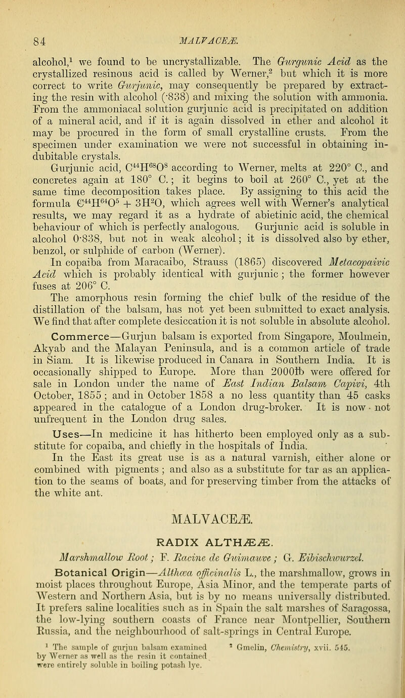 alcohol/ we found to be -uncrystallizable. The Gurgunic Acid as the crystallized resinous acid is called by Werner,^ but which it is more correct to write Gurjunic, may consequently be prepared by extract- ing the resin with alcohol ('838) and mixing the solution with ammonia. From the ammoniacal solution gurjunic acid is precipitated on addition of a mineral acid, and if it is again dissolved in ether and alcohol it may be procured in the form of small crystalline crusts. From the specimen under examination we were not successful in obtaining in- dubitable crystals. Gurjunic acid, C**H^^O^ according to Werner, melts at 220° C, and concretes again at 180° C.; it begins to boil at 260° C, yet at the same time decomposition takes place. By assigning to this acid the formula ©^^H^'^0^ -1- 3H^0, which agrees well with Werner's analytical results, we may regard it as a hydrate of abietinic acid, the chemical behaviour of which is perfectly analogous. Gurjunic acid is soluble in alcohol 0838, but not in weak alcohol; it is dissolved also by ether, benzol, or sulphide of carbon (Werner). In copaiba from Maracaibo, Strauss (1865) discovered Metacopaivic Acid which is probably identical with gurjunic ; the former however fuses at 206° C. The amorphous resin forming the chief bulk of the residue of the distillation of the balsam, has not yet been submitted to exact analysis. We find that after complete desiccation it is not soluble in absolute alcohol. Commerce—Gurjun balsam is exported from Singapore, Moulmein, Akyab and the Malayan Peninsula, and is a common article of trade in Siam. It is likewise produced in Canara in Southern India. It is occasionally shipped to Europe. More than 200011) were offered for sale in London under the name of Uast Indimi Balsam Capivi, 4th October, 1855; and in October 1858 a no less quantity than 45 casks appeared in the catalogue of a London drug-broker. It is now • not unfrequent in the London drug sales. Uses—In medicine it has hitherto been employed only as a sub- stitute for copaiba, and chiefly in the hospitals of India. In the East its great use is as a natural varnish, either alone or combined with pigments ; and also as a substitute for tar as an applica- tion to the seams of boats, and for preserving timber from the attacks of the white ant. MALVACEAE. RADIX ALTHiE^. Marshmallow Root; F. Racine de Gitimauve ; G. Eibischwurzel. Botanical Origin—AWuca officinalis L., the marshmallow, grows in moist places throughout Europe, Asia Minor, and the temperate parts of Western and Northern Asia, but is by no means universally distributed. It prefers saline localities such as in Spain the salt marshes of Saragossa, the low-lying southern coasts of France near Montpellier, Southern Kussia, and the neighbourhood of salt-springs in Central Europe. ^ The sample of giirjiin balsam examined ' Gmelin, Cliemistry, xvii. 545. by Werner as well as the resin it contained were entirely soluble in boiling potash lye.