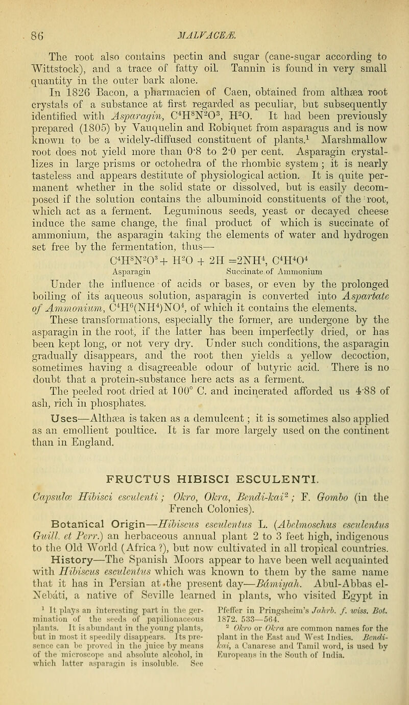 The root also contains pectin and sugar (cane-sugar according to Wittstock), and a trace of fatty oil. Tannin is found in very small quantity in the outer bark alone. In 1826 Bacon, a pharmacien of Caen, obtained from althaea root crystals of a substance at first regarded as peculiar, but subsequently identified with Asparagin, C'^H^N-0^, TPO. It had been previously prepared (1805) by Vauquelin and Robiquet from asparagus and is now known to be a widely-diffused constituent of plants.^ Marshmallow root does not yield more than 0*8 to 2'0 per cent. Asparagin crystal- lizes in large prisms or octohedra of the rhombic system ; it is nearly tasteless and appears destitute of physiological action. It is quite per- manent whether in the solid state or dissolved, but is easily decom- posed if the solution contains the albuminoid constituents of the root, which act as a ferment. Leguminous seeds, yeast or decayed cheese induce the same change, the final product of which is succinate of ammonium, the asparagin -taking the elements of water and hydrogen set free by the fermentation, thus—- C^HSN^O' H- H^O + 2H =2NH^ C^H^O* Asparagin Succinate of Ammonium Under the influence of acids or bases, or even by the prolonged boiling of its aqueous solution, asparagin is converted into Asparkcte of Ammonium, C*II''(NH^)NO^ of which it contains the elements. These transformations, especially the former, are undergone by the asparagin in the root, if the latter has been imperfectly dried, or has been kept long, or not very dry. Under such conditions, the asparagin gradually disappears, and the root then yields a yellow decoction, sometimes having a disagreeable odour of butyric acid. There is no doubt that a protein-substance here acts as a ferment. The peeled root dried at 100° C. and incinerated afforded us 4'88 of ash, rich in phosphates. Uses—Althaea is taken as a demulcent; it is sometimes also applied as an emollient poultice. It is far more largely used on the continent than in England. FRUCTUS HIBISCI ESCULENTI. Capsulcm Hihisci esculenti; Okro, Ohra, Bendi-kai'^; F. Gomho (in the French Colonies). Botanical Origin—Hibiscus esculenhis L. (Ahelmoschus cscuhntus Guill. et Ferr.) an herbaceous annual plant 2 to 3 feet high, indigenous to the Old World (Africa ?), but now cultivated in all tropical countries. History—The Spanish Moors appear to have been well acquainted with Hibiscus escuhntus which was known to them by the same name that it has in Persian at .the present day—Bdmiyah. Abul-Abbas el- Nebati, a native of Seville learned in plants, who visited Egypt in ^ It plays an interesting part in the ger- Pfeffer in Pringshcim's Jahrh. f. wiss. Bot. mination of the seeds of papilionaceous 1872. 533—564. jjlants. It is abundant in the young plants, '^ Okro or Okra are common names for the but in most it speedily disappears. Its pre- plant in the East and West Indies. Bendi- sence can be proved in the juice by means kai, a Canareso and Tamil word, is used by of the microscope and absolute alcohol, in I'^uropcaiis in the Soutli of India, which latter asparagin is insoluble. See