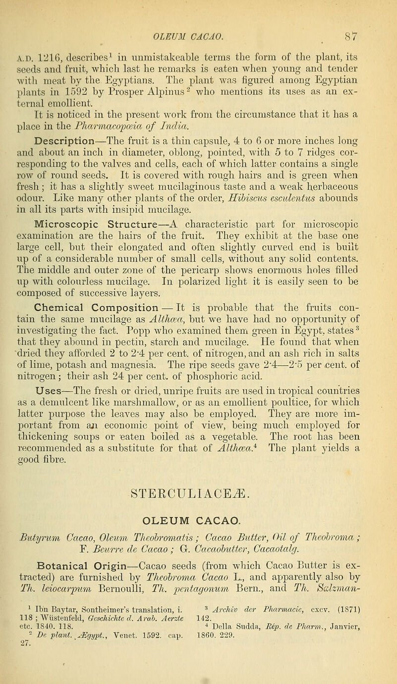 A.D. 1216, describes^ in immistakeable terms the form of the plant, its seeds and fruit, which last he remarks is eaten when young and tender with meat by the Egyptians. The plant was figured among Egyptian plants in 1592 by Prosper Alpinus ^ who mentions its uses as an ex- ternal emollient. It is noticed in the present work from the circumstance that it has a place in the Pharmacopceia of India. Description—The fruit is a thin capsule, 4 to 6 or more inches long and about an inch in diameter, oblong, pointed, with 5 to 7 ridges cor- responding to the valves and cells, each of which latter contains a single row of round seeds. It is covered with rough hairs and is green when fresh; it has a slightly sweet mucilaginous taste and a weak herbaceous odour. Like many other plants of the order, HiMscus esculentus abounds in all its parts with insipid mucilage. Microscopic Structure—A characteristic part for microscopic examination are the hairs of the fruit. They exhibit at the base one large cell, but their elongated and often slightly curved end is built up of a considerable number of small cells, without any solid contents. The middle and outer zone of the pericarp shows enormous holes filled up with colourless mucilage. In polarized light it is easily seen to be composed of successive layers. Chemical Composition — It is probable that the fruits con- tain the same mucilage as Althcea, but we have had no opportunity of investigating the fact. Popp who examined them green in Egypt, states ^ that they abound in pectin, starch and mucilage. He found that when dried they afforded 2 to 2-4 per cent, of nitrogen, and an ash rich in salts of lime, potash and magnesia. The ripe seeds gave 2'4—2*5 per ^cent. of nitrogen; their ash 24 per cent, of phosphoric acid. Uses-—The fresh or dried, unripe fruits are used in tropical countries as a demulcent like marshmallow, or as an emollient poultice, for which latter purpose the leaves may also be employed. They are more im- portant from aji economic point of view, being much employed for thickening soups or 'eaten boiled as a vegetable. The root has been recommended as a substitute for that of Althcea.^ The plant yields a sood fibre. STERCULIACE^. OLEUM CACAO. Biityrum Cacao, Oleum Thcohromatis; Cacao Butter, CU of Theobroma; F. Beurre cU Cacao; G-. Cacaohutter, Cacaotalg. Botanical Origin—Cacao seeds (from which Cacao Butter is ex- tracted) are furnished by Theohroma Cacao L, and apparently also by Th. Uiocar'pum Bernoulli, Tli. pentagonum Bern., and Th. Scclzman- ^ Ibn Bay tar, Sontheimer's translation, i. ' ArcMv der Pliarmacic, cxcv. (1871) 118 ; Wiistenfeld, Geschichte d. Arab. Aerzte 142. etc. 1840. 118. ■* Delia Sndda, Rep. de Pharm., Janvier,  De plant, ^^gypt., Venet. 1592. cap. 1860. 229. 27.