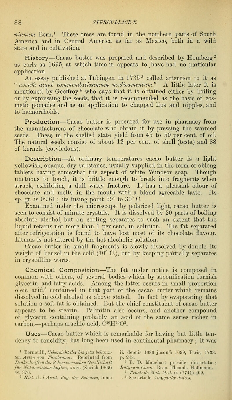 nianum Bern.^ These trees are found in the northern parts of South America and in Central America as far as Mexico, both in a wild state and in cultivation. History—Cacao butter was prepared and described by Homberg^ as early as 1695, at which time it appears to have had no particular application. An essay published at Tiibingen in 1735^ called attention to it as  novum atque conimendatissimum medicamentuTn. A little later it is mentioned by Geoffroy^ who says that it is obtained either by boiling or by expressing the seeds, that it is recommended as the basis of cos- metic pomades and as an application to chapped lips and nipples, and to hsemorrhoids. Production—Cacao butter is procured for use in pharmacy from the manufacturers of chocolate who obtain it by pressing the warmed seeds. These in the shelled state yield from 45 to 50 per cent, of oil. The natural seeds consist of about 12 per cent, of shell (testa) and 88 of kernels (cotyledons). Description—At ordinary temperatures cacao butter is a light yellowish, opaque, dry substance, usually supplied in the form of oblong tablets having somewhat the aspect of white Windsor soap. Though unctuous to touch, it is brittle enough to break into fragments when struck, exhibiting a dull waxy fracture. It has a pleasant odour of chocolate and melts in the mouth with a bland agreeable taste. Its sp. gr. is 0-961; its fusing point 29° to 30° C. Examined under the microscope by polarized light, cacao butter is seen to consist of minute crystals. It is dissolved by 20 parts of boiling- absolute alcohol, but on cooling separates to such an extent that the liquid retains not more than 1 per cent, in solution. The fat separated after refrigeration is found to have lost most of its chocolate flavour. Litmus is not altered by the hot alcoholic solution. Cacao butter in small fragments is slowly dissolved by double its weight of benzol in the cold (10° C), but by keeping partially separates in crystalline warts. Chemical Composition—The fat under notice is composed in common with others, of several bodies which by saponification furnish glycerin and fatty acids. Among the latter occurs in small proportion oleic acid,^ contained in that part of the cacao butter which remains dissolved in cold alcohol as above stated. In fact by evaporating that solution a soft fat is obtained. But the chief constituent of cacao butter appears to be stearin. Palraitin also occurs, and another compound of glycerin containing prol)ably an acid of the same series richer in carbon,—perhaps arachic acid, C^'^H^'^O^. Uses—Cacao butter which is remarkable for having but little ten- dency to rancidity, has long been used in continental pharmacy ; it was ^ HQvnoxAWyUehersichtderhisjetzlhckann- ii. depuis 1686 jusnu'a 1699, Paris, 1733. teii Arten von Theobroma.—Reprinted from p. 248. DenkschriftenderScInveizerincheiiGesellschaft ^ 13. D. Maucliart pra>side—dissertatio : fur Naturvjisse7ischaflen, xxiv. (Zurich 1869) Bidyrmn Cacao, llesp. Tlieoph. Hoffmann. 4o. 376. * Tract, de Mat. Med. ii. (1741) 409. ^ Hist. d. I'Acad. Hoy. des Sciences, tome . * See article Amygdala: dulccs.