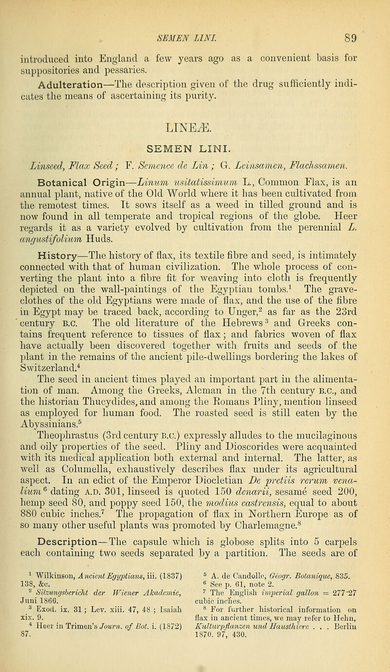 introduced into England a few years ago as a convenient basis for suppositories and pessaries. Adulteration—The description given of tlie drug sufficiently indi- cates the means of ascertaining its purity. LINEiE. SEMEN LINI. Linseed, Flax Seed ; F. Semence de Lin ; G. Ijeinsamen, Flachssamen. Botanical Origin—Linum usitatissimum L., Common Flax, is an annual plant, native of the Old World where it has been cultivated from the remotest times. It sows itself as a weed in tilled ground and is now found in all temperate and tropical regions of the globe. Heer regards it as a variety evolved by cultivation from the perennial L. angustifolium Huds. History—The history of flax, its textile fibre and seed, is intimately connected with that of human civilization. The whole process of con- verting the plant into a fibre fit for weaving into cloth is frequently depicted on the wall-paintings of the Egyptian tombs.^ The grave- clothes of the old Egyptians were made of flax, and the use of the fibre in Egypt may be traced back, according to Unger,^ as far as the 23rd century B.C. The old literature of the Hebrews ^ and Greeks con- tains frequent reference to tissues of flax; and fabrics woven of flax have actually been discovered together with fruits and seeds of the plant in the remains of the ancient pile-dwellings bordering the lakes of Switzerland.* The seed in ancient times played an important part in the alimenta- tion of man. Among the Greeks, Alcman in the 7th century B.C., and the historian Thucydides, and among the Eomans Pliny, mention linseed as employed for human food. The roasted seed is still eaten by the Abyssinians.^ Theophrastus (3rd century B.C.) expressly alludes to the mucilaginous and oily properties of the seed. Pliny and Dioscorides were acquainted with its medical application both external and internal. The latter, as well as Columella, exhaustively describes flax under its agricultural aspect. In an edict of the Emperor Diocletian De pretiis rerum vena- lium^ dating A.D. 301, linseed is quoted 150 denarii, sesame seed 200, hemp seed 80, and poppy seed 150, the modius castrensis, equal to about 880 cubic inches.'^ The propagation of flax in Northern Europe as of so many other useful plants was promoted by Charlemagne.^ Description—The capsule which is globose splits into 5 carpels each containing two seeds separated by a partition. The seeds are of ■^ WiYkiasoii, Ancient Egyptians, in. (1837) ® A. de Candolle, Geogr. Botanique, 835. 138, &c. 6 See p. 61, note 2. ^ SUzungsbericht der Wiener Akademie, ^ The English imperial gallon = 277 27 Juni 1866. cubic inches. ^ Exod. ix. 31 ; Lev. xiii. 47, 48 ; Isaiah ^ For further historical information on xix. 9. flax in ancient times, we may refer to Helm, ^ Heer in Trimen's/oM?'?i. o/i?Oi5. i. (1872) Kulturpflanzen und Hausthieve . . . Berlin 87. 1870. 97, 430.