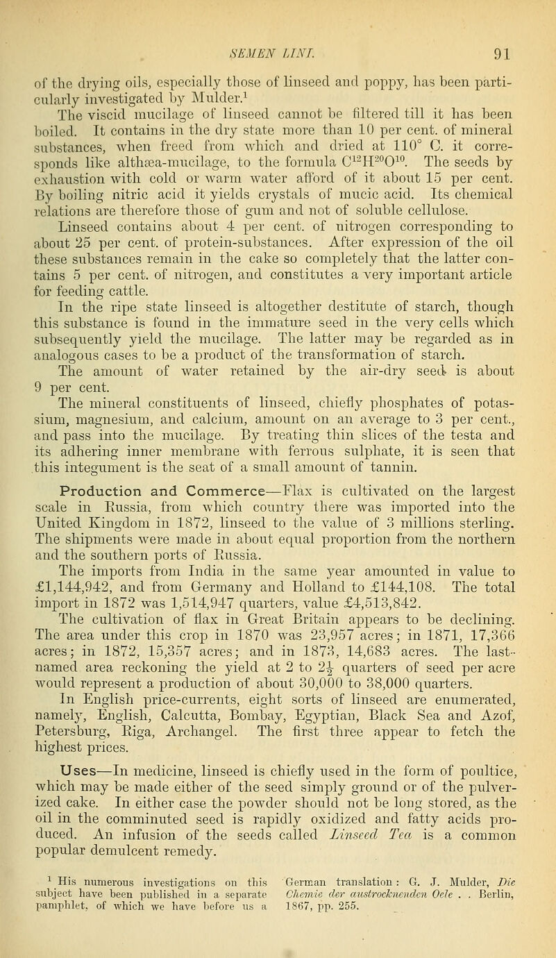 of the drying oils, especially those of linseed and poppy, has been parti- cularly investigated by Mulder.^ The viscid mucilage of linseed cannot be filtered till it has been boiled. It contains in the dry state more than 10 per cent, of mineral substances, when freed from which and dried at 110° C. it corre- sponds like althsea-mucilage, to the formula C^^H^'^O^''. The seeds by- exhaustion with cold or warm water afford of it about 15 per cent. By boiling nitric acid it yields crystals of mucic acid. Its chemical relations are therefore those of gum and not of soluble cellulose. Linseed contains about 4 per cent, of nitrogen corresponding to about 25 per cent, of protein-substances. After expression of the oil these substances remain in the cake so completely that the latter con- tains 5 per cent, of nitrogen, and constitutes a very important article for feeding cattle. In the ripe state linseed is altogether destitute of starch, though this substance is found in the immature seed in the very cells which subsequently yield the mucilage. The latter may be regarded as in analogous cases to be a product of the transformation of starch. The amount of water retained by the air-dry seed is about 9 per cent. The mineral constituents of linseed, chiefly phosphates of potas- sium, magnesium, and calcium, amount on an average to 3 per cent., and pass into the mucilage. By treating thin slices of the testa and its adhering inner membrane with ferrous sulphate, it is seen that .this integument is the seat of a small amount of tannin. Production and Commerce—Flax is cultivated on the largest scale in Eussia, from which country there was imported into the United Kingdom in 1872, linseed to the value of 3 millions sterling. The shipments were made in about equal proportion from the northern and the southern ports of Eussia. The imports from India in the same year amounted in value to £1,144,942, and from Germany and Holland to £144,108. The total import in 1872 was 1,514,947 quarters, value £4,513,842. The cultivation of flax in Great Britain appears to be declining. The area under this crop in 1870 was 23,957 acres; in 1871, 17,366 acres; in 1872, 15,357 acres; and in 1873, 14,683 acres. The last- named area reckoning the yield at 2 to 2-|- quarters of seed per acre would represent a production of about 30,000 to 38,000 quarters. In English price-currents, eight sorts of linseed are enumerated, namely, English, Calcutta, Bombay, Egyptian, Black Sea and Azof, Petersburg, Eiga, Archangel. The first three appear to fetch the highest prices. Uses—In medicine, linseed is chiefly used in the form of poultice, which may be made either of the seed simply ground or of the pulver- ized cake. In either case the powder should not be long stored, as the oil in the comminuted seed is rapidly oxidized and fatty acids pro- duced. An infusion of the seeds called Linseed Tea is a common popular demulcent remedy. ^ His numerous investigations on this German translation: G. J. Mulder, Die subject have been published in a separate Chemic de,r austrocknenden Ode . . Berlin, pamphlet, of which we have before us a 1867, pp. 255.