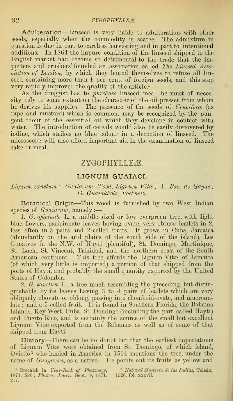 Adulteration—Linseed is very liable to adulteration with other seeds, especially when the commodity is scarce. The admixture in question is due in part to careless harvesting and in part to intentional additions. In 1864 the impure condition of the linseed shipped to the English market had become so detrimental to the trade that the im- porters and crushers'founded an association called The Linseed Asso- ciation of London, by which they bound themselves to refuse all lin- seed containing more than 4 per cent, of foreign seeds, and this step very rapidly improved the quality of the article.^ As the druggist has to purchase linseed meal, he must of neces- sity rely to some extent on the character of the oil-presser from whom he derives his supplies. The presence of the seeds of Cruciferm (as rape and mustard) which is common, may be recognized by the pun- gent odour of the essential oil which they develope in contact with water. The introduction of cereals Avould also be easily discovered by iodine, which strikes no blue colour in a decoction of linseed. The microscope will also afford important aid in the examination of linseed cake or meal. ZYGOPHYLLEiE. LIGNUM GUAIACI. Lignum sanctum; Guaiacum Wood, Lignum Vitm; F. Bois de Ga.yac; G. GuaiaJchoh, Pockholz. Botanical Origin—This wood is furnished by two West Indian species of Guaiacum, namely :— 1. G. ojficincde L., a middle-sized or low evergreen tree, with light blue flowers, paripinnate leaves having ovate, very obtuse leaflets in 2, less often in 3 pairs, and 2-celled fruits. It grows in Cuba, Jamaica (abundantly on the arid plains of the south side of the island), Les Gonaives in the N.W. of Hayti (plentiful), St. Domingo, Martinique, St. Lucia, St. Vincent, Trinidad, and the northern coast of the South American continent. This tree affords the Lignum Vita^ of Jamaica (of which very little is imported), a portion of that shipped from the ports of Hayti, and probably the small quantity exported by the United States of Colombia. 2. G. sanctum L., a tree much resembling the preceding, but distin- guishable by its leaves having 3 to 4 pairs of leaflets which are very obliquely obovate or oblong, passing into rhomboid-ovate, and mucronu- late ; and a 5-celled fndt. It is found in Southern Florida, the Bahama Islands, Key West, Cuba, St. Domingo (including the part called Hayti) and Puerto Kico, and is certainly the source of the small but excellent Lignum Vitaj exported from the Bahamas as well as of some of that shipped from Hayti. History—Tliere can be no doubt but that the earliest importations of Lignum A'^itaj were obtained from St. Domingo, of which island, Oviedo^ who landed in America in 1514 mentions the tree, under the name of Guayacan, as a native. He points out its fruits as yellow and ^ Greenish in Ycar-Book of Fharmaai, - Natural Hiidoriu dc las Indias, Toledo, 1S71. 590; Pharm. Journ. Sept. 9, 1871. ir,2G. fol. xxxvii. 211.