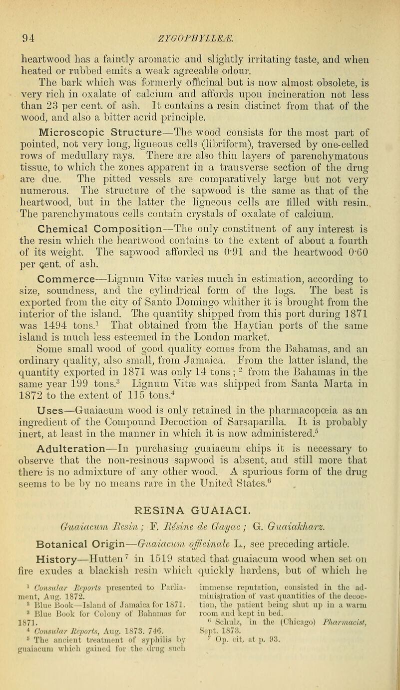 heartwood has a faintly aromatic and slightly irritating taste, and when heated or rubbed emits a weak agreeable odour. The bark which was formerly officinal but is now almost obsolete, is very rich in oxalate of calcium and affords upon incineration not less than 23 per cent, of ash. It contains a resin distinct from that of the wood, and also a bitter acrid principle. Microscopic Structure—The wood consists for the most part of pointed, not very long, ligneous cells (libriform), traversed by one-celled rows of medullary rays. There are also thin layers of parenchymatous tissue, to which the zones apparent in a transverse section of the drug are due. The pitted vessels are comparatively large but not very numerous. The structure of the sapwood is the same as that of the heartwood, but in the latter the ligneous cells are tilled with resin. The parenchymatous cells contain crystals of oxalate of calcium. Chemical Composition—The only constituent of any interest is the resin which the heartwood contains to the extent of about a fourth of its weight. The sapwood afforded us 0-91 and the heartwood 0-60 per (jent. of ash. Commerce—Lignum Vitse varies much in estimation, according to size, soundness, and the cylindrical form of the logs. The best is exported from the city of Santo Domingo whither it is brought from the interior of the island. The quantity shipped from this port during 1871 was 1494 tons.^ That obtained from the Haytian ports of the same island is much less esteemed in the London market. Some small wood of good quality comes from the Bahamas, and an ordinary quality, also small, from Jamaica. From the latter island, the quantity exported in 1871 was only 14 tons ; -^ from the Bahamas in the same year 199 tons.^ Lignum Vitai was shipped from Santa Marta in 1872 to the extent of 115 tons.'^ Uses—Guaiacum wood is only retained in the pharmacopceia as an ingredient of the Compound Decoction of Sarsaparilla. It is probably inert, at least in the manner in which it is now administered. Adulteration—In purchasing guaiacum chips it is necessary to observe that the non-resinous sapwood is absent, and still more that there is no admixture of any other wood. A spurious form of the drug seems to be by no means rare in the United States.^ RESINA GUAIACI. Ouaiamm Resin; F. Rhine de Gayac; G. Guaiakharz. Botanical Origin—Guaiacum officinale L., see preceding article. History—Hutten'' in 1519 stated that guaiacum wood when set on fire exudes a blackish resin which quickly hardens, but of which he ^ Cons'ular Ilq)or(s presented to Parlia- immense reputation, consisted in tlie ad- nient, Aug. 1872. miiiis^tration of vast cpxantities of tlie decoc- ■^ Blue Book—Island of Jamaica for 1871. tion, the jiatient being sliut up in a warm ■■* Blue Book for Colony of Bahamas for room and kept in bed. 1871.  Schulz, in the (Chicago) Pharmacist, * Consular Reporis, Aug. 1873. 746. Sept. 1873. 5 The ancient treatment of syphilis by ^ Op. cit.. at p. 93. guaiacum which gained for the drug such