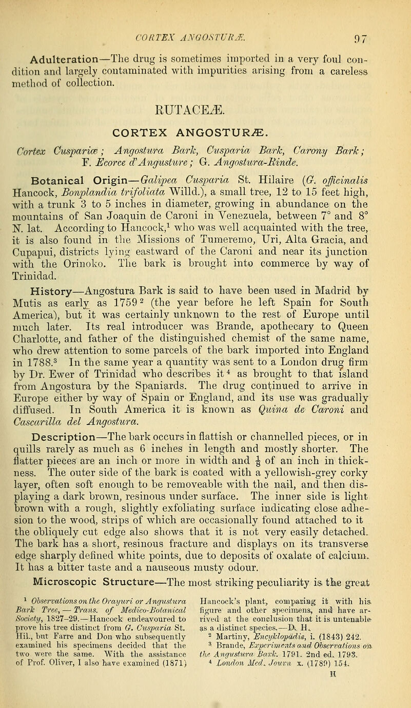 Adulteration—The drug is sometimes imported in a very foul con- dition and largely contaminated wdth impurities arising from a careless method of collection. RUTACE^. CORTEX ANGOSTURvE. Cortex CusparicB; Angostura Bark, Cusparia Bark, CoTony Bark; r. Ecorce cCAngusture; G. Angostura-Binde. Botanical Origin—Galipea Cusparia St. Hilaire [G. officinalis Hancock, Bonplandia trifoliata Willd.), a small tree, 12 to 15 feet high, with a trunk 3 to 5 inches in diameter, growing in abundance on the mountains of San Joaquin de Caroni in Venezuela, between 7° and 8° K lat. According to Hancock,^ who was well acquainted with the tree, it is also found in the Missions of Tumeremo, Uri, Alta Gracia, and Cupapui, districts lying- eastward of the Caroni and near its junction with the Orinoko. The bark is brought into commerce by way of Trinidad. History—Angostura Bark is said to have been used in Madrid by Mutis as early as 1759 ^ (the year before he left Spain for Soiith America), but it was certainly unkiiown to the rest of Europe until much later. Its real introducer was Brande, apothecary to Queen Charlotte, and father of the distinguished chemist of the same name, who drew attention to some parcels of the bark imported into England in 1788.^ In the same year a quantity was sent to a London drug firm by Dr. Ewer of Trinidad who describes it * as brought to that island from Angostura by the Spaniards. The drug continued to arrive in Europe either by way of Spain or England, and its use was gradually diffused. In South America it is known as Qtcina de Caroni and Cascarilla del Angostura. Description—The bark occurs in flattish or channelled pieces, or in quills rarely as much as 6 inches in length and mostly shorter. The flatter pieces are an inch or more in width and ^ of an inch in thick- ness. The outer side of the bark is coated with a yellowish-grey corky layer, often soft enough to be removeable with the nail, and then dis- playing a dark brown, resinous under surface. The inner side is light brown with a rough, slightly exfoliating surface i^dicating close adhe- sion to the woo4, strips of which are occasionally found attached to it the obliquely cut edge also shows that it is not very easily detached. The bark has a short, resinous fracture and displays on its transverse edge sharply defined white points, due to deposits of oxalate of calcium. It has a bitter taste and a nauseous musty odour. Microscopic Structure—The most striking peculiarity is. tike great ^ Observations on the Orayuri or Angustura Hancock's plants compariHg it with his. Bark Tree, — Trans, of Medico-Botanical figure and other specimens, and have ar- Society, 1827-29.—Hancock endeavoured to rived at the conclusion that it is untenable- prove his tree distinct from G. Cusparia St. ^s a distinct species.—D».. H.. Hil., but Farre and Don who subsequently ^ Martiny, Encyklopadie, i. (1843) 242. examined his specimens decided that the ^ Brande, Experiments and Observations on two were the same. With the assistance the Angustura Bark. 1791. 2nd ed. 179S. of Prof. Oliver, I also have examined (1871) * London Med.. Jouru x. (1789) 154. E