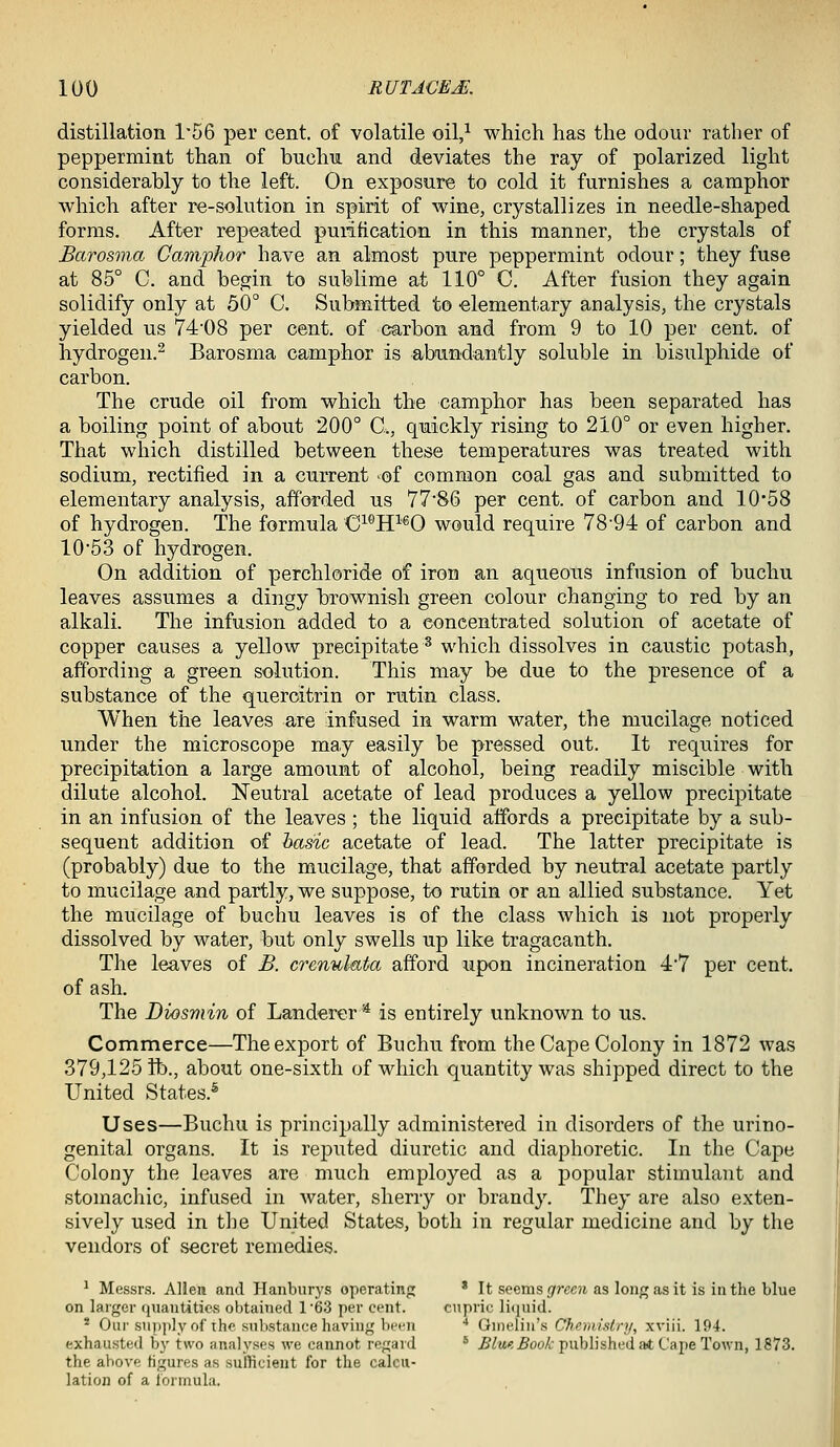 distillation 1'56 per cent, of volatile oil/ which has the odour rather of peppermint than of buchu and deviates the ray of polarized light considerably to the left. On exposure to cold it furnishes a camphor which after re-solution in spirit of wine, crystallizes in needle-shaped forms. After repeated purification in this manner, the crystals of Barosma CaTnphor have an almost pure peppermint odour; they fuse at 85° C. and begin to sublime at 110° C. After fusion they again solidify only at 50° C. Submitted to elementary analysis, the crystals yielded us 74'08 per cent, of carbon and from 9 to 10 per cent, of hydrogen.^ Barosma camphor is abundantly soluble in bisulphide of carbon. The crude oil from which the camphor has been separated has a boiling point of about 200° C, quickly rising to 210° or even higher. That which distilled between these temperatures was treated with sodium, rectified in a current -of common coal gas and submitted to elementary analysis, afforded ns 7786 per cent, of carbon and 10*58 of hydrogen. The formula C^^ff'^O would require 78-94 of carbon and 1053 of hydrogen. On addition of perchloride of iron an aqueous infusion of buchu leaves assumes a dingy brownish green colour changing to red by an alkali. The infusion added to a concentrated solution of acetate of copper causes a yellow precipitate^ which dissolves in caustic potash, affording a green solution. This may be due to the presence of a substance of the queroitrin or rutin class. When the leaves are infused in warm water, the mucilage noticed under the microscope may easily be pressed out. It requires for precipitation a large amoimt of alcohol, being readily miscible with dilute alcohol. Neutral acetate of lead produces a yellow precipitate in an infusion of the leaves ; the liquid affords a precipitate by a sub- sequent addition of basic acetate of lead. The latter precipitate is (probably) due to the mucilage, that afforded by neutral acetate partly to mucilage and partly, we suppose, to rutin or an allied substance. Yet the mucilage of buchu leaves is of the class which is not properly dissolved by water, but only swells up like tragacanth. The leaves of B. crennl-ata afford upon incineration 4'7 per cent, of ash. The Diosmin of Landerer'* is entirely unknown to us. Commerce—The export of Buchu from the Cape Colony in 1872 was 379,125 ft)., about one-sixth of which quantity was shipped direct to the United States.^ Uses—Buchu is principally administered in disorders of the urino- genital organs. It is rejDuted diuretic and diaphoretic. In the Cape Colony the leaves are much employed as a popular stimulant and stomachic, infused in water, sherry or brandy. They are also exten- sively used in the United States, both in regular medicine and by the vendors of secret remedies. ^ Messrs. Alien and Hanburys operating ' It seems flrrccjt as long as it is in the blue on larger quantities obtained 163 per cent. cnpric liiiuid. * Oui'supply of the snlistance having been ■• (iwwWWs Chemistry, xviii. 194. exhausted by two analyses we cannot regard * .fi/M<!5oo/i:publisheda<t Cape Town, 1873. the above figures as sufficient for the calcu- lation of a ibrinula.