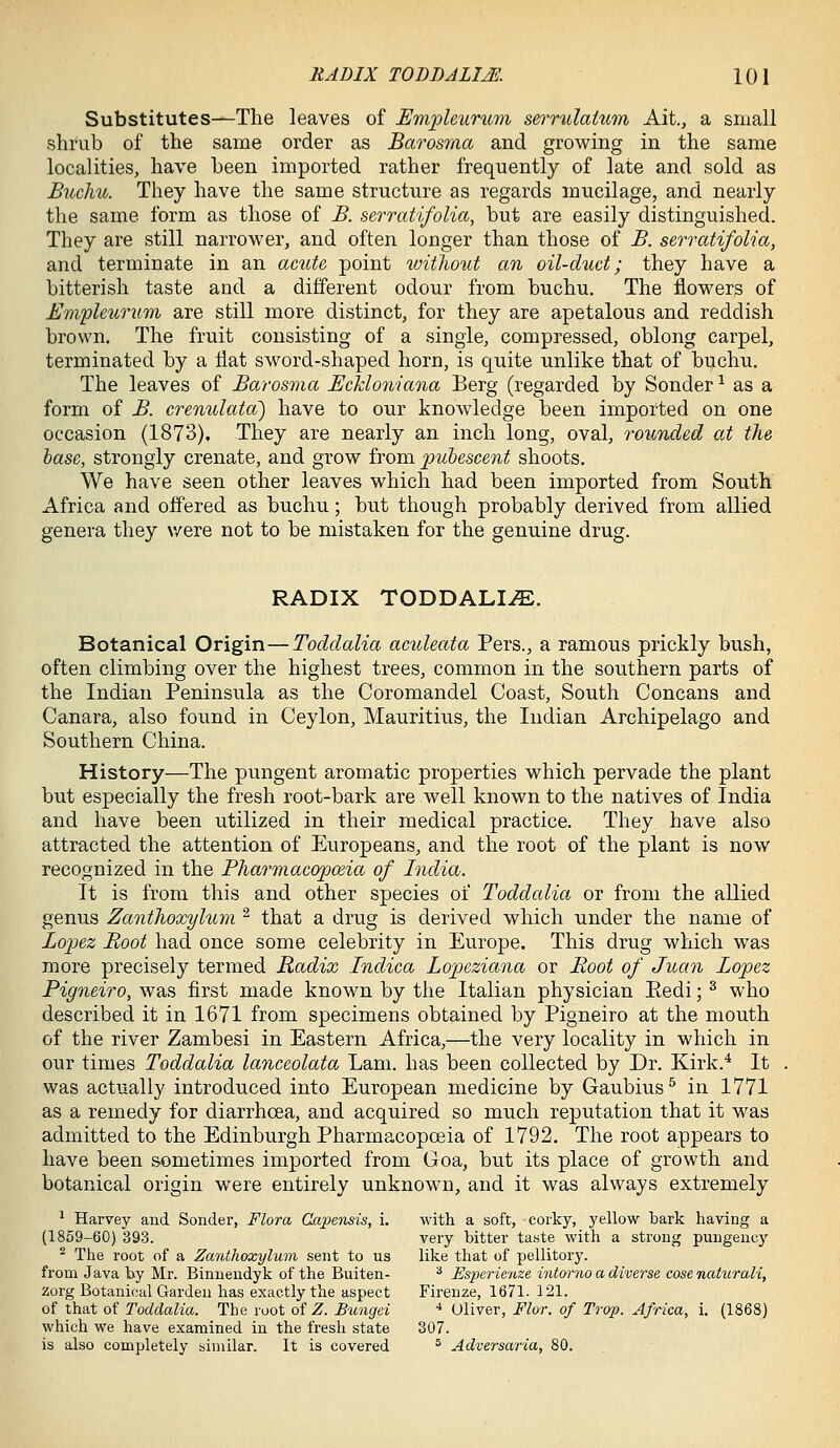 Substitutes—The leaves of Em^leuntm serrulatum Ait., a small shrub of the same order as Barosma and growing in the same localities, have been imported rather frequently of late and sold as Buchu. They have the same structure as regards mucilage, and nearly the same form as those of B. serratifolia, but are easily distinguished. They are still narrower, and often longer than those of B. serratifolia, and terminate in an aciite point tvithout an oil-duct; they have a bitterish taste and a different odour from buchu. The iiowers of Em'pleurum are still more distinct, for they are apetalous and reddish brown. The fruit consisting of a single, compressed, oblong carpel, terminated by a Hat sword-shaped horn, is quite unlike that of buchu. The leaves of Barosma Eckloniana Berg (regarded by Sonder ^ as a form of B. crenulata) have to our knowledge been imported on one occasion (1873), They are nearly an inch long, oval, rounded at the base, strongly crenate, and grow from pubescent shoots. We have seen other leaves which had been imported from South Africa and offered as buchu; but though probably derived from allied genera they v/ere not to be mistaken for the genuine drug. RADIX TODDALI^. Botanical Origin—Toddalia aculeata Pers., a ramous prickly bush, often climbing over the highest trees, common in the southern parts of the Indian Peninsula as the Coromandel Coast, South Concans and Canara, also found in Ceylon, Mauritius, the Indian Archipelago and Southern China. History—The pungent aromatic properties which pervade the plant but especially the fresh root-bark are well known to the natives of India and have been utilized in their medical practice. They have also attracted the attention of Europeans, and the root of the plant is now recognized in the Pharmacopceia of India. It is from this and other species or Toddalia or from the allied genus Zanthoxylum ^ that a drug is derived which under the name of Lopez Boot had once some celebrity in Europe. This drug which was more precisely termed Radix Indica Lopeziana or Boot of Juan Lopez Pigneiro, was first made known by the Italian physician Eedi; ^ who described it in 1671 from specimens obtained by Pigneiro at the mouth of the river Zambesi in Eastern Africa,—the very locality in which in our times Toddalia lanceolata Lam. has been collected by Dr. Kirk.* It was actually introduced into European medicine by Gaubius^ in 1771 as a remedy for diarrhoea, and acquired so much reputation that it was admitted to the Edinburgh Pharmacopceia of 1792. The root appears to have been sometimes imported from Goa, but its place of growth and botanical origin were entirely unknown, and it was always extremely ^ Harvey and Sondei', Flora GapeTisis, i. with a soft, corky, yellow bark having a (1859-60) 393. very bitter ta.ste with a strong pungency ^ The root of a ZanthoxyluTn sent to us like that of pellitorj\ from Java by Mr. Binnendyk of the Buiten- * Esperienze intorno a diverse cose naturali, zorg Botanical Garden has exactly the aspect Firenze, 1671. 121. of that of Toddalia. The root of Z. Bungei * Oliver, Flor. of Trop. Africa, i. (1868) which we have examined in the fresh state 307. is also completely similar. It is covered ® Adversaria, 80.