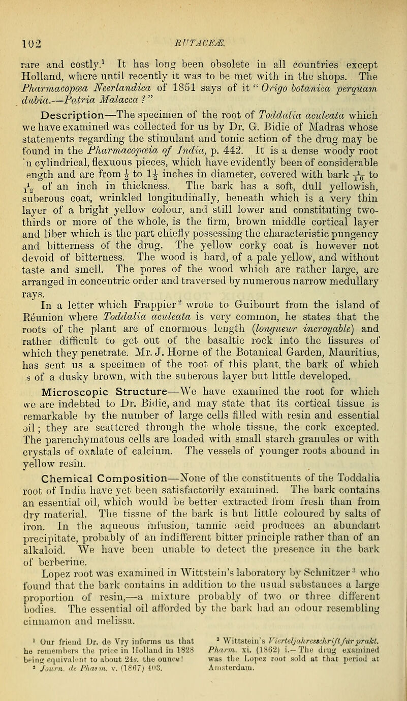 rare and costly.^ It has long been obsolete in all countries except Holland, where until recently it was to be met with in the shops. The Fharmaco'po&a Neeriandica of 1851 says of it  Origo hotanica perquam diibia.—Patria Malacca ?  Description—The specimen of the root of Toddalia aculeata which we have examined was collected for us by Dr. G. Bidie of Madras whose statements regarding the stimulant and tonic action of the drug may be found in the Pharmacopceia of India, p. 442. It is a dense woody root n cylindrical, flexuous pieces, which have evidently been of considerable ength and are from J to 1^ inches in diameter, covered with bark yV to ^-.r of an inch in thickness. The bark has a soft, dull yellowish, suberous coat, wrinkled longitudinally, beneath which is a very thin layer of a bright yellow colour, and still lower and constituting two- thirds or more of the whole, is the firm, brown middle cortical layer and liber which is the part chiefly possessing the characteristic pungency and bitterness of the drug. The yellow corky coat is however not devoid of bitterness. The wood is hard, of a pale yellow, and without taste and smell. The pores of the wood which are rather large, are arranged in concentric order and traversed by numerous narrow medullary rays. In a letter which Frappier^ wrote to Guibourt from the island of Eeunion where Toddalia aculeata is very common, he states that the roots of the plant are of enormous length {longueur incroyable) and rather difficult to get out of the basaltic rock into the fissures of which they penetrate. Mr. J. Home of the Botanical Garden, Mauritius, has sent us a specimen of the root of this plant, the bark of which s of a dusky brown, with the suberous layer but little developed. Microscopic Structure—We have examined the root for which we are indebted to Dr. Bidie, and may state that its cortical tissue is remarkable by the number of large cells filled with resin and essential oil; they are scattered through the v^diole tissue, the cork excepted. The parenchymatous cells are loaded with small starch granules or with crystals of oxalate of calcium. The vessels of younger roots abound in yellow resin. Chemical Composition—None of the constituents of the Toddalia root of India have yet been satisfactorily examined. The bark contains an essential oil, which would be better extracted from fresh than from dry material. The tissue of the bark is but little coloured by salts of iron. In the aqueous hifusiou, tannic acid produces an abundant precipitate, probably of an indifferent bitter principle rather than of an alkaloid. We have been unable to detect the presence in the bark of berberine. Lopez root was examined in Wittstein's laboratory by Schnitzer-' who found that the bark contains in addition to the usual substances a large proportion of resin,—a mixture probably of two or three different bodies. The essential oil afforded by tlie bark had an odour resembling cinnamon and melissa. ' Our friend JJr. de Vry informs us tliat * Wittstein's Vierteljahresschriftfurprakt. he reiiif^inhers tlie price in Ifoliand in 1828 Phann. xi. (1862) i.-The drug examined beini4 ciiuiv.'il'Tit to about 24.5. tlieouufe! was the Lopez mot sold at tliat poriod at * 'j.jurii. di I'haria. v. (18()7j {03. Anj.sterdam.