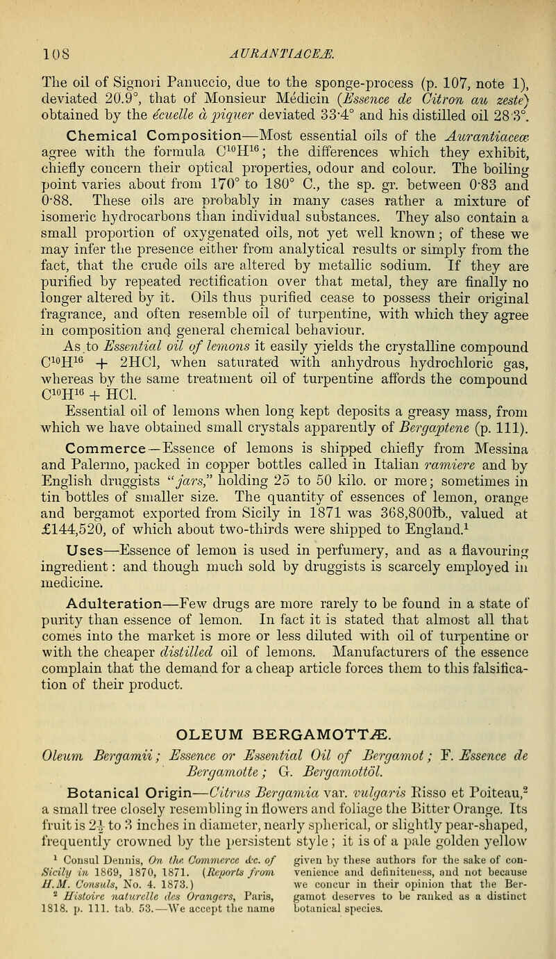 The oil of Signori Panuccio, due to the sponge-process (p. 107, note 1), deviated 20.9°, that of Monsieur Medicin {Essence de Citron au zeste) obtained by the 4cuelle a piquer deviated 33'4° and his distilled oil 28'3°. Chemical Composition—Most essential oils of the Aurantiacece agree with the formula C^°H^^; the differences which they exhibit, chiefly concern their optical properties, odour and colour. The boiling point varies about from 170° to 180° C, the sp. gr. between 0*83 and 0-88. These oils are probably in many cases rather a mixture of isomeric hydrocarbons than individual substances. They also contain a small proportion of oxygenated oils, not yet well known; of these we may infer the presence either from analytical results or simply from the fact, that the crude oils are altered by metallic sodium. If they are purified by repeated rectification over that metal, they are finally no longer altered by it. Oils thus purified cease to possess their original fragrance, and often resemble oil of turpentine, with which they agree in composition and general chemical behaviour. As.to Essential oil of lemons it easily yields the crystalline compound Qiojiie _|_ 2HC1, when saturated with anhydrous hydrochloric gas, whereas by the same treatment oil of turpentine affords the compound C1OH10 + HCl. Essential oil of lemons when long kept deposits a greasy mass, from which we have obtained small crystals apparently of Bergaptene (p. 111). Commerce—Essence of lemons is shipped chiefly from Messina and Palermo, packed in copper bottles called in Italian ramiere and by English druggists jars, holding 25 to 50 kilo, or more; sometimes in tin bottles of smaller size. The quantity of essences of lemon, orange and bergamot exported from Sicily in 1871 was 368,800tb., valued at £144,520, of which about two-thirds were shipped to England.-^ Uses—Essence of lemon is used in perfumery, and as a flavouring ingredient: and though much sold by druggists is scarcely employed in medicine. Adulteration—Few drugs are more rarely to be found in a state of purity than essence of lemon. In fact it is stated that almost all that comes into the market is more or less diluted with oil of turpentine or with the cheaper distilled oil of lemons. Manufacturers of the essence complain that the demand for a cheap article forces them to this falsifica- tion of their product. OLEUM BERGAMOTT^. Oleum Bergamii; Essence or Essential Oil of Bergamot; Y. Essence de Bergamotte; G. Bergamottdl. Botanical Origin—Citrus Bergamia var. vulgaris Risso et Poiteau,' a small tree closely resembling in flowers and foliage the Bitter Orange. Its fruit is 2-t to 3 inches in diameter, nearly spherical, or slightly pear-shaped, frequently crowned by the persistent style; it is of a pale golden yellow ^ Consul Dennis, On the. Commerce iL'c. of given by these authors for the sake of con- Sicily in 1869, 1870, 1871. [Reportu from venience and deliniteuess, and not because H.M. Consuls, No. 4. 1873.) we concur in their opinion that tlie Ber- * Histoire nalurellc dcs Grangers, Paris, gainot deserves to be ranked as a distinct 1818. p. 111. tab. 53.—We accept the name botanical species.